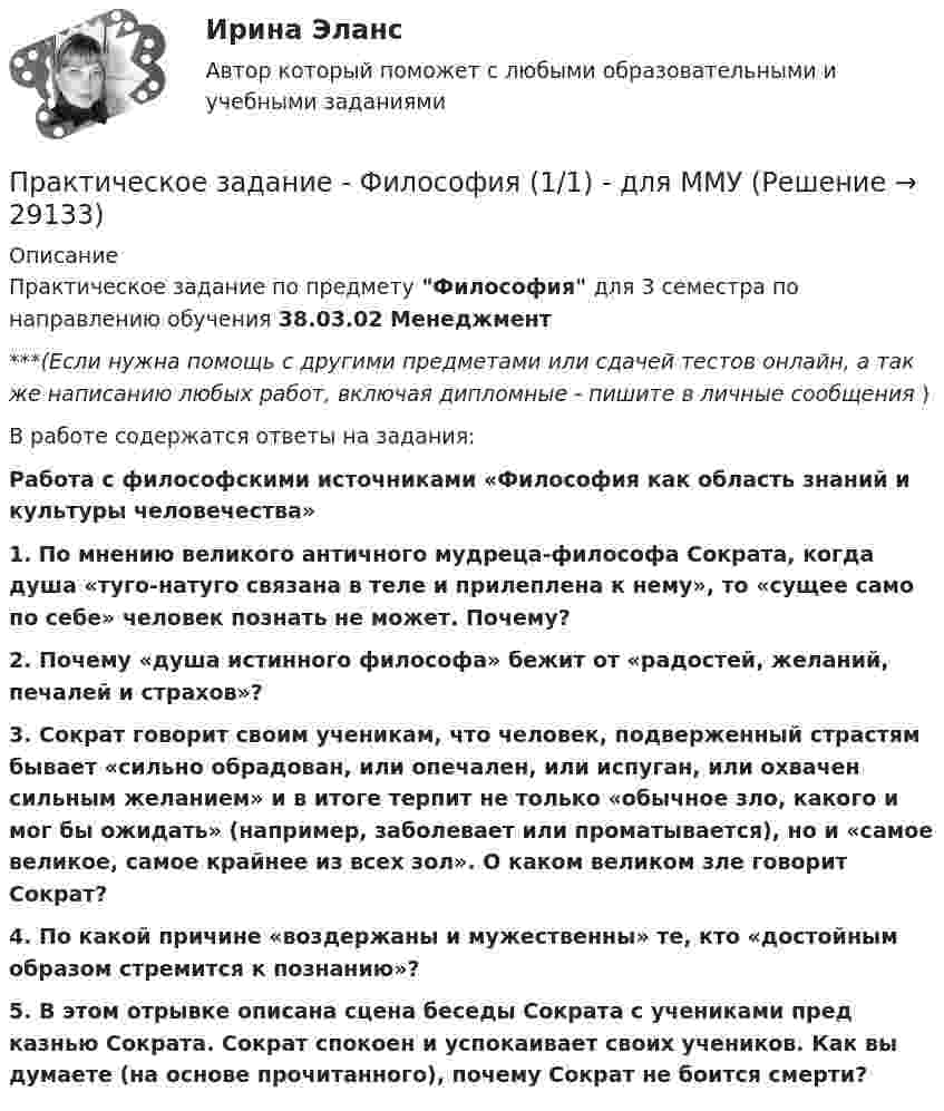      
          Описание
          Практическое задание по предмету Философия для 3 семестра по направлению обучения 38.03.02 Менеджмент***(Если нужна помощь с другими предметами или сдачей тестов онлайн, а так же написанию любых работ, включая дипломные - пишите в личные сообщения  )В работе содержатся ответы на задания:Работа с философскими источниками «Философия как область знаний и культуры человечества»1. По мнению великого античного мудреца-философа Сократа, когда душа «туго-натуго связана в теле и прилеплена к нему», то «сущее само по себе» человек познать не может. Почему?2. Почему «душа истинного философа» бежит от «радостей, желаний, печалей и страхов»?3. Сократ говорит своим ученикам, что человек, подверженный страстям бывает «сильно обрадован, или опечален, или испуган, или охвачен сильным желанием» и в итоге терпит не только «обычное зло, какого и мог бы ожидать» (например, заболевает или проматывается), но и «самое великое, самое крайнее из всех зол». О каком великом зле говорит Сократ?4. По какой причине «воздержаны и мужественны» те, кто «достойным образом стремится к познанию»?5. В этом отрывке описана сцена беседы Сократа с учениками пред казнью Сократа. Сократ спокоен и успокаивает своих учеников. Как вы думаете (на основе прочитанного), почему Сократ не боится смерти?  
            
            
            Практическое задание - Философия (1/1) - для ММУПрактическое задание - Философия (1/1) - для ММУПрактическое задание - Философия (1/1) - для ММУПрактическое задание - Философия (1/1) - для ММУПрактическое задание - Философия (1/1) - для ММУПрактическое задание Философия ММУПрактическое задание - Финансовая система региона  (1/1) - для ММУПрактическое задание - УПРАВЛЕНИЕ ЧЕЛОВЕЧЕСКИМИ РЕСУРСАМИ (1/1) - для ММУПрактическое задание - Управление человеческими ресурсами - для ММУПрактическое задание - УПРАВЛЕНИЕ ЧЕЛОВЕЧЕСКИМИ РЕСУРСАМИ - для ММУПрактическое задание - Управленческий учет (1/1) - для ММУПрактическое задание -Учет затрат, калькулирование и бюджетирование  (1/1) - для ММУПрактическое задание - Учет и анализ банкротств (1/1) - для ММУПрактическое задание - Учет и налогообложение малого бизнеса (1/1) - для ММУ