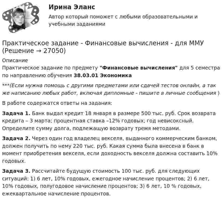      
          Описание
          Практическое задание по предмету Финансовые вычисления для 5 семестра по направлению обучения 38.03.01 Экономика***(Если нужна помощь с другими предметами или сдачей тестов онлайн, а так же написанию любых работ, включая дипломные - пишите в личные сообщения  )В работе содержатся ответы на задания: Задача 1. Банк выдал кредит 18 января в размере 500 тыс. руб. Срок возврата кредита – 3 марта; процентная ставка –12% годовых; год невисоксный. Определите сумму долга, подлежащую возврату тремя методами. Задача 2. Через один год владелец векселя, выданного коммерческим банком, должен получить по нему 220 тыс. руб. Какая сумма была внесена в банк в момент приобретения векселя, если доходность векселя должна составить 10% годовых. Задача 3. Рассчитайте будущую стоимость 100 тыс. руб. для следующих ситуаций: 1) 6 лет, 10% годовых, ежегодное начисление процентов; 2) 6 лет, 10% годовых, полугодовое начисление процентов; 3) 6 лет, 10 % годовых, ежеквартальное начисление процентов.  
            
            
            Практическое задание - Финансово инвестиционный анализ (1/1) - для ММУПрактическое задание - Финансовые вычисления - для ММУПрактическое задание - Финансовые рынки - для ММУПрактическое задание - Финансовый менеджмент (1/1) - для ММУПрактическое задание - ФИНАНСОВЫЙ МЕНЕДЖМЕНТ - для ММУПрактическое задание финансы Практическое задание финансы - 2 Практическое задание - Философия (1/1) - для ММУПрактическое задание - Философия (1/1) - для ММУПрактическое задание - Философия (1/1) - для ММУПрактическое задание - Философия (1/1) - для ММУПрактическое задание - Философия (1/1) - для ММУПрактическое задание Философия ММУПрактическое задание - Финансовая система региона  (1/1) - для ММУ