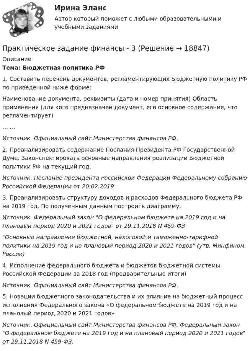     
          Описание
           Тема: Бюджетная политика РФ 1. Составить перечень документов, регламентирующих Бюджетную политику РФ по приведенной ниже форме:  Наименование документа, реквизиты (дата и номер принятия)  Область применения (для кого предназначен документ, его основное содержание, что регламентирует)   … …  Источник. Официальный сайт Министерства финансов РФ.2. Проанализировать содержание Послания Президента РФ Государственной Думе. Законспектировать основные направления реализации Бюджетной политики РФ на текущий год.Источник. Послание президента Российской Федерации Федеральному собранию Российской Федерации от 20.02.20193. Проанализировать структуру доходов и расходов Федерального бюджета РФ на 2019 год. По полученным данным построить диаграмму.Источник. Федеральный закон О федеральном бюджете на 2019 год и на плановый период 2020 и 2021 годов от 29.11.2018 N 459-ФЗОсновные направления бюджетной, налоговой и таможенно-тарифной политики на 2019 год и на плановый период 2020 и 2021 годов (утв. Минфином России)4. Исполнение федерального бюджета и бюджетов бюджетной системы Российской Федерации за 2018 год (предварительные итоги)Источник. Официальный сайт Министерства финансов РФ. 5. Новации бюджетного законодательства и их влияние на бюджетный процесс исполнения Федерального закона «О федеральном бюджете на 2019 год и на плановый период 2020 и 2021 годов» Источник. Официальный сайт Министерства финансов РФ, Федеральный закон О федеральном бюджете на 2019 год и на плановый период 2020 и 2021 годов от 29.11.2018 N 459-ФЗ.  
            
            
            Практическое задание финансы - 3Практическое задание финансы - 3Практическое задание финансы - 4Практическое задание финансы - 5Практическое задание - Финансы - для ММУПрактическое задание - Финансы организаций - для ММУПрактическое задание Цель: 1. Рассмотреть особенности конкуренции на рынке потребительских товаров. 2. Провести анализ основных видов конкуренции на рынке потребительских товаров.Практическое задание - Финансовое планирование и бюджетирование  - для ММУПрактическое задание - Финансово инвестиционный анализ (1/1) - для ММУПрактическое задание - Финансовые вычисления - для ММУПрактическое задание - Финансовые рынки - для ММУПрактическое задание - Финансовый менеджмент (1/1) - для ММУПрактическое задание - ФИНАНСОВЫЙ МЕНЕДЖМЕНТ - для ММУПрактическое задание финансы 