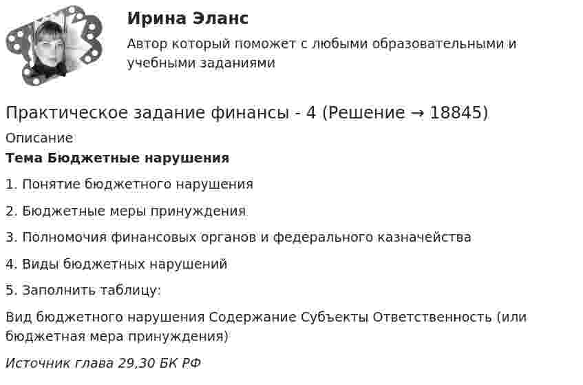      
          Описание
           Тема Бюджетные нарушения  1.     Понятие бюджетного нарушения2.     Бюджетные меры принуждения3.     Полномочия финансовых органов и федерального казначейства4.     Виды бюджетных нарушений5.     Заполнить таблицу:  Вид бюджетного нарушения Содержание Субъекты Ответственность (или бюджетная мера принуждения) Источник глава 29,30 БК РФ     
            
            
            Практическое задание финансы - 3Практическое задание финансы - 4Практическое задание финансы - 5Практическое задание - Финансы - для ММУПрактическое задание - Финансы организаций - для ММУПрактическое задание Цель: 1. Рассмотреть особенности конкуренции на рынке потребительских товаров. 2. Провести анализ основных видов конкуренции на рынке потребительских товаров.Практическое задание Член садоводческого товарищества Воробьев срубил в лесу для нужд своего хозяйства две сухостойных сосны, распилил на части поваленную ветром березу и срубленную неизвестными лицами ель и пытался вывезти заготовленную древесину в свое хозяйство, но был задержан инспектором Комитета по природным ресурсам Ленинградской области. Определите меры ответственности за совершенные Воробьевым лесонарушения? Список литературыПрактическое задание - Финансово инвестиционный анализ (1/1) - для ММУПрактическое задание - Финансовые вычисления - для ММУПрактическое задание - Финансовые рынки - для ММУПрактическое задание - Финансовый менеджмент (1/1) - для ММУПрактическое задание - ФИНАНСОВЫЙ МЕНЕДЖМЕНТ - для ММУПрактическое задание финансы Практическое задание финансы - 2 