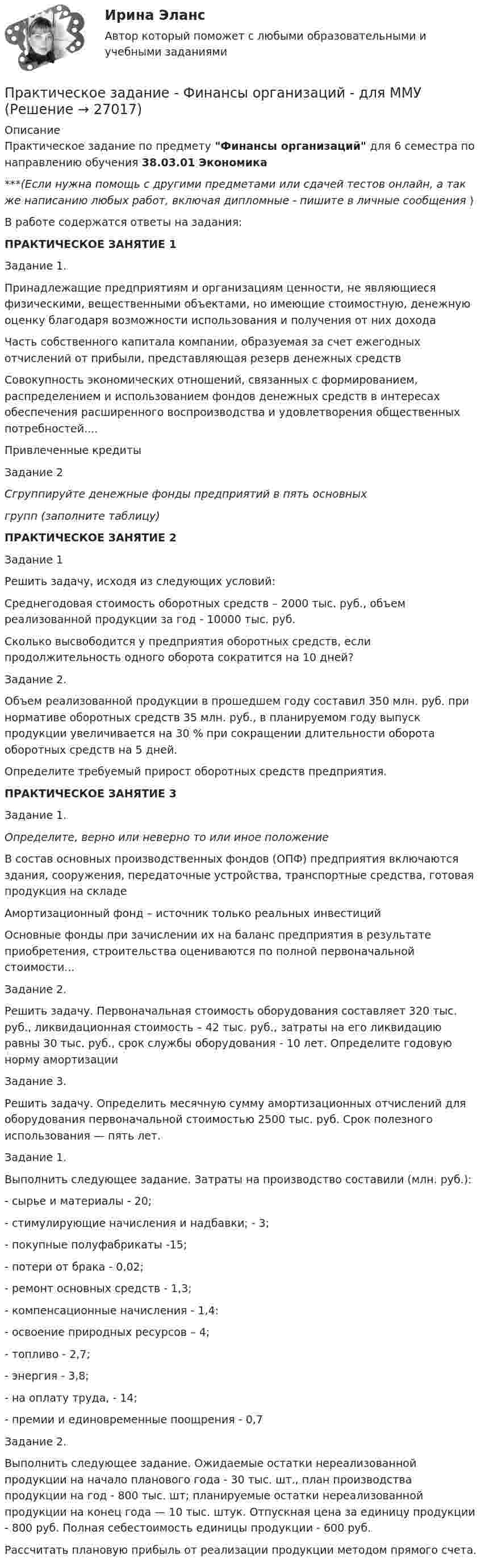      
          Описание
          Практическое задание по предмету Финансы организаций для 6 семестра по направлению обучения 38.03.01 Экономика***(Если нужна помощь с другими предметами или сдачей тестов онлайн, а так же написанию любых работ, включая дипломные - пишите в личные сообщения  )В работе содержатся ответы на задания: ПРАКТИЧЕСКОЕ ЗАНЯТИЕ 1Задание 1.  Принадлежащие предприятиям и организациям ценности, не являющиеся физическими, вещественными объектами, но имеющие стоимостную, денежную оценку благодаря возможности использования и получения от них дохода   	Часть собственного капитала компании, образуемая за счет ежегодных отчислений от прибыли, представляющая резерв денежных средств   Совокупность экономических отношений, связанных с формированием, распределением и использованием фондов денежных средств в интересах обеспечения расширенного воспроизводства и удовлетворения общественных потребностей....   Привлеченные кредиты  Задание 2             Сгруппируйте денежные фонды предприятий в пять основныхгрупп (заполните таблицу) ПРАКТИЧЕСКОЕ ЗАНЯТИЕ 2Задание 1            Решить задачу, исходя из следующих условий:	Среднегодовая стоимость оборотных средств – 2000 тыс. руб., объем реализованной продукции за год - 10000 тыс. руб. 	Сколько высвободится у предприятия оборотных средств, если продолжительность одного оборота сократится на 10 дней?  	 Задание 2.	 Объем реализованной продукции в прошедшем году составил 350 млн. руб. при нормативе оборотных средств 35 млн. руб., в планируемом году выпуск продукции увеличивается на 30 % при сокращении длительности оборота оборотных средств на 5 дней. 	    Определите требуемый прирост оборотных средств предприятия.  ПРАКТИЧЕСКОЕ ЗАНЯТИЕ 3Задание 1.  Определите, верно или неверно то или иное положение   	В состав основных производственных фондов (ОПФ) предприятия включаются здания, сооружения, передаточные устройства, транспортные средства, готовая продукция на складе   	Амортизационный фонд – источник только реальных инвестиций   	Основные фонды при зачислении их на баланс предприятия в результате приобретения, строительства оцениваются по полной первоначальной стоимости...  	Задание 2.Решить задачу. Первоначальная стоимость оборудования составляет 320 тыс. руб., ликвидационная стоимость – 42 тыс. руб., затраты на его ликвидацию равны 30 тыс. руб., срок службы оборудования - 10 лет. Определите годовую норму амортизации Задание 3.Решить задачу. Определить месячную сумму амортизационных отчислений для оборудования первоначальной стоимостью 2500 тыс. руб. Срок по­лезного использования — пять лет.Задание 1. 	Выполнить следующее задание. Затраты на производство составили (млн. руб.):-        сырье и материалы - 20; -       стимулирующие начисления и надбавки; - 3;-       покупные полуфабрикаты -15; -       потери от брака - 0,02; -       ре­монт основных средств - 1,3; -       компенсационные начисления - 1,4:  -       освоение природных ресурсов – 4;   -       топливо - 2,7;     -       энергия - 3,8; -       на оплату труда, - 14; -       премии и единовременные по­ощрения - 0,7Задание 2. 	Выполнить следующее задание. Ожидаемые остатки нереализованной продукции на начало планового года - 30 тыс. шт., план производства продукции на год - 800 тыс. шт; планируемые остатки нереализованной продукции на конец года — 10 тыс. штук. Отпускная цена за единицу продукции - 800 руб. Полная себестоимость единицы продукции - 600 руб.       Рассчитать плановую прибыль от реализации продукции методом прямого счета.   
            
            
            Практическое задание - Финансы - для ММУПрактическое задание - Финансы организаций - для ММУПрактическое задание Цель: 1. Рассмотреть особенности конкуренции на рынке потребительских товаров. 2. Провести анализ основных видов конкуренции на рынке потребительских товаров.Практическое задание Член садоводческого товарищества Воробьев срубил в лесу для нужд своего хозяйства две сухостойных сосны, распилил на части поваленную ветром березу и срубленную неизвестными лицами ель и пытался вывезти заготовленную древесину в свое хозяйство, но был задержан инспектором Комитета по природным ресурсам Ленинградской области. Определите меры ответственности за совершенные Воробьевым лесонарушения? Список литературыПрактическое задание - ЭКОЛОГИЧЕСКОЕ ПРАВО (1/1) для ММУПрактическое задание - ЭКОЛОГИЧЕСКОЕ ПРАВО (1/2) для ММУПрактическое задание - Экология (1/1) - для ММУПрактическое задание - Финансовый менеджмент (1/1) - для ММУПрактическое задание - ФИНАНСОВЫЙ МЕНЕДЖМЕНТ - для ММУПрактическое задание финансы Практическое задание финансы - 2 Практическое задание финансы - 3Практическое задание финансы - 3Практическое задание финансы - 4