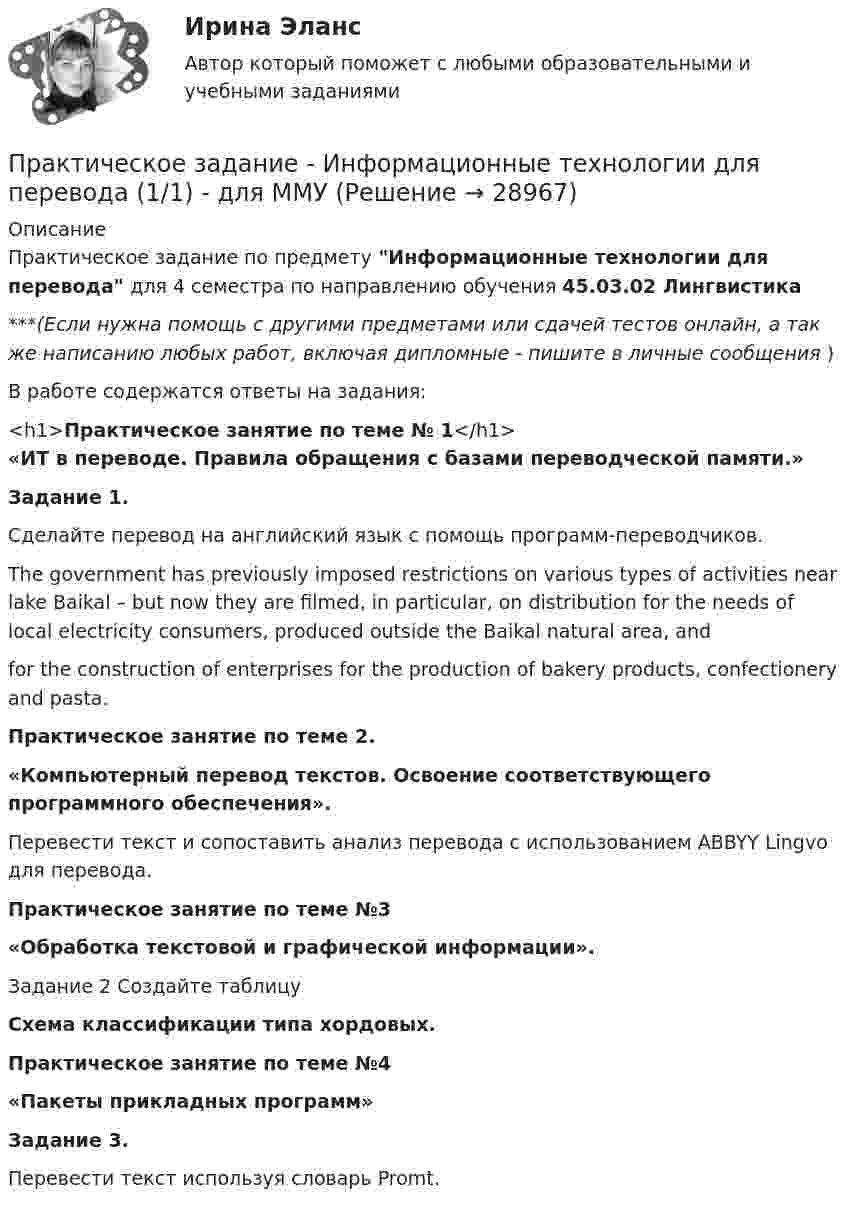      
          Описание
          Практическое задание по предмету Информационные технологии для перевода для 4 семестра по направлению обучения 45.03.02 Лингвистика***(Если нужна помощь с другими предметами или сдачей тестов онлайн, а так же написанию любых работ, включая дипломные - пишите в личные сообщения  )В работе содержатся ответы на задания:<h1>Практическое занятие по теме № 1</h1> «ИТ в переводе.  Правила обращения с базами переводческой памяти.»Задание 1.Сделайте перевод на английский язык с помощь программ-переводчиков.The government has previously imposed restrictions on various types of activities near lake Baikal – but now they are filmed, in particular, on distribution for the needs of local electricity consumers, produced outside the Baikal natural area, andfor the construction of enterprises for the production of bakery products, confectionery and pasta. Практическое занятие по теме 2.«Компьютерный перевод текстов. Освоение соответствующего программного обеспечения».Перевести текст и сопоставить анализ перевода с использованием ABBYY Lingvo для перевода.Практическое занятие по теме №3 «Обработка текстовой и графической информации».Задание 2 Создайте таблицу Схема классификации типа хордовых.Практическое занятие по теме №4 «Пакеты прикладных программ»Задание 3. Перевести текст используя словарь Promt.  
            
            
            Практическое задание - Информационные технологии в юридической деятельности (1/1) для ММУПрактическое задание - Информационные технологии для перевода (1/1) - для ММУПрактическое задание - Информационные технологии для перевода (1/1) - для ММУПрактическое задание - История  (1/1) - для ММУПрактическое задание - История (1/1) - для ММУПрактическое задание - История (1/1) - для ММУПрактическое задание - История (1/1) - для ММУПрактическое задание (индивидуальное) к программе «Технологии ведения тренинга»Практическое задание Инновационный менеджмент (Решено на 95 баллов)Практическое задание Информационные технологииПрактическое задание - Информационные технологии в лингвистике  (1/1) - для ММУПрактическое задание - Информационные технологии в менеджменте  (1/1) - для ММУПрактическое задание - Информационные технологии в психологии (1/1) - для ММУПрактическое задание - Информационные технологии в управлении (1/1) - для ММУ