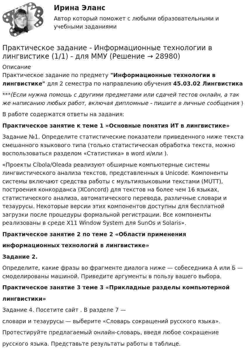      
          Описание
          Практическое задание по предмету Информационные технологии в лингвистике для 2 семестра по направлению обучения 45.03.02 Лингвистика***(Если нужна помощь с другими предметами или сдачей тестов онлайн, а так же написанию любых работ, включая дипломные - пишите в личные сообщения  )В работе содержатся ответы на задания:Практическое занятие к теме 1 «Основные понятия ИТ в лингвистике»Задание №1. Определите статистические показатели приведенного ниже текста смешанного языкового типа (только статистическая обработка текста, можно воспользоваться разделом «Статистика» в word и/или ).«Проекты Cíbola/Oleada реализуют обширные компьютерные системы лингвистического анализа текстов, представленных в Unicode. Компоненты системы включают средства работы с мультиязыковыми текстами (MUTT), построения конкорданса (XConcord) для текстов на более чем 16 языках, статистического анализа, автоматического перевода, различные словари и тезаурусы. Некоторые версии этих компонентов доступны для бесплатной загрузки после процедуры формальной регистрации. Все компоненты реализованы в среде X11 Window System для SunOs и Solaris».Практическое занятие 2 по теме 2 «Области примененияинформационных технологий в лингвистике»Задание 2. Определите, какие фразы во фрагменте диалога ниже — собеседника А или Б — смоделированы машиной. Приведите аргументы в пользу вашего выбора. Практическое занятие 3 теме 3 «Прикладные разделы компьютернойлингвистики»Задание 4. Посетите сайт . В разделе 7 —словари и тезаурусы — выберите «Словарь сокращений русского языка».Протестируйте предлагаемый онлайн-словарь, введя любое сокращениерусского языка. Представьте результаты работы в таблице.  
            
            
            Практическое задание Информационные технологииПрактическое задание - Информационные технологии в лингвистике  (1/1) - для ММУПрактическое задание - Информационные технологии в менеджменте  (1/1) - для ММУПрактическое задание - Информационные технологии в психологии (1/1) - для ММУПрактическое задание - Информационные технологии в управлении (1/1) - для ММУПрактическое задание - Информационные технологии в экономике (1/1) для ММУПрактическое задание - Информационные технологии в юридической деятельности (1/1) для ММУПрактическое задание. Дополнительное предположение о том, что полезность или прибыль каждого экономического субъекта максимизируется, заложенное в качестве предпосылки в неоклассическую экономическую теорию, необходимо для того, чтобы предметом анализа было устойчивое, а, значит, оптимальное для всех состояние, когда дальнейший обмен или дальнейшее производство приведут к снижению благосостояния кого-либо из участниковПрактическое задание -Древние языки и культуры (1/1) - для ММУПрактическое задание - Жанры мультимедиа (1/1) - для ММУПрактическое задание - Жилищное право (1/1) для ММУПрактическое задание - ЗЕМЕЛЬНОЕ ПРАВО (1/1) для ММУПрактическое задание и все тесты ОБЖ СибУПКПрактическое задание (индивидуальное) к программе «Технологии ведения тренинга»