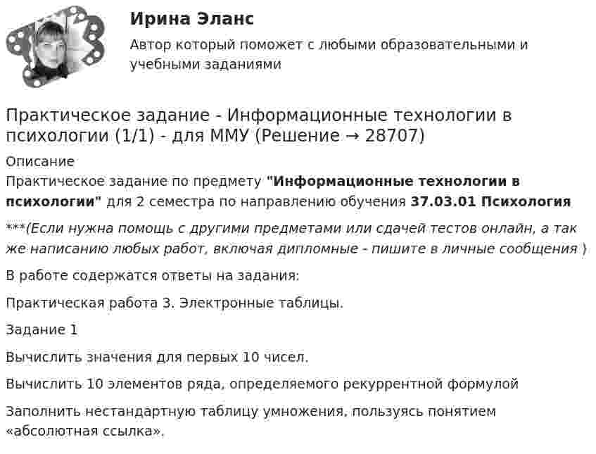      
          Описание
          Практическое задание по предмету Информационные технологии в психологии для 2 семестра по направлению обучения 37.03.01 Психология***(Если нужна помощь с другими предметами или сдачей тестов онлайн, а так же написанию любых работ, включая дипломные - пишите в личные сообщения  )В работе содержатся ответы на задания:Практическая работа 3. Электронные таблицы. Задание 1Вычислить значения для первых 10 чисел.  Вычислить 10 элементов ряда, определяемого рекуррентной формулойЗаполнить нестандартную таблицу умножения, пользуясь понятием «абсолютная ссылка».   
            
            
            Практическое задание - Информационные технологии в менеджменте  (1/1) - для ММУПрактическое задание - Информационные технологии в психологии (1/1) - для ММУПрактическое задание - Информационные технологии в управлении (1/1) - для ММУПрактическое задание - Информационные технологии в экономике (1/1) для ММУПрактическое задание - Информационные технологии в юридической деятельности (1/1) для ММУПрактическое задание - Информационные технологии для перевода (1/1) - для ММУПрактическое задание - Информационные технологии для перевода (1/1) - для ММУПрактическое задание - Жанры мультимедиа (1/1) - для ММУПрактическое задание - Жилищное право (1/1) для ММУПрактическое задание - ЗЕМЕЛЬНОЕ ПРАВО (1/1) для ММУПрактическое задание и все тесты ОБЖ СибУПКПрактическое задание (индивидуальное) к программе «Технологии ведения тренинга»Практическое задание Инновационный менеджмент (Решено на 95 баллов)Практическое задание Информационные технологии