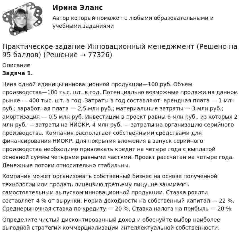     
            Описание
            Задача 1.	Цена одной единицы инновационной продукции—100 руб. Объем производства—100 тыс. шт. в год. Потенциально возможные продажи на данном рынке — 400 тыс. шт. в год. Затраты в год составляют: арендная плата — 1 млн руб.; заработная плата — 2,5 млн руб.; материальные затраты — 3 млн руб.; амортизация — 0,5 млн руб. Инвестиции в проект равны 6 млн руб., из которых 2 млн руб. — затраты на НИОКР, 4 млн руб. — затраты на организацию серийного производства. Компания располагает собственными средствами для финансирования НИОКР. Для покрытия вложения в запуск серийного производства необходимо привлекать кредит на четыре года с выплатой основной суммы четырьмя равными частями. Проект рассчитан на четыре года. Денежные потоки относительно стабильны.	Компания может организовать собственный бизнес на основе полученной технологии или продать лицензию третьему лицу, не занимаясь самостоятельным выпуском инновационной продукции. Ставка роялти составляет 4 % от выручки. Норма доходности на собственный капитал — 22 %. Среднерыночная ставка по кредиту — 20 %. Ставка налога на прибыль — 20 %.	Определите чистый дисконтированный доход и обоснуйте выбор наиболее выгодной стратегии коммерциализации интеллектуальной собственности.   
            
            
            Практическое задание (индивидуальное) к программе «Технологии ведения тренинга»Практическое задание Инновационный менеджмент (Решено на 95 баллов)Практическое задание Информационные технологииПрактическое задание - Информационные технологии в лингвистике  (1/1) - для ММУПрактическое задание - Информационные технологии в менеджменте  (1/1) - для ММУПрактическое задание - Информационные технологии в психологии (1/1) - для ММУПрактическое задание - Информационные технологии в управлении (1/1) - для ММУПрактическое задание для студентов заочного отделенияПрактическое задание - ДОКУМЕНТИРОВАНИЕ УПРАВЛЕНЧЕСКОЙ ДЕЯТЕЛЬНОСТИ (1/1) - для ММУПрактическое задание. Дополнительное предположение о том, что полезность или прибыль каждого экономического субъекта максимизируется, заложенное в качестве предпосылки в неоклассическую экономическую теорию, необходимо для того, чтобы предметом анализа было устойчивое, а, значит, оптимальное для всех состояние, когда дальнейший обмен или дальнейшее производство приведут к снижению благосостояния кого-либо из участниковПрактическое задание -Древние языки и культуры (1/1) - для ММУПрактическое задание - Жанры мультимедиа (1/1) - для ММУПрактическое задание - Жилищное право (1/1) для ММУПрактическое задание - ЗЕМЕЛЬНОЕ ПРАВО (1/1) для ММУ