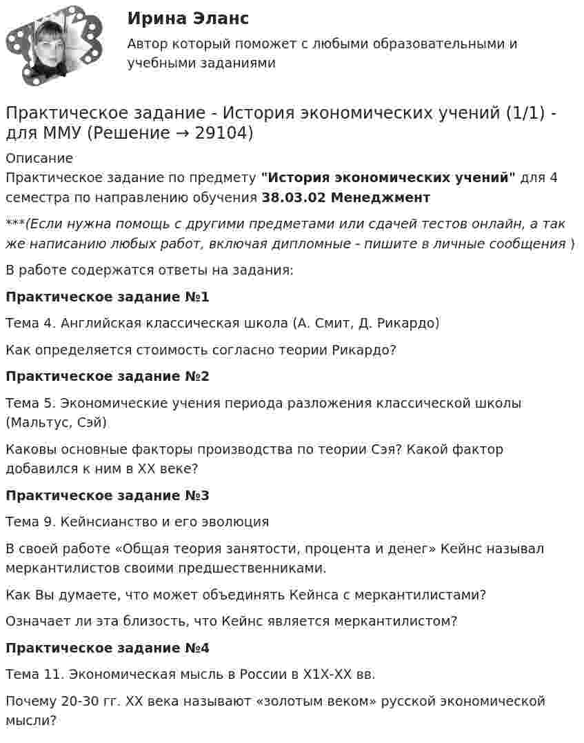      
          Описание
          Практическое задание по предмету История экономических учений для 4 семестра по направлению обучения 38.03.02 Менеджмент***(Если нужна помощь с другими предметами или сдачей тестов онлайн, а так же написанию любых работ, включая дипломные - пишите в личные сообщения  )В работе содержатся ответы на задания:Практическое задание №1Тема 4. Английская классическая школа (А. Смит, Д. Рикардо)Как определяется стоимость согласно теории Рикардо?Практическое задание №2Тема 5. Экономические учения периода разложения классической школы (Мальтус, Сэй)Каковы основные факторы производства по теории Cэя? Какой фактор добавился к ним в ХХ веке?Практическое задание №3Тема 9. Кейнсианство и его эволюцияВ своей работе «Общая теория занятости, процента и денег» Кейнс называл меркантилистов своими предшественниками. Как Вы думаете, что может объединять Кейнса с меркантилистами? Означает ли эта близость, что Кейнс является меркантилистом?Практическое задание №4Тема 11. Экономическая мысль в России в Х1Х-ХХ вв.Почему 20-30 гг. ХХ века называют «золотым веком» русской экономической мысли?  
            
            
            Практическое задание - История экономики - для ММУПрактическое задание - История экономических учений (1/1) - для ММУПрактическое задание - История экономических учений (1/1) - для ММУПрактическое задание - История экономических учений - для ММУПрактическое задание . Итак, в действительности, видимое положение звезды оказывается смещенным относительно истинного на некоторый угол. Вектор скорости Земли все время поворачивается в плоскости орбиты, вследствие чего ось телескопа тоже поворачивается, описывая конус вокруг истинного направления на звезду. Соответственно видиПрактическое задание . Итак, в действительности, видимое положение звезды оказывается смещенным относительно истинного на некоторый угол. Вектор скорости Земли все время поворачивается в плоскости орбиты, вследствие чего ось телескопа тоже поворачивается, описывая конус вокруг истинного направления на звезду. Соответственно видимое положение звезды на небесной сфере описывает окружностьмое положение звезды на небесной сфере описывает окружностьПрактическое задание (казус о принятии закона, устраняющего преступность)Практическое задание  Квантовая физика - зад. 0,1,2,3 Колебания и волны - зад. 0,1,2,3 Физика атома и ядра - зад. 0,2,3,7Практическое задание - История отечественной литературы  (4/6) - для ММУПрактическое задание - История отечественной литературы (5/6) - для ММУПрактическое задание - История отечественной литературы (6/6) - для ММУПрактическое задание - История отечественной литературы (6/6) - для ММУПрактическое задание - История психологии (1/1) - для ММУПрактическое задание - ИСТОРИЯ ПСИХОЛОГИИ (1/1) - для ММУПрактическое задание - История России (1/1) - для ММУ