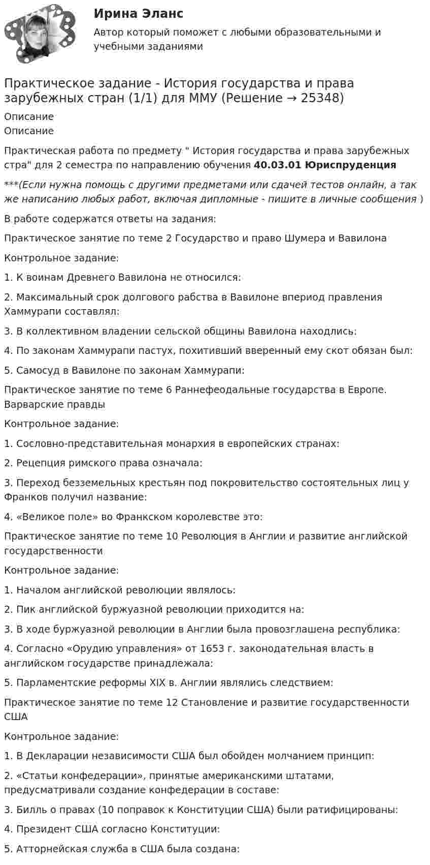      
          Описание
          ОписаниеПрактическая работа по предмету  История государства и права зарубежных стра для 2 семестра по направлению обучения 40.03.01 Юриспруденция***(Если нужна помощь с другими предметами или сдачей тестов онлайн, а так же написанию любых работ, включая дипломные - пишите в личные сообщения  )В работе содержатся ответы на задания:Практическое занятие по теме 2 Государство и право Шумера и ВавилонаКонтрольное задание: 1. К воинам Древнего Вавилона не относился:2. Максимальный срок долгового рабства в Вавилоне впериод правления Хаммурапи составлял: 3. В коллективном владении сельской общины Вавилона находлись: 4. По законам Хаммурапи пастух, похитивший вверенный ему скот обязан был:5. Самосуд в Вавилоне по законам Хаммурапи:Практическое занятие по теме 6 Раннефеодальные государства в Европе. Варварские правдыКонтрольное задание:1. Сословно-представительная монархия в европейских странах: 2. Рецепция римского права означала: 3. Переход безземельных крестьян под покровительство состоятельных лиц у Франков получил название: 4. «Великое поле» во Франкском королевстве это:Практическое занятие по теме 10 Революция в Англии и развитие английской государственностиКонтрольное задание:1. Началом английской революции являлось: 2. Пик английской буржуазной революции приходится на:3. В ходе буржуазной революции в Англии была провозглашена республика:4. Согласно «Орудию управления» от 1653 г. законодательная власть в английском государстве принадлежала: 5. Парламентские реформы XIX в. Англии являлись следствием:Практическое занятие по теме 12 Становление и развитие государственности СШАКонтрольное задание:1. В Декларации независимости США был обойден молчанием принцип: 2. «Статьи конфедерации», принятые американскими штатами, предусматривали создание конфедерации в составе:3. Билль о правах (10 поправок к Конституции США) были ратифицированы:4. Президент США согласно Конституции:5. Атторнейская служба в США была создана:  
            
            
            Практическое задание - История (1/1) - для ММУПрактическое задание - История государства и права зарубежных стран (1/1) для ММУПрактическое задание  - История государственного управления (1/1) - для ММУПрактическое задание - История зарубежной литературы (1/1) - для ММУПрактическое задание - История зарубежной литературы (3/6) - для ММУПрактическое задание - История зарубежной литературы  (4/6) - для ММУПрактическое задание - История зарубежной литературы (6/6) - для ММУПрактическое задание - Информационные технологии в юридической деятельности (1/1) для ММУПрактическое задание - Информационные технологии для перевода (1/1) - для ММУПрактическое задание - Информационные технологии для перевода (1/1) - для ММУПрактическое задание - История  (1/1) - для ММУПрактическое задание - История (1/1) - для ММУПрактическое задание - История (1/1) - для ММУПрактическое задание - История (1/1) - для ММУ