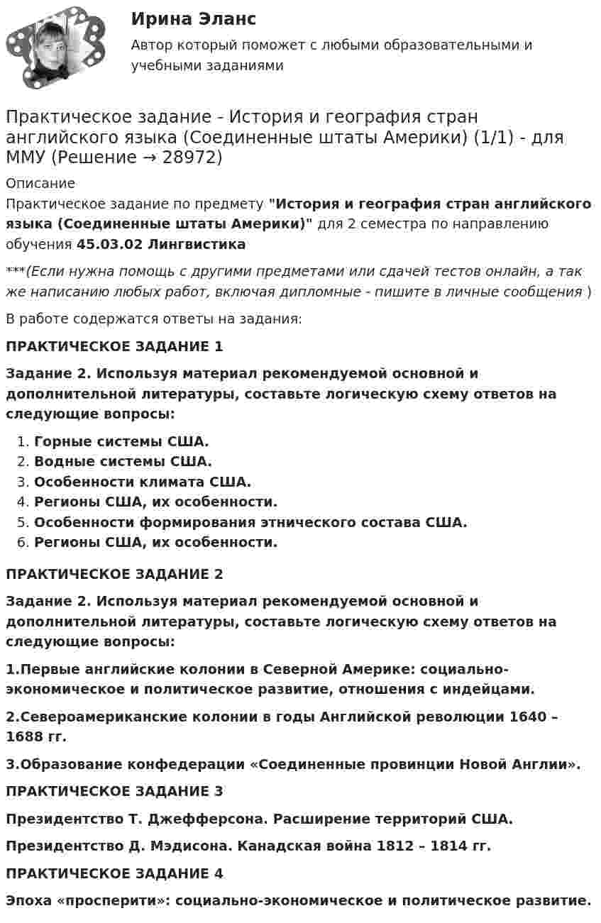      
          Описание
          Практическое задание по предмету История и география стран английского языка (Соединенные штаты Америки) для 2 семестра по направлению обучения 45.03.02 Лингвистика***(Если нужна помощь с другими предметами или сдачей тестов онлайн, а так же написанию любых работ, включая дипломные - пишите в личные сообщения  )В работе содержатся ответы на задания:ПРАКТИЧЕСКОЕ ЗАДАНИЕ 1Задание 2. Используя материал рекомендуемой основной и дополнительной литературы, составьте логическую схему ответов на следующие вопросы:Горные системы США. Водные системы США. Особенности климата США.Регионы США, их особенности. Особенности формирования этнического состава США. Регионы США, их особенности.ПРАКТИЧЕСКОЕ ЗАДАНИЕ 2Задание 2. Используя материал рекомендуемой основной и дополнительной литературы, составьте логическую схему ответов на следующие вопросы:1.Первые английские колонии в Северной Америке: социально-экономическое и политическое развитие, отношения с индейцами. 2.Североамериканские колонии в годы Английской революции 1640 – 1688 гг. 3.Образование конфедерации «Соединенные провинции Новой Англии». ПРАКТИЧЕСКОЕ ЗАДАНИЕ 3Президентство Т. Джефферсона. Расширение территорий США. Президентство Д. Мэдисона. Канадская война 1812 – 1814 гг.ПРАКТИЧЕСКОЕ ЗАДАНИЕ 4 Эпоха «просперити»: социально-экономическое и политическое развитие.   
            
            
            Практическое задание - История и введение в спецфилологию  (1/1) - для ММУПрактическое задание - История и география стран английского языка  (Соединенные штаты Америки) (1/1) - для ММУПрактическое задание - История и культура стран английского языка (Англия) (1/1) - для ММУПрактическое задание - История мировых цивилизаций (1/1) - для ММУПрактическое задание - История отечественной журналистики (1/1) - для ММУПрактическое задание - История отечественной  литературы (3/6) - для ММУПрактическое задание - История отечественной литературы  (4/6) - для ММУПрактическое задание - История (1/1) - для ММУПрактическое задание - История государства и права зарубежных стран (1/1) для ММУПрактическое задание  - История государственного управления (1/1) - для ММУПрактическое задание - История зарубежной литературы (1/1) - для ММУПрактическое задание - История зарубежной литературы (3/6) - для ММУПрактическое задание - История зарубежной литературы  (4/6) - для ММУПрактическое задание - История зарубежной литературы (6/6) - для ММУ