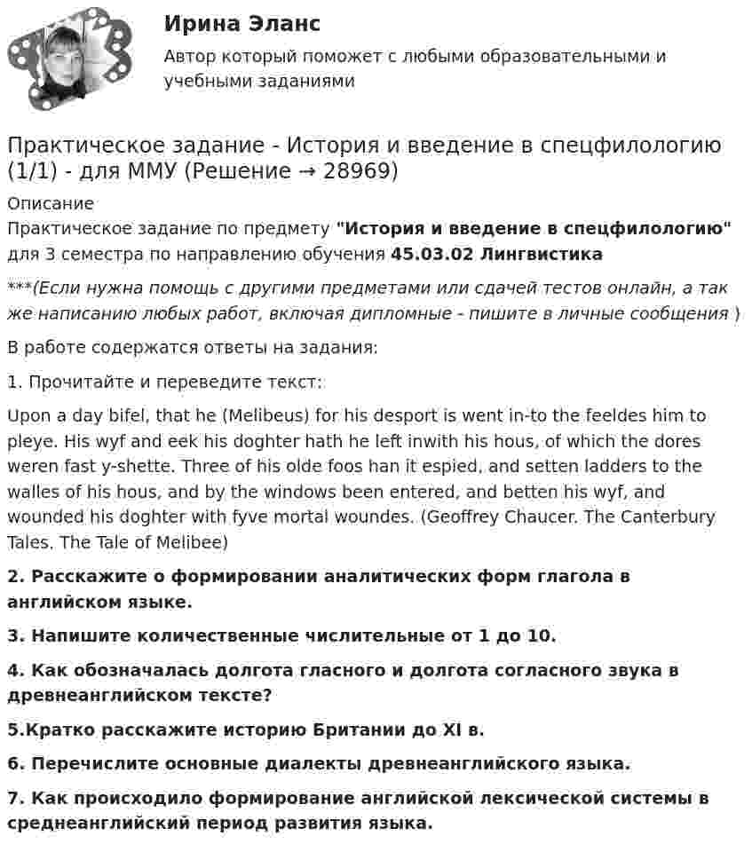      
          Описание
          Практическое задание по предмету История и введение в спецфилологию для 3 семестра по направлению обучения 45.03.02 Лингвистика***(Если нужна помощь с другими предметами или сдачей тестов онлайн, а так же написанию любых работ, включая дипломные - пишите в личные сообщения  )В работе содержатся ответы на задания:1.     Прочитайте и переведите текст: Upon a day bifel, that he (Melibeus) for his desport is went in-to the feeldes him to pleye. His wyf and eek his doghter hath he left inwith his hous, of which the dores weren fast y-shette. Three of his olde foos han it espied, and setten ladders to the walles of his hous, and by the windows been entered, and betten his wyf, and wounded his doghter with fyve mortal woundes. (Geoffrey Chaucer. The Canterbury Tales. The Tale of Melibee)2.   Расскажите о формировании аналитических форм глагола в английском языке.3.   Напишите количественные числительные от 1 до 10. 4. Как обозначалась долгота гласного и долгота согласного звука в древнеанглийском тексте? 5.Кратко расскажите историю Британии до XI в.6.   Перечислите основные диалекты древнеанглийского языка. 7.    Как происходило формирование английской лексической системы в среднеанглийский период развития языка.  
            
            
            Практическое задание - История зарубежной литературы (6/6) - для ММУПрактическое задание - История и введение в спецфилологию  (1/1) - для ММУПрактическое задание - История и география стран английского языка  (Соединенные штаты Америки) (1/1) - для ММУПрактическое задание - История и культура стран английского языка (Англия) (1/1) - для ММУПрактическое задание - История мировых цивилизаций (1/1) - для ММУПрактическое задание - История отечественной журналистики (1/1) - для ММУПрактическое задание - История отечественной  литературы (3/6) - для ММУПрактическое задание - История (1/1) - для ММУПрактическое задание - История (1/1) - для ММУПрактическое задание - История государства и права зарубежных стран (1/1) для ММУПрактическое задание  - История государственного управления (1/1) - для ММУПрактическое задание - История зарубежной литературы (1/1) - для ММУПрактическое задание - История зарубежной литературы (3/6) - для ММУПрактическое задание - История зарубежной литературы  (4/6) - для ММУ