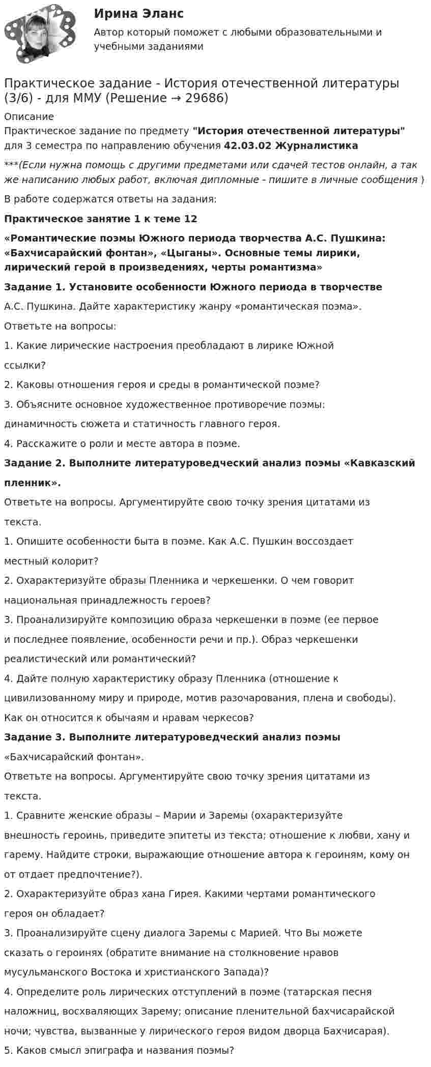     
          Описание
          Практическое задание по предмету История отечественной  литературы для 3 семестра по направлению обучения 42.03.02 Журналистика***(Если нужна помощь с другими предметами или сдачей тестов онлайн, а так же написанию любых работ, включая дипломные - пишите в личные сообщения  )В работе содержатся ответы на задания:Практическое занятие 1 к теме 12«Романтические поэмы Южного периода творчества А.С. Пушкина: «Бахчисарайский фонтан», «Цыганы». Основные темы лирики, лирический герой в произведениях, черты романтизма»Задание 1. Установите особенности Южного периода в творчествеА.С. Пушкина. Дайте характеристику жанру «романтическая поэма».Ответьте на вопросы:1. Какие лирические настроения преобладают в лирике Южнойссылки?2. Каковы отношения героя и среды в романтической поэме?3. Объясните основное художественное противоречие поэмы:динамичность сюжета и статичность главного героя.4. Расскажите о роли и месте автора в поэме.Задание 2. Выполните литературоведческий анализ поэмы «Кавказскийпленник».Ответьте на вопросы. Аргументируйте свою точку зрения цитатами изтекста.1. Опишите особенности быта в поэме. Как А.С. Пушкин воссоздаетместный колорит?2. Охарактеризуйте образы Пленника и черкешенки. О чем говоритнациональная принадлежность героев?3. Проанализируйте композицию образа черкешенки в поэме (ее первоеи последнее появление, особенности речи и пр.). Образ черкешенкиреалистический или романтический?4. Дайте полную характеристику образу Пленника (отношение кцивилизованному миру и природе, мотив разочарования, плена и свободы).Как он относится к обычаям и нравам черкесов?Задание 3. Выполните литературоведческий анализ поэмы«Бахчисарайский фонтан».Ответьте на вопросы. Аргументируйте свою точку зрения цитатами изтекста.1. Сравните женские образы – Марии и Заремы (охарактеризуйтевнешность героинь, приведите эпитеты из текста; отношение к любви, хану игарему. Найдите строки, выражающие отношение автора к героиням, кому онот отдает предпочтение?).2. Охарактеризуйте образ хана Гирея. Какими чертами романтическогогероя он обладает?3. Проанализируйте сцену диалога Заремы с Марией. Что Вы можетесказать о героинях (обратите внимание на столкновение нравовмусульманского Востока и христианского Запада)?4. Определите роль лирических отступлений в поэме (татарская песняналожниц, восхваляющих Зарему; описание пленительной бахчисарайскойночи; чувства, вызванные у лирического героя видом дворца Бахчисарая).5. Каков смысл эпиграфа и названия поэмы?  
            
            
            Практическое задание - История отечественной журналистики (1/1) - для ММУПрактическое задание - История отечественной  литературы (3/6) - для ММУПрактическое задание - История отечественной литературы  (4/6) - для ММУПрактическое задание - История отечественной литературы (5/6) - для ММУПрактическое задание - История отечественной литературы (6/6) - для ММУПрактическое задание - История отечественной литературы (6/6) - для ММУПрактическое задание - История психологии (1/1) - для ММУПрактическое задание - История зарубежной литературы (3/6) - для ММУПрактическое задание - История зарубежной литературы  (4/6) - для ММУПрактическое задание - История зарубежной литературы (6/6) - для ММУПрактическое задание - История зарубежной литературы (6/6) - для ММУПрактическое задание - История и введение в спецфилологию  (1/1) - для ММУПрактическое задание - История и география стран английского языка  (Соединенные штаты Америки) (1/1) - для ММУПрактическое задание - История и культура стран английского языка (Англия) (1/1) - для ММУ