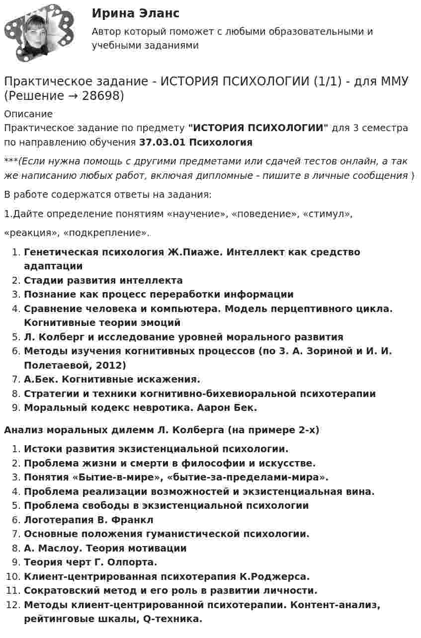      
          Описание
          Практическое задание по предмету ИСТОРИЯ ПСИХОЛОГИИ для 3 семестра по направлению обучения 37.03.01 Психология***(Если нужна помощь с другими предметами или сдачей тестов онлайн, а так же написанию любых работ, включая дипломные - пишите в личные сообщения  )В работе содержатся ответы на задания:1.Дайте определение понятиям «научение», «поведение», «стимул», «реакция», «подкрепление». Генетическая психология Ж.Пиаже. Интеллект как средство адаптации Стадии развития интеллектаПознание как процесс переработки информации Сравнение человека и компьютера. Модель перцептивного цикла. Когнитивные теории эмоцийЛ. Колберг и исследование уровней морального развития Методы изучения когнитивных процессов (по 3. А. Зориной и И. И. Полетаевой, 2012) А.Бек. Когнитивные искажения.Стратегии и техники когнитивно-бихевиоральной психотерапииМоральный кодекс невротика. Аарон Бек.Анализ моральных дилемм Л. Колберга (на примере 2-х)Истоки развития экзистенциальной психологии. Проблема жизни и смерти в философии и искусстве. Понятия «Бытие-в-мире», «бытие-за-пределами-мира». Проблема реализации возможностей и экзистенциальная вина.Проблема свободы в экзистенциальной психологииЛоготерапия В. ФранклОсновные положения гуманистической психологии.А. Маслоу. Теория мотивации Теория черт Г. Олпорта.Клиент-центрированная психотерапия К.Роджерса.Сократовский метод и его роль в развитии личности.Методы клиент-центрированной психотерапии. Контент-анализ, рейтинговые шкалы, Q-техника.  
            
            
            Практическое задание - История психологии (1/1) - для ММУПрактическое задание - ИСТОРИЯ ПСИХОЛОГИИ (1/1) - для ММУПрактическое задание - История России (1/1) - для ММУПрактическое задание - История России (1/1) - для ММУПрактическое задание - История экономики - для ММУПрактическое задание - История экономических учений (1/1) - для ММУПрактическое задание - История экономических учений (1/1) - для ММУПрактическое задание - История и культура стран английского языка (Англия) (1/1) - для ММУПрактическое задание - История мировых цивилизаций (1/1) - для ММУПрактическое задание - История отечественной журналистики (1/1) - для ММУПрактическое задание - История отечественной  литературы (3/6) - для ММУПрактическое задание - История отечественной литературы  (4/6) - для ММУПрактическое задание - История отечественной литературы (5/6) - для ММУПрактическое задание - История отечественной литературы (6/6) - для ММУ