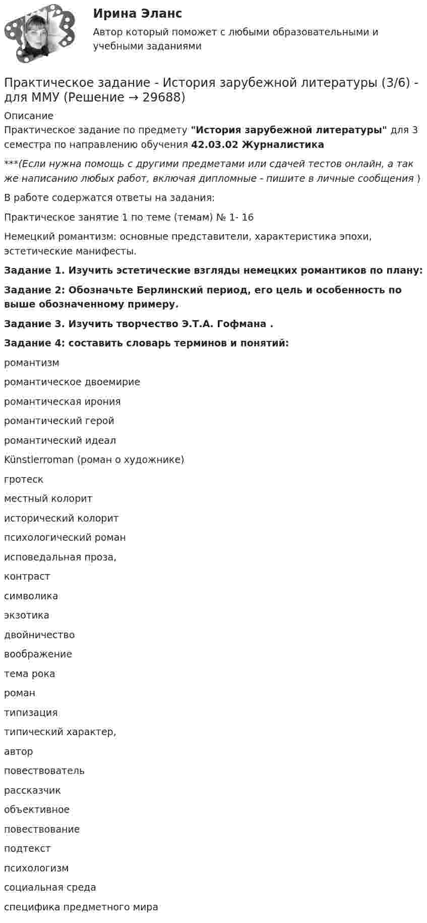      
          Описание
          Практическое задание по предмету История зарубежной литературы для 3 семестра по направлению обучения 42.03.02 Журналистика***(Если нужна помощь с другими предметами или сдачей тестов онлайн, а так же написанию любых работ, включая дипломные - пишите в личные сообщения  )В работе содержатся ответы на задания:Практическое занятие 1 по теме (темам) № 1- 16Немецкий романтизм: основные представители, характеристика эпохи, эстетические манифесты.Задание 1. Изучить эстетические взгляды немецких романтиков по плану:Задание 2: Обозначьте Берлинский период, его цель и особенность по выше обозначенному примеру.Задание 3. Изучить творчество Э.Т.А. Гофмана .Задание 4: составить словарь терминов и понятий:  романтизм   романтическое двоемирие   романтическая ирония   романтический герой   романтический идеал   Künstlerroman (роман о художнике)   гротеск   местный колорит   исторический колорит   психологический роман   исповедальная проза,   контраст   символика   экзотика   двойничество   воображение   тема рока   роман   типизация   типический характер,   автор   повествователь   рассказчик   объективное   повествование   подтекст   психологизм   социальная среда   специфика предметного мира   
            
            
            Практическое задание - История зарубежной литературы (1/1) - для ММУПрактическое задание - История зарубежной литературы (3/6) - для ММУПрактическое задание - История зарубежной литературы  (4/6) - для ММУПрактическое задание - История зарубежной литературы (6/6) - для ММУПрактическое задание - История зарубежной литературы (6/6) - для ММУПрактическое задание - История и введение в спецфилологию  (1/1) - для ММУПрактическое задание - История и география стран английского языка  (Соединенные штаты Америки) (1/1) - для ММУПрактическое задание - История  (1/1) - для ММУПрактическое задание - История (1/1) - для ММУПрактическое задание - История (1/1) - для ММУПрактическое задание - История (1/1) - для ММУПрактическое задание - История (1/1) - для ММУПрактическое задание - История (1/1) - для ММУПрактическое задание - История государства и права зарубежных стран (1/1) для ММУ
