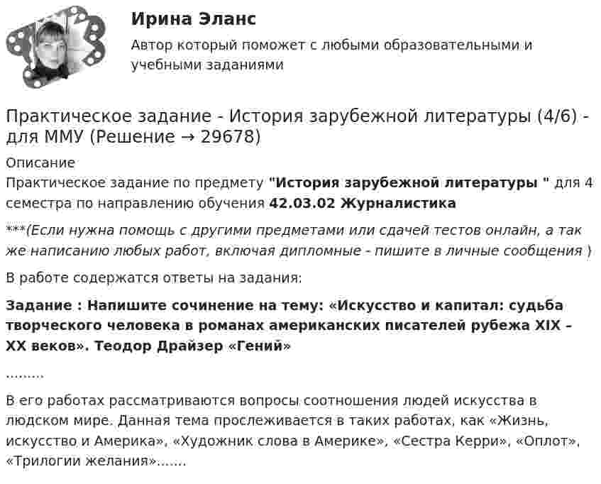      
          Описание
          Практическое задание по предмету История зарубежной литературы  для 4 семестра по направлению обучения 42.03.02 Журналистика***(Если нужна помощь с другими предметами или сдачей тестов онлайн, а так же написанию любых работ, включая дипломные - пишите в личные сообщения  )В работе содержатся ответы на задания: Задание : Напишите сочинение на тему: «Искусство и капитал: судьба творческого человека в романах американских писателей рубежа XIX – ХХ веков». Теодор Драйзер «Гений».........	В его работах рассматриваются вопросы соотношения людей искусства в людском мире. Данная тема прослеживается в таких работах, как «Жизнь, искусство и Америка», «Художник слова в Америке», «Сестра Керри», «Оплот», «Трилогии желания».......  
            
            
            Практическое задание - История зарубежной литературы (3/6) - для ММУПрактическое задание - История зарубежной литературы  (4/6) - для ММУПрактическое задание - История зарубежной литературы (6/6) - для ММУПрактическое задание - История зарубежной литературы (6/6) - для ММУПрактическое задание - История и введение в спецфилологию  (1/1) - для ММУПрактическое задание - История и география стран английского языка  (Соединенные штаты Америки) (1/1) - для ММУПрактическое задание - История и культура стран английского языка (Англия) (1/1) - для ММУПрактическое задание - История (1/1) - для ММУПрактическое задание - История (1/1) - для ММУПрактическое задание - История (1/1) - для ММУПрактическое задание - История (1/1) - для ММУПрактическое задание - История (1/1) - для ММУПрактическое задание - История государства и права зарубежных стран (1/1) для ММУПрактическое задание  - История государственного управления (1/1) - для ММУ