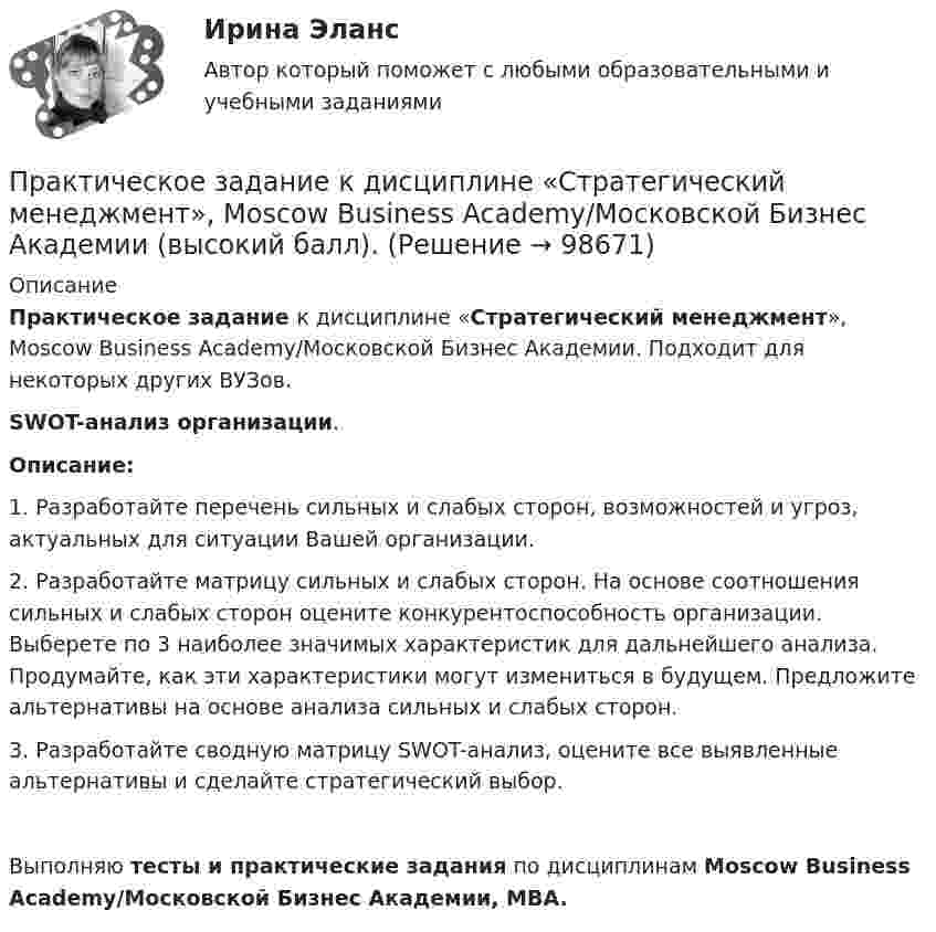      
            Описание
            Практическое задание к дисциплине «Стратегический менеджмент», Moscow Business Academy/Московской Бизнес Академии. Подходит для некоторых  других ВУЗов. SWOT-анализ организации.Описание:1.	Разработайте перечень сильных и слабых сторон, возможностей и угроз, актуальных для ситуации Вашей организации.2.	Разработайте матрицу сильных и слабых сторон. На основе соотношения сильных и слабых сторон оцените конкурентоспособность организации. Выберете по 3 наиболее значимых характеристик для дальнейшего анализа. Продумайте, как эти характеристики могут измениться в будущем. Предложите альтернативы на основе анализа сильных и слабых сторон.3.	Разработайте сводную матрицу SWOT-анализ, оцените все выявленные альтернативы и сделайте стратегический выбор.Выполняю тесты и практические задания по дисциплинам Moscow Business Academy/Московской Бизнес Академии, MBA.   
            
            
            Практическое задание  Квантовая физика - зад. 0,1,2,3 Колебания и волны - зад. 0,1,2,3 Физика атома и ядра - зад. 0,2,3,7Практическое задание к дисциплине «Стратегический менеджмент», Moscow Business Academy/Московской Бизнес Академии (высокий балл).Практическое задание к модулю 1Практическое задание - Комплексный экономический анализ - для ММУПрактическое задание - Компьютерный дизайн (1/1) - для ММУПрактическое задание - Конституционное право (1/1) - для ММУПрактическое задание - Конституционное право зарубежных стран (1/1) для ММУПрактическое задание - История России (1/1) - для ММУПрактическое задание - История России (1/1) - для ММУПрактическое задание - История экономики - для ММУПрактическое задание - История экономических учений (1/1) - для ММУПрактическое задание - История экономических учений (1/1) - для ММУПрактическое задание - История экономических учений - для ММУПрактическое задание . Итак, в действительности, видимое положение звезды оказывается смещенным относительно истинного на некоторый угол. Вектор скорости Земли все время поворачивается в плоскости орбиты, вследствие чего ось телескопа тоже поворачивается, описывая конус вокруг истинного направления на звезду. Соответственно видиПрактическое задание . Итак, в действительности, видимое положение звезды оказывается смещенным относительно истинного на некоторый угол. Вектор скорости Земли все время поворачивается в плоскости орбиты, вследствие чего ось телескопа тоже поворачивается, описывая конус вокруг истинного направления на звезду. Соответственно видимое положение звезды на небесной сфере описывает окружностьмое положение звезды на небесной сфере описывает окружность