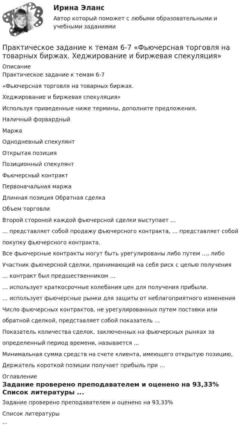      
          Описание
          Практическое задание к темам 6-7«Фьючерсная торговля на товарных биржах.Хеджирование и биржевая спекуляция»Используя приведенные ниже термины, дополните предложения.Наличный форвардныйМаржаОднодневный спекулянтОткрытая позицияПозиционный спекулянтФьючерсный контрактПервоначальная маржаДлинная позиция Обратная сделкаОбъем торговлиВторой стороной каждой фьючерсной сделки выступает …… представляет собой продажу фьючерсного контракта, … представляет собойпокупку фьючерсного контракта.Все фьючерсные контракты могут быть урегулированы либо путем …, либоУчастник фьючерсной сделки, принимающий на себя риск с целью получения… контракт был предшественником …… использует краткосрочные колебания цен для получения прибыли.… использует фьючерсные рынки для защиты от неблагоприятного измененияЧисло фьючерсных контрактов, не урегулированных путем поставки илиобратной сделкой, представляет собой показатель …Показатель количества сделок, заключенных на фьючерсных рынках заопределенный период времени, называется …Минимальная сумма средств на счете клиента, имеющего открытую позицию,Держатель короткой позиции получает прибыль при … 
          Оглавление
          Задание проверено преподавателем и оценено на 93,33% 
          Список литературы
          ...
            
            
            Практическое задание - Криминология (1/1) для ММУПрактическое задание к темам  6-7 «Фьючерсная торговля на товарных биржах.  Хеджирование и биржевая спекуляция»Практическое задание к теме 1  «Основы товароведения непродовольственных товаров»Практическое задание к теме 1 «Основы товароведения продовольственных товаров» Цель задания:  научиться работать с текстом лекций, справочной учебной литературой и нормативной документацией;  научиться систематизировать и обобщать информацию Описание практического задания:	Практическое задание к теме 2 Практическое задание к теме 2Практическое задание к теме 2Практическое задание - Конфликтология (1/1) - для ММУПрактическое задание - Корпоративная социальная ответственность - для ММУПрактическое задание Корпоративная социальная ответственность (Решено на 85 баллов)Практическое задание - Корпоративные финансы (1/1) - для ММУПрактическое задание - Корпоративные финансы - для ММУПрактическое задание - Коррупционные преступления (1/1) для ММУПрактическое задание - Криминалистика (1/1) для ММУ