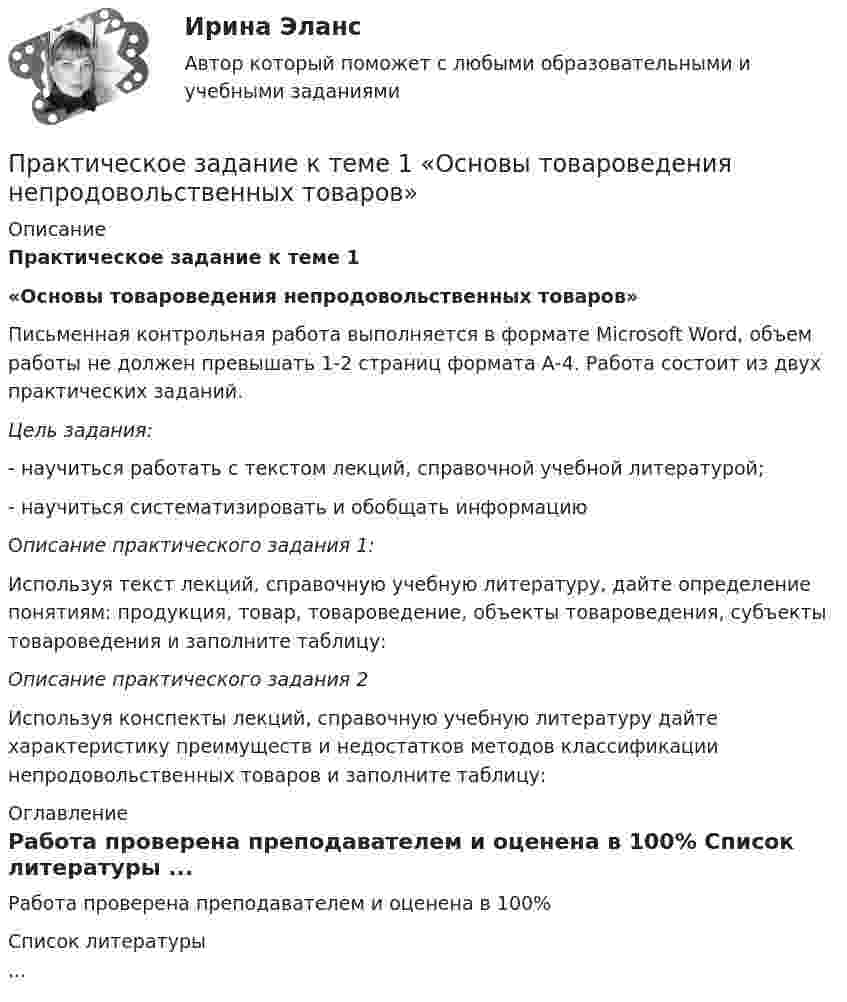      
          Описание
          Практическое задание к теме 1 «Основы товароведения непродовольственных товаров» 	Письменная контрольная работа выполняется в формате Microsoft Word, объем работы не должен превышать 1-2 страниц формата А-4. Работа состоит из двух практических заданий. Цель задания: -       научиться работать с текстом лекций, справочной учебной литературой;-       научиться систематизировать и обобщать информацию	Описание практического задания 1:	Используя текст лекций, справочную учебную литературу, дайте определение понятиям: продукция, товар, товароведение, объекты товароведения, субъекты товароведения и заполните таблицу: Описание практического задания 2     Используя конспекты лекций, справочную учебную литературу дайте характеристику преимуществ и недостатков методов классификации непродовольственных товаров и заполните таблицу: 
          Оглавление
          Работа проверена преподавателем и оценена в 100% 
          Список литературы
          ...
            
            
            Практическое задание к темам  6-7 «Фьючерсная торговля на товарных биржах.  Хеджирование и биржевая спекуляция»Практическое задание к теме 1  «Основы товароведения непродовольственных товаров»Практическое задание к теме 1 «Основы товароведения продовольственных товаров» Цель задания:  научиться работать с текстом лекций, справочной учебной литературой и нормативной документацией;  научиться систематизировать и обобщать информацию Описание практического задания:	Практическое задание к теме 2 Практическое задание к теме 2Практическое задание к теме 2Практическое задание к теме 2 Практическое задание - Корпоративная социальная ответственность - для ММУПрактическое задание Корпоративная социальная ответственность (Решено на 85 баллов)Практическое задание - Корпоративные финансы (1/1) - для ММУПрактическое задание - Корпоративные финансы - для ММУПрактическое задание - Коррупционные преступления (1/1) для ММУПрактическое задание - Криминалистика (1/1) для ММУПрактическое задание - Криминалистика (1/1) для ММУ