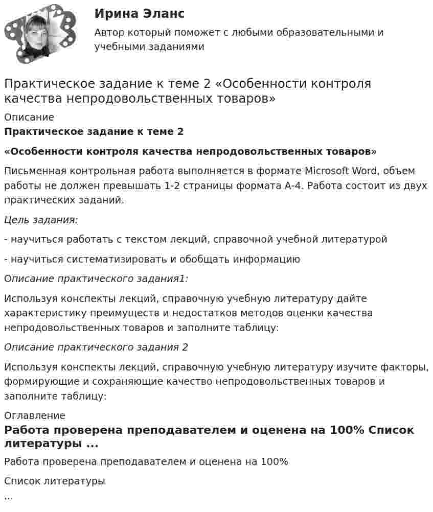     
          Описание
          Практическое задание к теме 2«Особенности контроля качества непродовольственных товаров»	Письменная контрольная работа выполняется в формате Microsoft Word, объем работы не должен превышать 1-2 страницы формата А-4. Работа состоит из двух практических заданий. Цель задания: -       научиться работать с текстом лекций, справочной учебной литературой-        научиться систематизировать и обобщать информацию	Описание практического задания1:     Используя конспекты лекций, справочную учебную литературу дайте характеристику преимуществ и недостатков методов оценки качества непродовольственных товаров и заполните таблицу:Описание практического задания 2     Используя конспекты лекций, справочную учебную литературу изучите факторы, формирующие и сохраняющие качество непродовольственных товаров и заполните таблицу: 
          Оглавление
          Работа проверена преподавателем и оценена на 100% 
          Список литературы
          ...
            
            
            Практическое задание к теме 2 Организационные структуры управления в организациях общественного питания Составить организационную структуру управления для предприятия общественного питания, занимающегося производством, реализацией и сбытом собственной продукции.Практическое задание к теме 2 «Особенности контроля качества непродовольственных товаров»Практическое задание к теме 2 Факторы, способствующие развитию корпоративной этики и социальной ответственности в индустрии гостеприимства «Выборы руководителя». Исходя из условия игрового задания, студенту необходимо: 1) подготовить список деловых качеств, необходимых на данной должностной позиции; 2) в результате самоанализа отметить наличие или отсутствие данных качеств у себя; 3) составить «предвыборную речь», в которой обосновывается заявка на должность руководителя.Практическое задание к теме 3 Практическое задание к теме 3 Основы товароведения одежно-обувных товаровПрактическое задание к теме 3 «Порядок проведения диагностики эффективности коммерческой деятельности предприятий торговли» Используя лекционный материал, данные государственной статистики, провести диагностику эффективности деятельности розничной торговли РФ (макро-уровень) илиПрактическое задание к теме 4Практическое задание к теме 1  «Основы товароведения непродовольственных товаров»Практическое задание к теме 1 «Основы товароведения продовольственных товаров» Цель задания:  научиться работать с текстом лекций, справочной учебной литературой и нормативной документацией;  научиться систематизировать и обобщать информацию Описание практического задания:	Практическое задание к теме 2 Практическое задание к теме 2Практическое задание к теме 2Практическое задание к теме 2 Практическое задание к теме 2 Используя данные таблиц 1-5, исчислите величину налоговых обязательств по всем отчетным периодам в течение одного календарного года, заполните налоговые декларации: • по налогу на добавленную стоимость; • налогу на прибыль организаций;