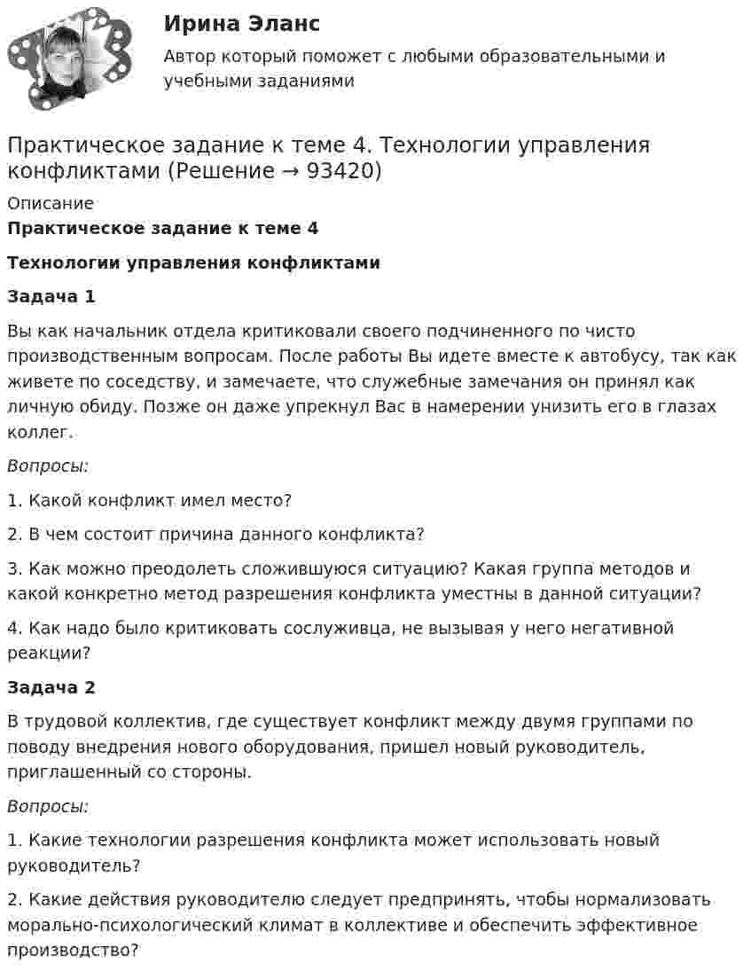     
            Описание
            Практическое задание к теме 4Технологии управления конфликтами Задача 1	Вы как начальник отдела критиковали своего подчиненного по чисто производственным вопросам. После работы Вы идете вместе к автобусу, так как живете по соседству, и замечаете, что служебные замечания он принял как личную обиду. Позже он даже упрекнул Вас в намерении унизить его в глазах коллег. Вопросы:	1. Какой конфликт имел место?	2. В чем состоит причина данного конфликта?	3. Как можно преодолеть сложившуюся ситуацию? Какая группа методов и какой конкретно метод разрешения конфликта уместны в данной ситуации?	4. Как надо было критиковать сослуживца, не вызывая у него негативной реакции? Задача 2	В трудовой коллектив, где существует конфликт между двумя группами по поводу внедрения нового оборудования, пришел новый руководитель, приглашенный со стороны. Вопросы:	1. Какие технологии разрешения конфликта может использовать новый руководитель?	2. Какие действия руководителю следует предпринять, чтобы нормализовать морально-психологический климат в коллективе и обеспечить эффективное производство?   
            
            
            Практическое задание к теме 4 «Основы товароведения хозяйственных товаров»Практическое задание к теме 4. Технологии управления конфликтамиПрактическое задание к теме 5  «Диагностика эффективности коммерческой деятельности в розничной торговле»Практическое задание к теме 5 «Основы товароведения товаров культурно-бытового назначения»Практическое задание к теме 5 Формирование имиджа коммерческой организацииПрактическое задание к теме 6 «Методы оценки имиджа фирмы»Практическое задание к теме № 10 «Каналы распределения товаров. Сбыт»Практическое задание к теме 2 Организационные структуры управления в организациях общественного питания Составить организационную структуру управления для предприятия общественного питания, занимающегося производством, реализацией и сбытом собственной продукции.Практическое задание к теме 2 «Особенности контроля качества непродовольственных товаров»Практическое задание к теме 2 Факторы, способствующие развитию корпоративной этики и социальной ответственности в индустрии гостеприимства «Выборы руководителя». Исходя из условия игрового задания, студенту необходимо: 1) подготовить список деловых качеств, необходимых на данной должностной позиции; 2) в результате самоанализа отметить наличие или отсутствие данных качеств у себя; 3) составить «предвыборную речь», в которой обосновывается заявка на должность руководителя.Практическое задание к теме 3 Практическое задание к теме 3 Основы товароведения одежно-обувных товаровПрактическое задание к теме 3 «Порядок проведения диагностики эффективности коммерческой деятельности предприятий торговли» Используя лекционный материал, данные государственной статистики, провести диагностику эффективности деятельности розничной торговли РФ (макро-уровень) илиПрактическое задание к теме 4