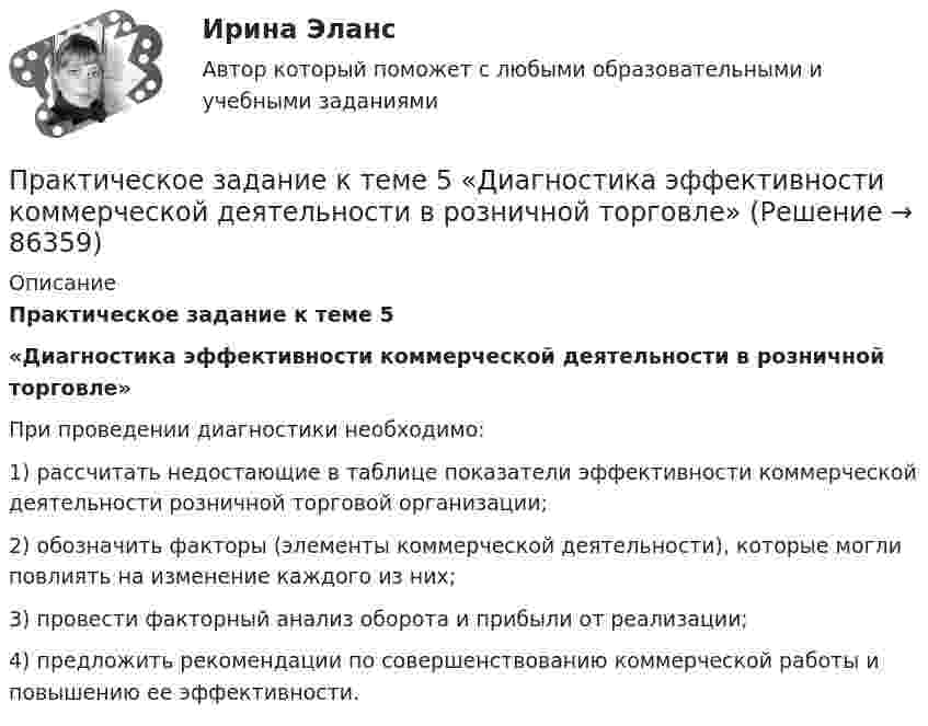      
            Описание
            Практическое задание к теме 5 «Диагностика эффективности коммерческой деятельности в розничной торговле»	При проведении диагностики необходимо:	1) рассчитать недостающие в таблице показатели эффективности коммерческой деятельности розничной торговой организации;	2) обозначить факторы (элементы коммерческой деятельности), которые могли повлиять на изменение каждого из них;	3) провести факторный анализ оборота и прибыли от реализации;	4) предложить рекомендации по совершенствованию коммерческой работы и повышению ее эффективности.    
            
            
            Практическое задание к теме 4. Технологии управления конфликтамиПрактическое задание к теме 5  «Диагностика эффективности коммерческой деятельности в розничной торговле»Практическое задание к теме 5 «Основы товароведения товаров культурно-бытового назначения»Практическое задание к теме 5 Формирование имиджа коммерческой организацииПрактическое задание к теме 6 «Методы оценки имиджа фирмы»Практическое задание к теме № 10 «Каналы распределения товаров. Сбыт»Практическое задание к теме № 2Практическое задание к теме 2 «Особенности контроля качества непродовольственных товаров»Практическое задание к теме 2 Факторы, способствующие развитию корпоративной этики и социальной ответственности в индустрии гостеприимства «Выборы руководителя». Исходя из условия игрового задания, студенту необходимо: 1) подготовить список деловых качеств, необходимых на данной должностной позиции; 2) в результате самоанализа отметить наличие или отсутствие данных качеств у себя; 3) составить «предвыборную речь», в которой обосновывается заявка на должность руководителя.Практическое задание к теме 3 Практическое задание к теме 3 Основы товароведения одежно-обувных товаровПрактическое задание к теме 3 «Порядок проведения диагностики эффективности коммерческой деятельности предприятий торговли» Используя лекционный материал, данные государственной статистики, провести диагностику эффективности деятельности розничной торговли РФ (макро-уровень) илиПрактическое задание к теме 4Практическое задание к теме 4