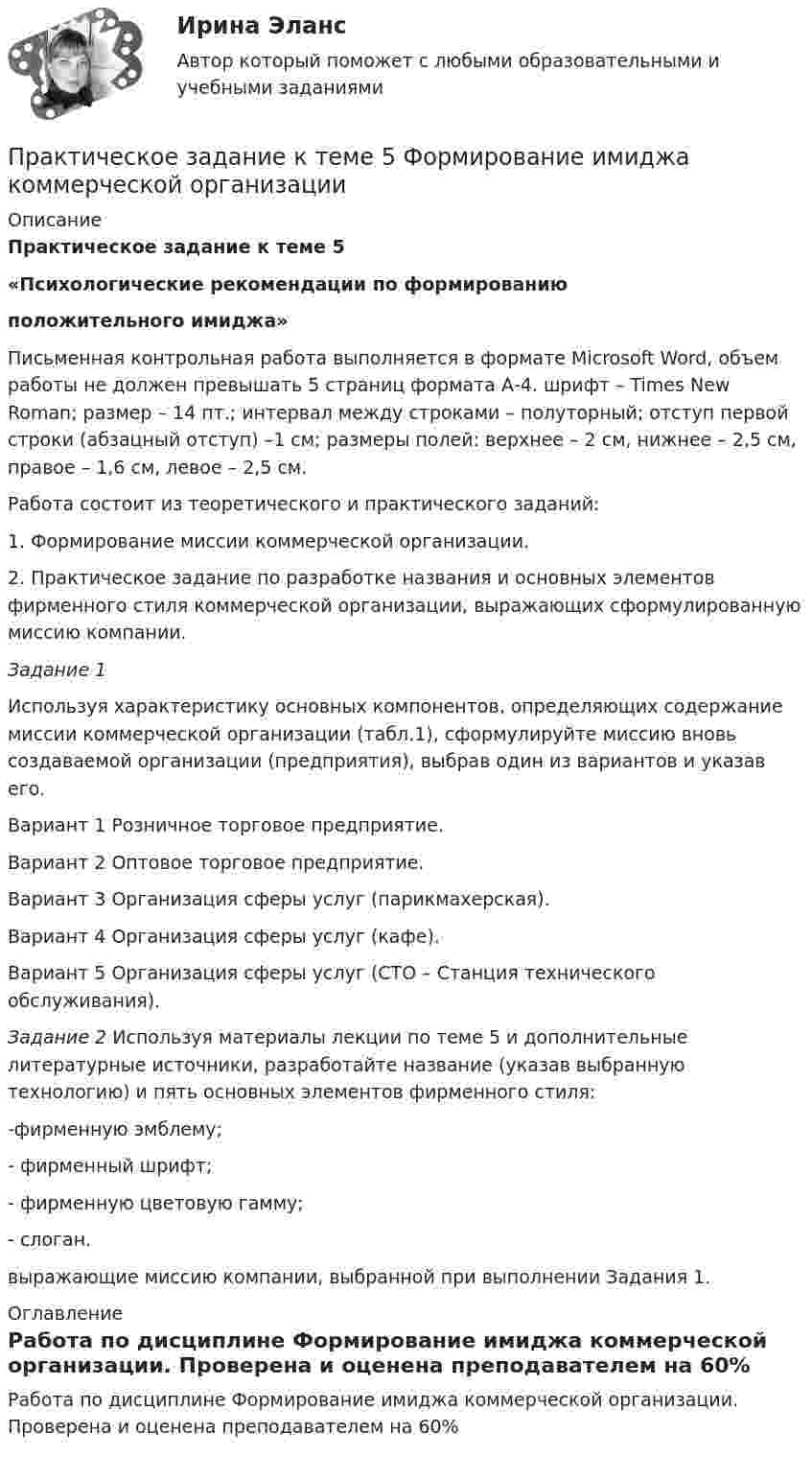      
          Описание
          Практическое задание к теме 5 «Психологические рекомендации по формированию положительного имиджа» 	Письменная контрольная работа выполняется в формате Microsoft Word, объем работы не должен превышать 5 страниц формата А-4. шрифт – Times New Roman; размер – 14 пт.; интервал между строками – полуторный; отступ первой строки (абзацный отступ) –1 см; размеры полей: верхнее – 2 см, нижнее – 2,5 см, правое – 1,6 см, левое – 2,5 см. 	Работа состоит из теоретического и практического заданий:1.                 Формирование миссии коммерческой организации.2.                 Практическое задание по разработке названия и основных элементов фирменного стиля коммерческой организации, выражающих сформулированную миссию компании. Задание 1 	Используя характеристику основных компонентов, определяющих содержание миссии коммерческой организации (табл.1), сформулируйте миссию вновь создаваемой организации (предприятия), выбрав один из вариантов и указав его.	Вариант 1 Розничное торговое предприятие.	Вариант 2 Оптовое торговое предприятие.	Вариант 3 Организация сферы услуг (парикмахерская).	Вариант 4 Организация сферы услуг (кафе).	Вариант 5 Организация сферы услуг (СТО – Станция технического обслуживания). Задание 2 Используя материалы лекции по теме 5 и дополнительные литературные источники, разработайте название (указав выбранную технологию) и пять основных элементов фирменного стиля:	-фирменную эмблему;	- фирменный шрифт;	- фирменную цветовую гамму;	- слоган.выражающие миссию компании, выбранной при выполнении Задания 1. 
          Оглавление
          Работа по дисциплине Формирование имиджа коммерческой организации. Проверена и оценена преподавателем на 60% 
            
            
            Практическое задание к теме 5 «Основы товароведения товаров культурно-бытового назначения»Практическое задание к теме 5 Формирование имиджа коммерческой организацииПрактическое задание к теме 6 «Методы оценки имиджа фирмы»Практическое задание к теме № 10 «Каналы распределения товаров. Сбыт»Практическое задание к теме № 2Практическое задание к теме № 5 Прикладные методы исследований в области формирования и продвижения гостиничного продукта, соответствующего требованиям потребителейПрактическое задание к теме № 6  «Сегментация рынка»Практическое задание к теме 3 Практическое задание к теме 3 Основы товароведения одежно-обувных товаровПрактическое задание к теме 3 «Порядок проведения диагностики эффективности коммерческой деятельности предприятий торговли» Используя лекционный материал, данные государственной статистики, провести диагностику эффективности деятельности розничной торговли РФ (макро-уровень) илиПрактическое задание к теме 4Практическое задание к теме 4Практическое задание к теме 4 «Основы товароведения хозяйственных товаров»Практическое задание к теме 4. Технологии управления конфликтами