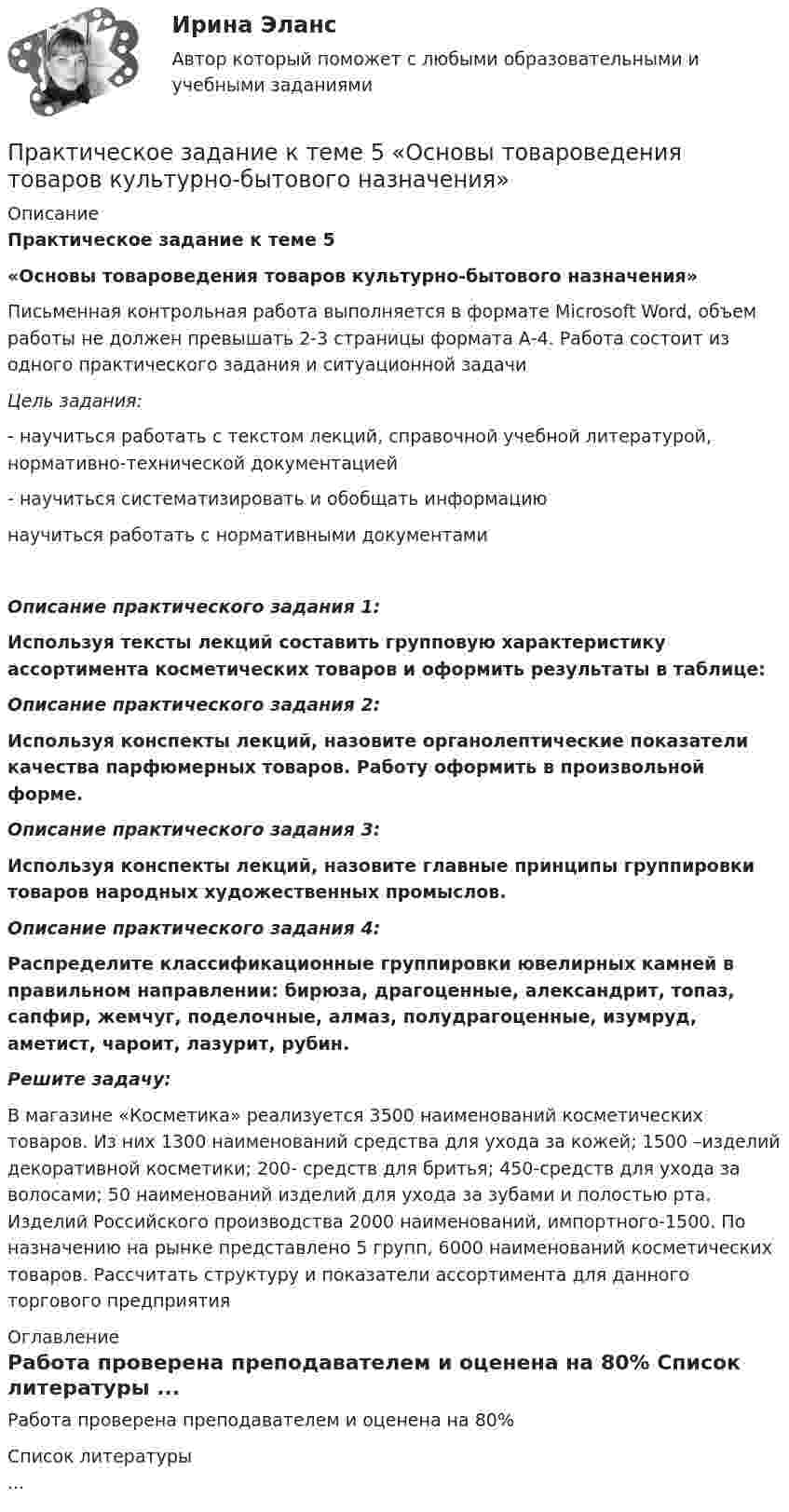     
          Описание
          Практическое задание к теме 5«Основы товароведения товаров культурно-бытового назначения» 	Письменная контрольная работа выполняется в формате Microsoft Word, объем работы не должен превышать 2-3 страницы формата А-4. Работа состоит из одного практического задания и ситуационной задачи Цель задания: -       научиться работать с текстом лекций, справочной учебной литературой, нормативно-технической документацией-        научиться систематизировать и обобщать информациюнаучиться работать с нормативными документами Описание практического задания 1:  Используя тексты лекций составить групповую характеристику ассортимента косметических товаров и оформить результаты в таблице:Описание практического задания 2:  Используя конспекты лекций, назовите органолептические показатели качества парфюмерных товаров. Работу оформить в произвольной форме.Описание практического задания 3:  Используя конспекты лекций, назовите главные принципы группировки товаров народных художественных промыслов. Описание практического задания 4:     Распределите классификационные группировки ювелирных камней в правильном направлении: бирюза, драгоценные, александрит, топаз, сапфир, жемчуг, поделочные, алмаз, полудрагоценные, изумруд, аметист, чароит, лазурит, рубин.  Решите задачу:  В магазине «Косметика» реализуется 3500 наименований косметических товаров. Из них 1300 наименований средства для ухода за кожей; 1500 –изделий декоративной косметики; 200- средств для бритья; 450-средств для ухода за волосами; 50 наименований изделий для ухода за зубами и полостью рта.  Изделий Российского производства 2000 наименований, импортного-1500. По назначению на рынке представлено 5 групп, 6000 наименований косметических товаров. Рассчитать структуру и показатели ассортимента для данного торгового предприятия 
          Оглавление
          Работа проверена преподавателем и оценена на 80% 
          Список литературы
          ...
            
            
            Практическое задание к теме 5  «Диагностика эффективности коммерческой деятельности в розничной торговле»Практическое задание к теме 5 «Основы товароведения товаров культурно-бытового назначения»Практическое задание к теме 5 Формирование имиджа коммерческой организацииПрактическое задание к теме 6 «Методы оценки имиджа фирмы»Практическое задание к теме № 10 «Каналы распределения товаров. Сбыт»Практическое задание к теме № 2Практическое задание к теме № 5 Прикладные методы исследований в области формирования и продвижения гостиничного продукта, соответствующего требованиям потребителейПрактическое задание к теме 2 Факторы, способствующие развитию корпоративной этики и социальной ответственности в индустрии гостеприимства «Выборы руководителя». Исходя из условия игрового задания, студенту необходимо: 1) подготовить список деловых качеств, необходимых на данной должностной позиции; 2) в результате самоанализа отметить наличие или отсутствие данных качеств у себя; 3) составить «предвыборную речь», в которой обосновывается заявка на должность руководителя.Практическое задание к теме 3 Практическое задание к теме 3 Основы товароведения одежно-обувных товаровПрактическое задание к теме 3 «Порядок проведения диагностики эффективности коммерческой деятельности предприятий торговли» Используя лекционный материал, данные государственной статистики, провести диагностику эффективности деятельности розничной торговли РФ (макро-уровень) илиПрактическое задание к теме 4Практическое задание к теме 4Практическое задание к теме 4 «Основы товароведения хозяйственных товаров»