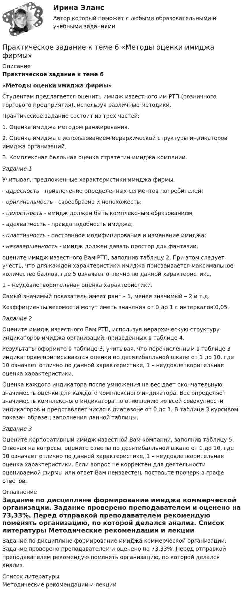      
          Описание
          Практическое задание к теме 6«Методы оценки имиджа фирмы» 	Студентам предлагается оценить имидж известного им РТП (розничного торгового предприятия), используя различные методики. 	Практическое задание состоит из трех частей: 1.     Оценка имиджа методом ранжирования. 2.     Оценка имиджа с использованием иерархической структуры индикаторов имиджа организаций.3.     Комплексная балльная оценка стратегии имиджа компании.  Задание 1 	Учитывая, предложенные характеристики имиджа фирмы:-               адресность - привлечение определенных сегментов потребителей;-               оригинальность - своеобразие и непохожесть;-               целостность - имидж должен быть комплексным образованием;-               адекватность - правдоподобность имиджа;-               пластичность - постоянное модифицирование и изменение имиджа;-               незавершенность - имидж должен давать простор для фантазии.оцените имидж известного Вам РТП, заполнив таблицу 2. При этом следует учесть, что для каждой характеристики имиджа присваивается максимальное количество баллов, где 5 означает отлично по данной характеристике, 1 – неудовлетворительная оценка характеристики. Самый значимый показатель имеет ранг – 1, менее значимый – 2 и т.д. Коэффициенты весомости могут иметь значения от 0 до 1 с интервалов 0,05. Задание 2	Оцените имидж известного Вам РТП, используя иерархическую структуру индикаторов имиджа организаций, приведенных в таблице 4. 	Результаты оформите в таблице 3, учитывая, что перечисленным в таблице 3 индикаторам приписываются оценки по десятибалльной шкале от 1 до 10, где 10 означает отлично по данной характеристике, 1 – неудовлетворительная оценка характеристики.	Оценка каждого индикатора после умножения на вес дает окончательную значимость оценки для каждого комплексного индикатора. Вес определяет значимость комплексного индикатора по отношению ко всей совокупности индикаторов и представляет число в диапазоне от 0 до 1. В таблице 3 курсивом показан образец заполнения данной таблицы. Задание 3  	Оцените корпоративный имидж известной Вам компании, заполнив таблицу 5. Отвечая на вопросы, оцените ответы по десятибалльной шкале от 1 до 10, где 10 означает отлично по данной характеристике, 1 – неудовлетворительная оценка характеристики. Если вопрос не корректен для деятельности оцениваемой фирмы или ответ Вам неизвестен, поставьте прочерк в графе ответов. 
          Оглавление
          Задание по дисциплине формирование имиджа коммерческой организации. Задание проверено преподавателем и оценено на 73,33%. Перед отправкой преподавателем рекомендую поменять организацию, по которой делался анализ. 
          Список литературы
          Методические рекомендации и лекции
            
            
            Практическое задание к теме 5 Формирование имиджа коммерческой организацииПрактическое задание к теме 6 «Методы оценки имиджа фирмы»Практическое задание к теме № 10 «Каналы распределения товаров. Сбыт»Практическое задание к теме № 2Практическое задание к теме № 5 Прикладные методы исследований в области формирования и продвижения гостиничного продукта, соответствующего требованиям потребителейПрактическое задание к теме № 6  «Сегментация рынка»Практическое задание -Культурология (1/1) - для ММУПрактическое задание к теме 3 Основы товароведения одежно-обувных товаровПрактическое задание к теме 3 «Порядок проведения диагностики эффективности коммерческой деятельности предприятий торговли» Используя лекционный материал, данные государственной статистики, провести диагностику эффективности деятельности розничной торговли РФ (макро-уровень) илиПрактическое задание к теме 4Практическое задание к теме 4Практическое задание к теме 4 «Основы товароведения хозяйственных товаров»Практическое задание к теме 4. Технологии управления конфликтамиПрактическое задание к теме 5  «Диагностика эффективности коммерческой деятельности в розничной торговле»