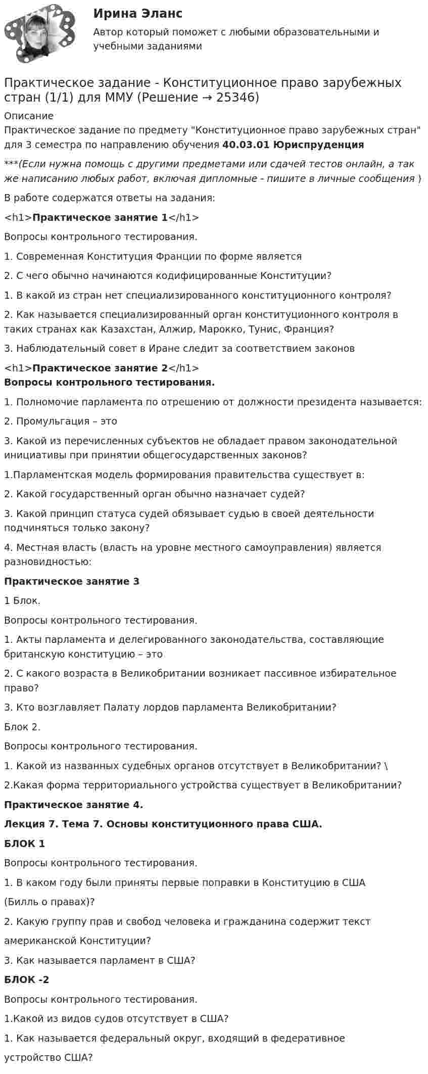      
          Описание
          Практическое задание по предмету Конституционное право зарубежных стран для 3 семестра по направлению обучения 40.03.01 Юриспруденция***(Если нужна помощь с другими предметами или сдачей тестов онлайн, а так же написанию любых работ, включая дипломные - пишите в личные сообщения  )В работе содержатся ответы на задания:<h1>Практическое занятие 1</h1> Вопросы контрольного тестирования. 1. Современная Конституция Франции по форме является 2. С чего обычно начинаются кодифицированные Конституции?1. В какой из стран нет специализированного конституционного контроля?2. Как называется специализированный орган конституционного контроля в таких странах как Казахстан, Алжир, Марокко, Тунис, Франция?  3. Наблюдательный совет в Иране следит за соответствием законов <h1>Практическое занятие 2</h1>Вопросы контрольного тестирования. 1. Полномочие парламента по отрешению от должности президента называется: 2. Промульгация – это  3. Какой из перечисленных субъектов не обладает правом законодательной инициативы при принятии общегосударственных законов? 1.Парламентская модель формирования правительства существует в: 2. Какой государственный орган обычно назначает судей? 3. Какой принцип статуса судей обязывает судью в своей деятельности подчиняться только закону? 4. Местная власть (власть на уровне местного самоуправления) является разновидностью: Практическое занятие 31 Блок.Вопросы контрольного тестирования. 1. Акты парламента и делегированного законодательства, составляющие британскую конституцию – это 2. С какого возраста в Великобритании возникает пассивное избирательное право? 3. Кто возглавляет Палату лордов парламента Великобритании? Блок 2.Вопросы контрольного тестирования. 1. Какой из названных судебных органов отсутствует в Великобритании? \2.Какая форма территориального устройства существует в Великобритании? Практическое занятие 4.Лекция 7. Тема 7. Основы конституционного права США. БЛОК 1Вопросы контрольного тестирования.1. В каком году были приняты первые поправки в Конституцию в США(Билль о правах)?2. Какую группу прав и свобод человека и гражданина содержит текстамериканской Конституции?3. Как называется парламент в США?БЛОК -2Вопросы контрольного тестирования.1.Какой из видов судов отсутствует в США?1. Как называется федеральный округ, входящий в федеративноеустройство США?  
            
            
            Практическое задание - Конституционное право (1/1) - для ММУПрактическое задание - Конституционное право зарубежных стран (1/1) для ММУПрактическое задание - КОНТРОЛЬ И РЕВИЗИЯ - для ММУПрактическое задание  -Конфликтология (1/1) - для ММУПрактическое задание - Конфликтология (1/1) - для ММУПрактическое задание - Корпоративная социальная ответственность - для ММУПрактическое задание Корпоративная социальная ответственность (Решено на 85 баллов)Практическое задание - История экономических учений - для ММУПрактическое задание . Итак, в действительности, видимое положение звезды оказывается смещенным относительно истинного на некоторый угол. Вектор скорости Земли все время поворачивается в плоскости орбиты, вследствие чего ось телескопа тоже поворачивается, описывая конус вокруг истинного направления на звезду. Соответственно видиПрактическое задание . Итак, в действительности, видимое положение звезды оказывается смещенным относительно истинного на некоторый угол. Вектор скорости Земли все время поворачивается в плоскости орбиты, вследствие чего ось телескопа тоже поворачивается, описывая конус вокруг истинного направления на звезду. Соответственно видимое положение звезды на небесной сфере описывает окружностьмое положение звезды на небесной сфере описывает окружностьПрактическое задание (казус о принятии закона, устраняющего преступность)Практическое задание  Квантовая физика - зад. 0,1,2,3 Колебания и волны - зад. 0,1,2,3 Физика атома и ядра - зад. 0,2,3,7Практическое задание к дисциплине «Стратегический менеджмент», Moscow Business Academy/Московской Бизнес Академии (высокий балл).Практическое задание к модулю 1Практическое задание - Комплексный экономический анализ - для ММУ