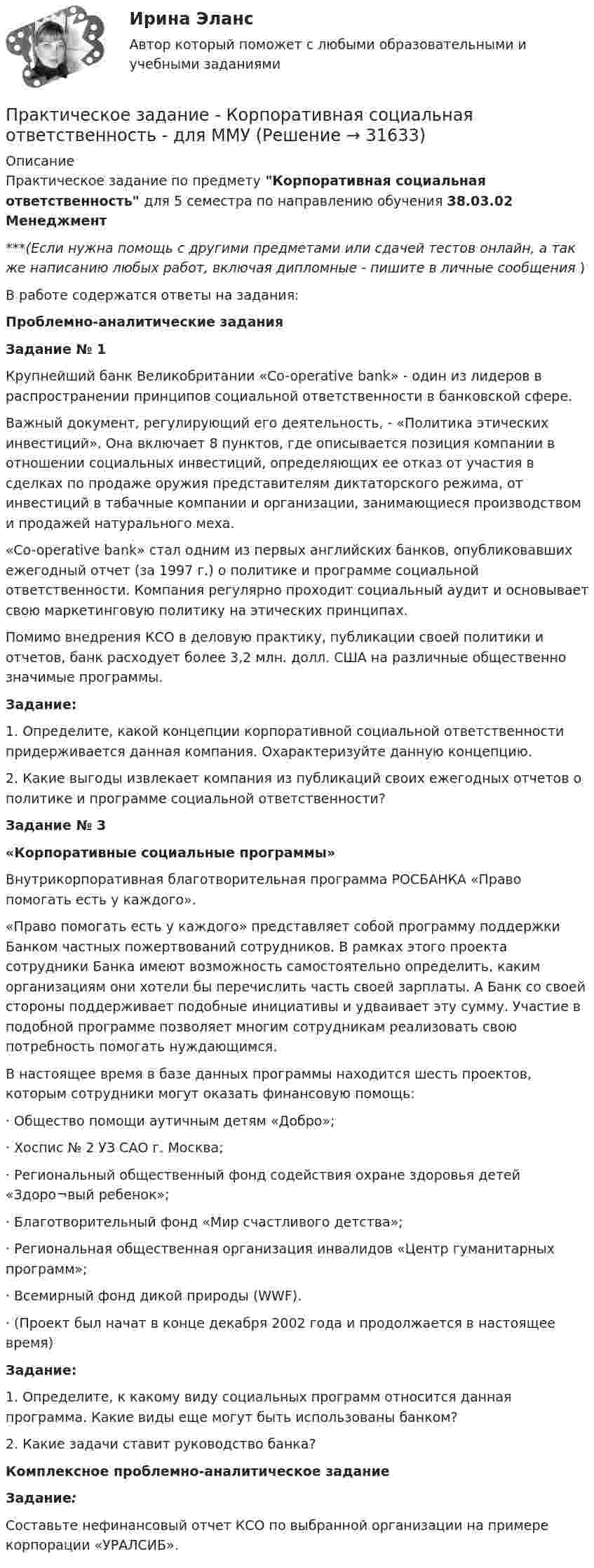      
          Описание
          Практическое задание по предмету Корпоративная социальная ответственность для 5 семестра по направлению обучения 38.03.02 Менеджмент***(Если нужна помощь с другими предметами или сдачей тестов онлайн, а так же написанию любых работ, включая дипломные - пишите в личные сообщения  )В работе содержатся ответы на задания: Проблемно-аналитические задания Задание № 1 	Крупнейший банк Великобритании «Co-operative bank» - один из лидеров в распространении принципов социальной ответственности в банковской сфере.	Важный документ, регулирующий его деятельность, - «Политика этических инвестиций». Она включает 8 пунктов, где описывается позиция компании в отношении социальных инвестиций, определяющих ее отказ от участия в сделках по продаже оружия представителям диктаторского режима, от инвестиций в табачные компании и организации, занимающиеся производством и продажей натурального меха.	«Co-operative bank» стал одним из первых английских банков, опубликовавших ежегодный отчет (за 1997 г.) о политике и программе социальной ответственности. Компания регулярно проходит социальный аудит и основывает свою маркетинговую политику на этических принципах.	Помимо внедрения КСО в деловую практику, публикации своей политики и отчетов, банк расходует более 3,2 млн. долл. США на различные общественно значимые программы. Задание:	1. Определите, какой концепции корпоративной социальной ответственности придерживается данная компания. Охарактеризуйте данную концепцию.2. Какие выгоды извлекает компания из публикаций своих ежегодных отчетов о политике и программе социальной ответственности? Задание № 3 «Корпоративные социальные программы»	Внутрикорпоративная благотворительная программа РОСБАНКА «Право помогать есть у каждого».	«Право помогать есть у каждого» представляет собой программу поддержки Банком частных пожертвований сотрудников. В рамках этого проекта сотрудники Банка имеют возможность самостоятельно определить, каким организациям они хотели бы перечислить часть своей зарплаты. А Банк со своей стороны поддерживает подобные инициативы и удваивает эту сумму. Участие в подобной программе позволяет многим сотрудникам реализовать свою потребность помогать нуждающимся.	В настоящее время в базе данных программы находится шесть проектов, которым сотрудники могут оказать финансовую помощь:	·               Общество помощи аутичным детям «Добро»;	·               Хоспис № 2 УЗ САО г. Москва;	·               Региональный общественный фонд содействия охране здоровья детей «Здоро¬вый ребенок»;	·               Благотворительный фонд «Мир счастливого детства»;	·               Региональная общественная организация инвалидов «Центр гуманитарных программ»;	·               Всемирный фонд дикой природы (WWF).	·               (Проект был начат в конце декабря 2002 года и продолжается в настоящее время) Задание:	1. Определите, к какому виду социальных программ относится данная программа. Какие виды еще могут быть использованы банком?	2. Какие задачи ставит руководство банка? Комплексное проблемно-аналитическое задание Задание:	Составьте нефинансовый отчет КСО по выбранной организации на примере корпорации «УРАЛСИБ».  
            
            
            Практическое задание - Конфликтология (1/1) - для ММУПрактическое задание - Корпоративная социальная ответственность - для ММУПрактическое задание Корпоративная социальная ответственность (Решено на 85 баллов)Практическое задание - Корпоративные финансы (1/1) - для ММУПрактическое задание - Корпоративные финансы - для ММУПрактическое задание - Коррупционные преступления (1/1) для ММУПрактическое задание - Криминалистика (1/1) для ММУПрактическое задание к дисциплине «Стратегический менеджмент», Moscow Business Academy/Московской Бизнес Академии (высокий балл).Практическое задание к модулю 1Практическое задание - Комплексный экономический анализ - для ММУПрактическое задание - Компьютерный дизайн (1/1) - для ММУПрактическое задание - Конституционное право (1/1) - для ММУПрактическое задание - Конституционное право зарубежных стран (1/1) для ММУПрактическое задание - КОНТРОЛЬ И РЕВИЗИЯ - для ММУ