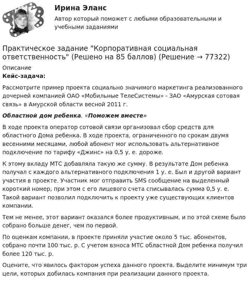     
            Описание
            Кейс-задача:	Рассмотрите пример проекта социально значимого маркетинга реализованного дочерней компанией ОАО «Мобильные ТелеСистемы» - ЗАО «Амурская сотовая связь» в Амурской области весной 2011 г. Областной дом ребенка. «Поможем вместе» В ходе проекта оператор сотовой связи организовал сбор средств для областного Дома ребенка. В ходе проекта, ограниченного по срокам двумя весенними месяцами, любой абонент мог использовать альтернативное подключение по тарифу «Джинс» на 0,5 у. е. дороже. К этому вкладу МТС добавляла такую же сумму. В результате Дом ребенка получал с каждого альтернативного подключения 1 у. е. Был и другой вариант участия в проекте. Участник мог отправить SMS сообщение на выделенный короткий номер, при этом с его лицевого счета списывалась сумма 0,5 у. е. Такой вариант позволил подключить к проекту уже существующих клиентов компании.Тем не менее, этот вариант оказался более продуктивным, и по этой схеме было собрано больше денег, чем по первой. По оценкам компании, в проекте приняли участие около 5 тыс. абонентов, собрано почти 100 тыс. р. С учетом взноса МТС областной Дом ребенка получил более 120 тыс. р. Оцените, что явилось фактором успеха данного проекта. Выделите минимум три цели, которых добилась компания при реализации данного проекта.   
            
            
            Практическое задание - Корпоративная социальная ответственность - для ММУПрактическое задание Корпоративная социальная ответственность (Решено на 85 баллов)Практическое задание - Корпоративные финансы (1/1) - для ММУПрактическое задание - Корпоративные финансы - для ММУПрактическое задание - Коррупционные преступления (1/1) для ММУПрактическое задание - Криминалистика (1/1) для ММУПрактическое задание - Криминалистика (1/1) для ММУПрактическое задание к модулю 1Практическое задание - Комплексный экономический анализ - для ММУПрактическое задание - Компьютерный дизайн (1/1) - для ММУПрактическое задание - Конституционное право (1/1) - для ММУПрактическое задание - Конституционное право зарубежных стран (1/1) для ММУПрактическое задание - КОНТРОЛЬ И РЕВИЗИЯ - для ММУПрактическое задание  -Конфликтология (1/1) - для ММУ