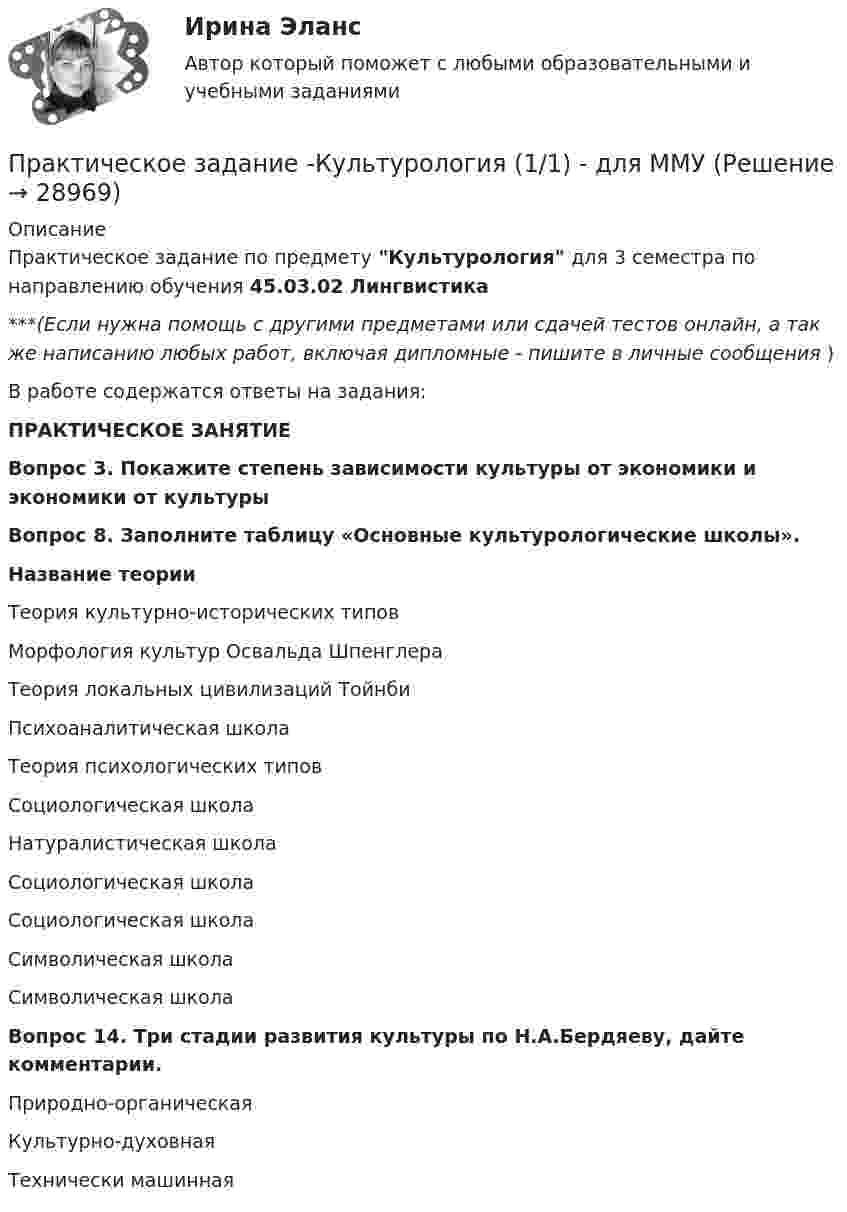      
          Описание
          Практическое задание по предмету Культурология для 3 семестра по направлению обучения 45.03.02 Лингвистика***(Если нужна помощь с другими предметами или сдачей тестов онлайн, а так же написанию любых работ, включая дипломные - пишите в личные сообщения  )В работе содержатся ответы на задания:ПРАКТИЧЕСКОЕ ЗАНЯТИЕ	Вопрос 3. Покажите степень зависимости культуры от экономики и экономики от культуры	Вопрос 8. Заполните таблицу «Основные культурологические школы».  Название теории   Теория культурно-исторических типов   Морфология культур Освальда Шпенглера   Теория локальных цивилизаций Тойнби   Психоаналитическая школа   Теория психологических типов   Социологическая школа   Натуралистическая школа   Социологическая школа   Социологическая школа   Символическая школа   Символическая школа	Вопрос 14. Три стадии развития культуры по Н.А.Бердяеву, дайте комментарии.  Природно-органическая Культурно-духовная Технически машинная    
            
            
            Практическое задание к теме № 6  «Сегментация рынка»Практическое задание -Культурология (1/1) - для ММУПрактическое задание - ЛАБОРАТОРНЫЙ ПРАКТИКУМ ПО ФИНАНСОВОМУ УЧЕТУ  - для ММУПрактическое задание - Лексикография (1/1) - для ММУПрактическое задание - Лексикология   (1/1) - для ММУПрактическое задание - Лексикология (1/1) - для ММУПрактическое задание - Лингвостилистический анализ текста (1/1) - для ММУПрактическое задание к теме 4. Технологии управления конфликтамиПрактическое задание к теме 5  «Диагностика эффективности коммерческой деятельности в розничной торговле»Практическое задание к теме 5 «Основы товароведения товаров культурно-бытового назначения»Практическое задание к теме 5 Формирование имиджа коммерческой организацииПрактическое задание к теме 6 «Методы оценки имиджа фирмы»Практическое задание к теме № 10 «Каналы распределения товаров. Сбыт»Практическое задание к теме № 2