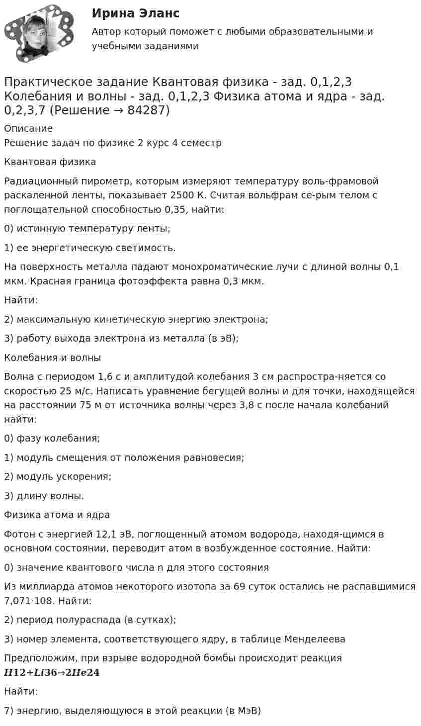     
            Описание
            Решение задач по физике 2 курс 4 семестр Квантовая физикаРадиационный пирометр, которым измеряют температуру воль-фрамовой раскаленной ленты, показывает 2500 К. Считая вольфрам се-рым телом с поглощательной способностью 0,35, найти:0) истинную температуру ленты;1) ее энергетическую светимость.На поверхность металла падают монохроматические лучи с длиной волны 0,1 мкм. Красная граница фотоэффекта равна 0,3 мкм.Найти:2) максимальную кинетическую энергию электрона;3) работу выхода электрона из металла (в эВ);Колебания и волны Волна с периодом 1,6 с и амплитудой колебания 3 см распростра-няется со скоростью 25 м/с. Написать уравнение бегущей волны и для точки, находящейся на расстоянии 75 м от источника волны через 3,8 с после начала колебаний найти:0) фазу колебания;1) модуль смещения от положения равновесия;2) модуль ускорения;3) длину волны.Физика атома и ядра Фотон с энергией 12,1 эВ, поглощенный атомом водорода, находя-щимся в основном состоянии, переводит атом в возбужденное состояние. Найти:0) значение квантового числа n для этого состоянияИз миллиарда атомов некоторого изотопа за 69 суток остались не распавшимися 7,071⋅108. Найти:2) период полураспада (в сутках);3) номер элемента, соответствующего ядру, в таблице МенделееваПредположим, при взрыве водородной бомбы происходит реакция 𝑯𝟏𝟐+𝑳𝒊𝟑𝟔→𝟐𝑯𝒆𝟐𝟒Найти:7) энергию, выделяющуюся в этой реакции (в МэВ)   
            
            
            Практическое задание (казус о принятии закона, устраняющего преступность)Практическое задание  Квантовая физика - зад. 0,1,2,3 Колебания и волны - зад. 0,1,2,3 Физика атома и ядра - зад. 0,2,3,7Практическое задание к дисциплине «Стратегический менеджмент», Moscow Business Academy/Московской Бизнес Академии (высокий балл).Практическое задание к модулю 1Практическое задание - Комплексный экономический анализ - для ММУПрактическое задание - Компьютерный дизайн (1/1) - для ММУПрактическое задание - Конституционное право (1/1) - для ММУПрактическое задание - ИСТОРИЯ ПСИХОЛОГИИ (1/1) - для ММУПрактическое задание - История России (1/1) - для ММУПрактическое задание - История России (1/1) - для ММУПрактическое задание - История экономики - для ММУПрактическое задание - История экономических учений (1/1) - для ММУПрактическое задание - История экономических учений (1/1) - для ММУПрактическое задание - История экономических учений - для ММУ