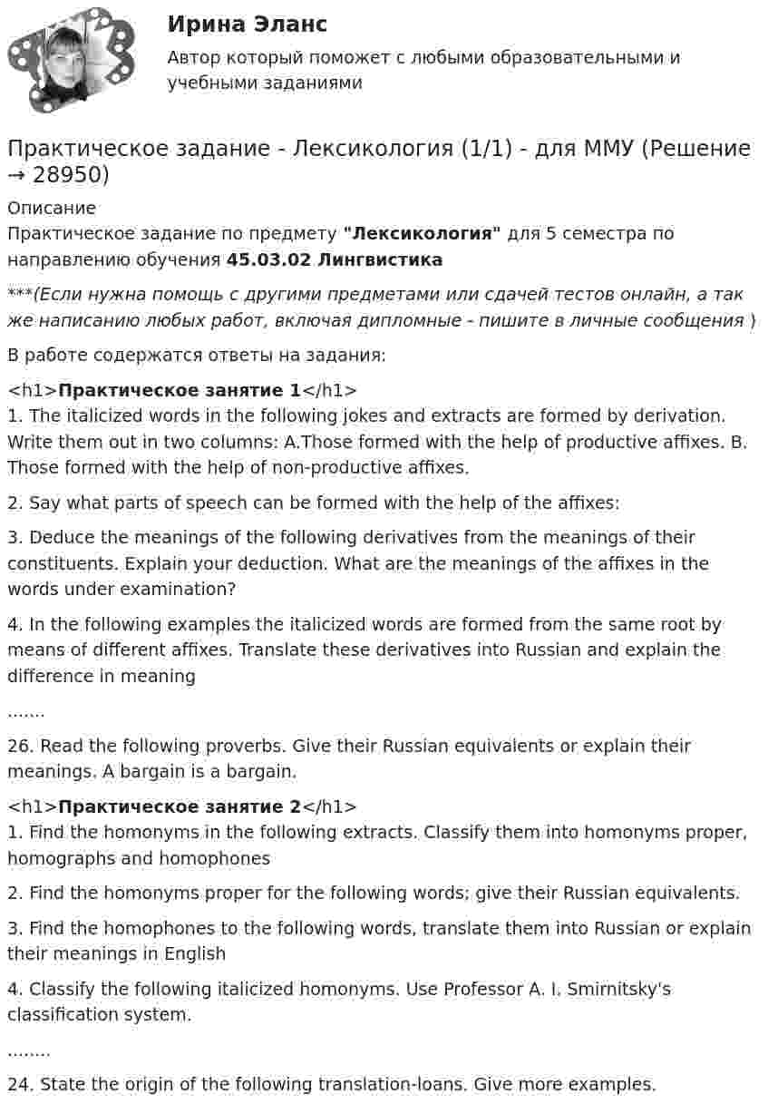      
          Описание
          Практическое задание по предмету Лексикология для 5 семестра по направлению обучения 45.03.02 Лингвистика***(Если нужна помощь с другими предметами или сдачей тестов онлайн, а так же написанию любых работ, включая дипломные - пишите в личные сообщения  )В работе содержатся ответы на задания:<h1>Практическое занятие 1</h1>1. The italicized words in the following jokes and extracts are formed by derivation. Write them out in two columns: A.Those formed with the help of productive affixes. B. Those formed with the help of non-productive affixes.2. Say what parts of speech can be formed with the help of the affixes:3. Deduce the meanings of the following derivatives from the meanings of their constituents. Explain your deduction. What are the meanings of the affixes in the words under examination?4. In the following examples the italicized words are formed from the same root by means of different affixes. Translate these derivatives into Russian and explain the difference in meaning.......26. Read the following proverbs. Give their Russian equivalents or explain their meanings. A bargain is a bargain. <h1>Практическое занятие 2</h1>1. Find the homonyms in the following extracts. Classify them into homonyms proper, homographs and homophones2.  Find the homonyms proper for the following words; give their Russian equivalents. 3. Find the homophones to the following words, translate them into Russian or explain their meanings in English4. Classify the following italicized homonyms. Use Professor A. I. Smirnitsky's classification system.........24. State the origin of the following translation-loans. Give more examples.  
            
            
            Практическое задание - Лексикология   (1/1) - для ММУПрактическое задание - Лексикология (1/1) - для ММУПрактическое задание - Лингвостилистический анализ текста (1/1) - для ММУПрактическое задание - Макроэкономика (1/1) - для ММУПрактическое задание - Макроэкономика - для ММУПрактическое задание Максимальный балл –25Практическое задание - МАРКЕТИНГ (1/1) - для ММУПрактическое задание к теме 6 «Методы оценки имиджа фирмы»Практическое задание к теме № 10 «Каналы распределения товаров. Сбыт»Практическое задание к теме № 2Практическое задание к теме № 5 Прикладные методы исследований в области формирования и продвижения гостиничного продукта, соответствующего требованиям потребителейПрактическое задание к теме № 6  «Сегментация рынка»Практическое задание -Культурология (1/1) - для ММУПрактическое задание - ЛАБОРАТОРНЫЙ ПРАКТИКУМ ПО ФИНАНСОВОМУ УЧЕТУ  - для ММУ