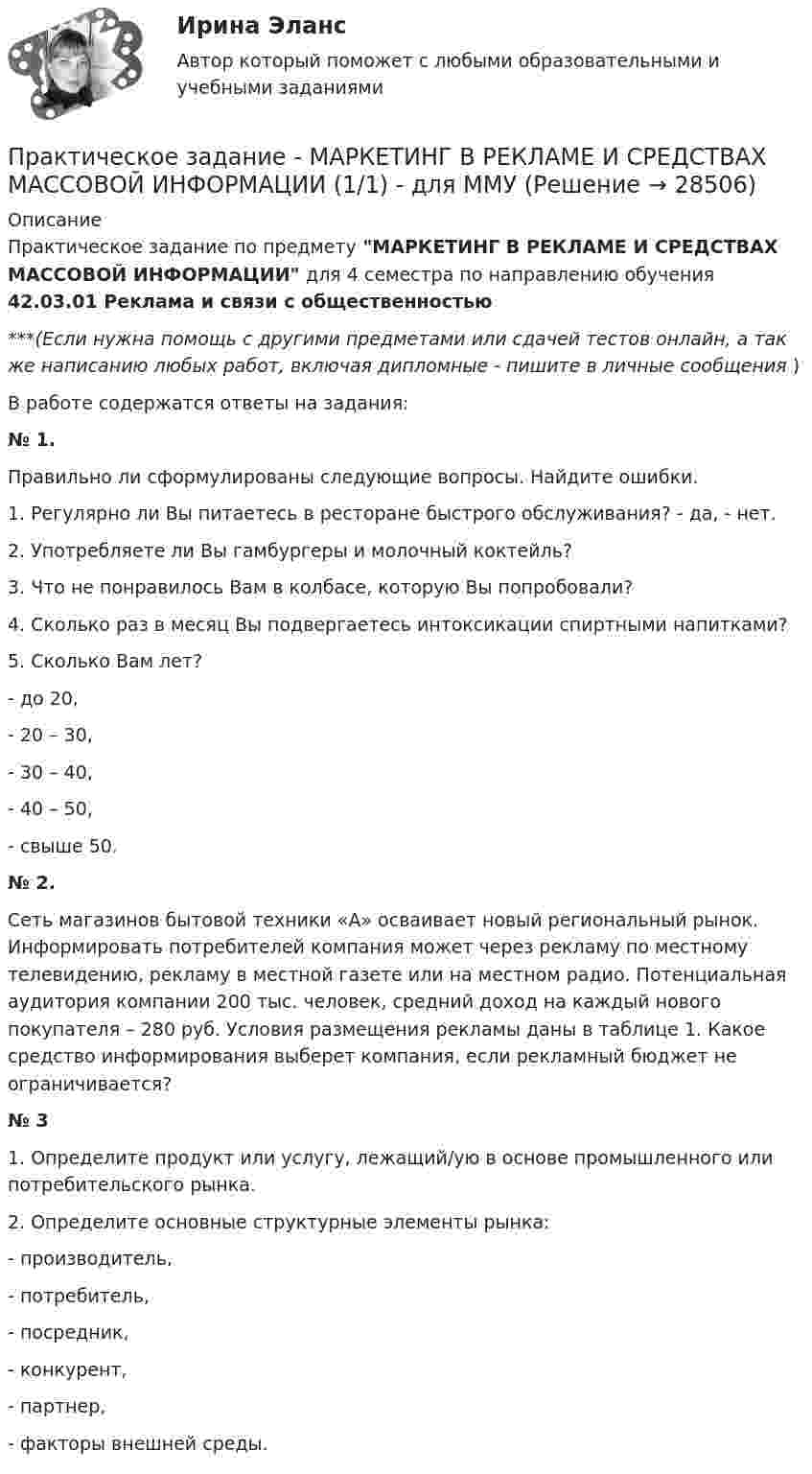      
          Описание
          Практическое задание по предмету МАРКЕТИНГ В РЕКЛАМЕ И СРЕДСТВАХ МАССОВОЙ ИНФОРМАЦИИ для 4 семестра по направлению обучения 42.03.01 Реклама и связи с общественностью***(Если нужна помощь с другими предметами или сдачей тестов онлайн, а так же написанию любых работ, включая дипломные - пишите в личные сообщения  )В работе содержатся ответы на задания:№ 1. Правильно ли сформулированы следующие вопросы. Найдите ошибки.1. Регулярно ли Вы питаетесь в ресторане быстрого обслуживания? - да, - нет.2. Употребляете ли Вы гамбургеры и молочный коктейль?3. Что не понравилось Вам в колбасе, которую Вы попробовали?4. Сколько раз в месяц Вы подвергаетесь интоксикации спиртными напитками?5. Сколько Вам лет?- до 20,- 20 – 30,- 30 – 40,- 40 – 50,- свыше 50.№ 2. Сеть магазинов бытовой техники «А» осваивает новый региональный рынок. Информировать потребителей компания может через рекламу по местному телевидению, рекламу в местной газете или на местном радио. Потенциальная аудитория компании 200 тыс. человек, средний доход на каждый нового покупателя – 280 руб. Условия размещения рекламы даны в таблице 1. Какое средство информирования выберет компания, если рекламный бюджет не ограничивается? № 3 1. Определите продукт или услугу, лежащий/ую в основе промышленного или потребительского рынка.2. Определите основные структурные элементы рынка:- производитель,	- потребитель,	- посредник,	- конкурент,	- партнер,	- факторы внешней среды.   
            
            
            Практическое задание - МАРКЕТИНГ (1/1) - для ММУПрактическое задание - МАРКЕТИНГ В РЕКЛАМЕ И СРЕДСТВАХ МАССОВОЙ ИНФОРМАЦИИ (1/1) - для ММУПрактическое задание - Маркетинг в средствах массовой информации (1/1) - для ММУПрактическое задание - Маркетинг в средствах массовой информации (2/3) - для ММУПрактическое задание - Маркетинг - для ММУПрактическое задание - Математика (1/1) для ММУПрактическое задание - Математика (1/2) - для ММУПрактическое задание - ЛАБОРАТОРНЫЙ ПРАКТИКУМ ПО ФИНАНСОВОМУ УЧЕТУ  - для ММУПрактическое задание - Лексикография (1/1) - для ММУПрактическое задание - Лексикология   (1/1) - для ММУПрактическое задание - Лексикология (1/1) - для ММУПрактическое задание - Лингвостилистический анализ текста (1/1) - для ММУПрактическое задание - Макроэкономика (1/1) - для ММУПрактическое задание - Макроэкономика - для ММУ