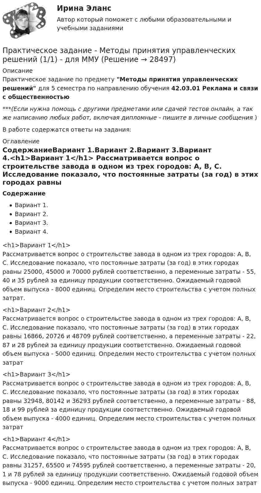      
          Описание
          Практическое задание по предмету Методы принятия управленческих решений для 5 семестра по направлению обучения 42.03.01 Реклама и связи с общественностью***(Если нужна помощь с другими предметами или сдачей тестов онлайн, а так же написанию любых работ, включая дипломные - пишите в личные сообщения  )В работе содержатся ответы на задания: 
          Оглавление
          СодержаниеВариант 1.Вариант 2.Вариант 3.Вариант 4.<h1>Вариант 1</h1>	Рассматривается вопрос о строительстве завода в одном из трех городов: А, В, С. Исследование показало, что постоянные затраты (за год) в этих городах равны 25000, 45000 и 70000 рублей соответственно, а переменные затраты - 55, 40 и 35 рублей за единицу продукции соответственно. Ожидаемый годовой объем выпуска - 8000 единиц. Определим место строительства с учетом полных затрат.<h1>Вариант 2</h1>	Рассматривается вопрос о строительстве завода в одном из трех городов: А, В, С. Исследование показало, что постоянные затраты (за год) в этих городах равны 16866, 20726 и 48709 рублей соответственно, а переменные затраты - 22, 87 и 28 рублей за единицу продукции соответственно. Ожидаемый годовой объем выпуска - 5000 единиц. Определим место строительства с учетом полных затрат<h1>Вариант 3</h1>	Рассматривается вопрос о строительстве завода в одном из трех городов: А, В, С. Исследование показало, что постоянные затраты (за год) в этих городах равны 32948, 80142 и 36293 рублей соответственно, а переменные затраты - 88, 18 и 99 рублей за единицу продукции соответственно. Ожидаемый годовой объем выпуска - 4000 единиц. Определим место строительства с учетом полных затрат<h1>Вариант 4</h1>	Рассматривается вопрос о строительстве завода в одном из трех городов: А, В, С. Исследование показало, что постоянные затраты (за год) в этих городах равны 31257, 65500 и 74595 рублей соответственно, а переменные затраты - 20, 1 и 78 рублей за единицу продукции соответственно. Ожидаемый годовой объем выпуска - 9000 единиц. Определим место строительства с учетом полных затрат 
            
            
            ПРАКТИЧЕСКОЕ ЗАДАНИЕ МЕТОДЫ ОЦЕНКИ ФИЗИЧЕСКОГО РАЗВИТИЯ МЕТОД ИНДЕКСОВПрактическое задание - Методы принятия управленческих решений (1/1) - для ММУПрактическое задание - Методы принятия управленческих решений - для ММУПрактическое задание - Методы принятия управленческих решений - для ММУПрактическое задание. Механика жидкости и газа. Расчет простейшего эжектораПрактическое задание - Микроэкономика (1/1) - для ММУПрактическое задание - Мировая экономика и международные экономические отношения (1/1) - для ММУПрактическое задание - Математические методы в психологии  (1/1) - для ММУПрактическое задание - Международное право (1/1) - для ММУПрактическое задание -Международное частное право (1/1) для ММУПрактическое задание - МЕЖДУНАРОДНЫЕ ВАЛЮТНО-КРЕДИТНЫЕ И ФИНАНСОВЫЕ ОТНОШЕНИЯ - для ММУпрактическое задание МЕЖДУНАРОДНЫЕ ВАЛЮТНО-КРЕДИТНЫЕ И ФИНАНСОВЫЕ ОТНОШЕНИЯ ММУПрактическое задание - МЕЖДУНАРОДНЫЕ СТАНДАРТЫ АУДИТА - для ММУПрактическое задание - МЕЖДУНАРОДНЫЕ СТАНДАРТЫ УЧЕТА И ОТЧЕТНОСТИ  - для ММУ