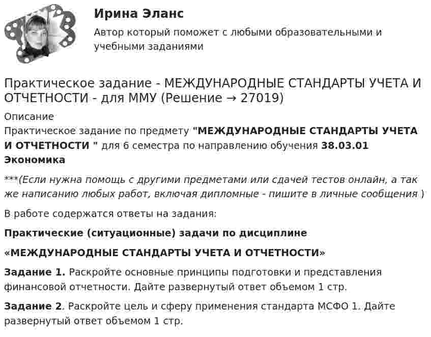      
          Описание
          Практическое задание по предмету МЕЖДУНАРОДНЫЕ СТАНДАРТЫ УЧЕТА И ОТЧЕТНОСТИ  для 6 семестра по направлению обучения 38.03.01 Экономика***(Если нужна помощь с другими предметами или сдачей тестов онлайн, а так же написанию любых работ, включая дипломные - пишите в личные сообщения  )В работе содержатся ответы на задания:Практические (ситуационные) задачи по дисциплине«МЕЖДУНАРОДНЫЕ СТАНДАРТЫ УЧЕТА И ОТЧЕТНОСТИ»Задание 1. Раскройте основные принципы подготовки и представления финансовой отчетности. Дайте развернутый ответ объемом 1 стр. Задание 2. Раскройте цель и сферу применения стандарта МСФО 1. Дайте развернутый ответ объемом 1 стр.   
            
            
            Практическое задание - МЕЖДУНАРОДНЫЕ СТАНДАРТЫ АУДИТА - для ММУПрактическое задание - МЕЖДУНАРОДНЫЕ СТАНДАРТЫ УЧЕТА И ОТЧЕТНОСТИ  - для ММУПрактическое задание - Менеджмент - для ММУПРАКТИЧЕСКОЕ ЗАДАНИЕ МЕТОДЫ ОЦЕНКИ ФИЗИЧЕСКОГО РАЗВИТИЯ МЕТОД ИНДЕКСОВПрактическое задание - Методы принятия управленческих решений (1/1) - для ММУПрактическое задание - Методы принятия управленческих решений - для ММУПрактическое задание - Методы принятия управленческих решений - для ММУПрактическое задание - Математика (1/2) - для ММУПрактическое задание - Математика (2/2) - для ММУПрактическое задание - Математика (2/2) - для ММУПрактическое задание - Математические методы в психологии  (1/1) - для ММУПрактическое задание - Международное право (1/1) - для ММУПрактическое задание -Международное частное право (1/1) для ММУПрактическое задание - МЕЖДУНАРОДНЫЕ ВАЛЮТНО-КРЕДИТНЫЕ И ФИНАНСОВЫЕ ОТНОШЕНИЯ - для ММУ
