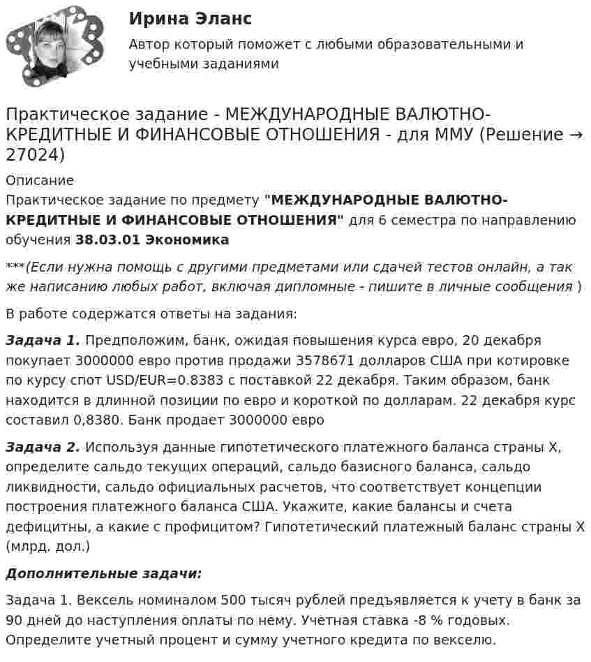     
          Описание
          Практическое задание по предмету МЕЖДУНАРОДНЫЕ ВАЛЮТНО-КРЕДИТНЫЕ И ФИНАНСОВЫЕ ОТНОШЕНИЯ для 6 семестра по направлению обучения 38.03.01 Экономика***(Если нужна помощь с другими предметами или сдачей тестов онлайн, а так же написанию любых работ, включая дипломные - пишите в личные сообщения  )В работе содержатся ответы на задания:Задача 1. Предположим, банк, ожидая повышения курса евро, 20 декабря покупает 3000000 евро против продажи 3578671 долларов США при котировке по курсу спот USD/EUR=0.8383 с поставкой 22 декабря. Таким образом, банк находится в длинной позиции по евро и короткой по долларам. 22 декабря курс составил 0,8380. Банк продает 3000000 евроЗадача 2. Используя данные гипотетического платежного баланса страны Х, определите сальдо текущих операций, сальдо базисного баланса, сальдо ликвидности, сальдо официальных расчетов, что соответствует концепции построения платежного баланса США. Укажите, какие балансы и счета дефицитны, а какие с профицитом? Гипотетический платежный баланс страны Х (млрд. дол.)Дополнительные задачи:Задача 1. Вексель номиналом 500 тысяч рублей предъявляется к учету в банк за 90 дней до наступления оплаты по нему. Учетная ставка -8 % годовых. Определите учетный процент и сумму учетного кредита по векселю.  
            
            
            Практическое задание -Международное частное право (1/1) для ММУПрактическое задание - МЕЖДУНАРОДНЫЕ ВАЛЮТНО-КРЕДИТНЫЕ И ФИНАНСОВЫЕ ОТНОШЕНИЯ - для ММУпрактическое задание МЕЖДУНАРОДНЫЕ ВАЛЮТНО-КРЕДИТНЫЕ И ФИНАНСОВЫЕ ОТНОШЕНИЯ ММУПрактическое задание - МЕЖДУНАРОДНЫЕ СТАНДАРТЫ АУДИТА - для ММУПрактическое задание - МЕЖДУНАРОДНЫЕ СТАНДАРТЫ УЧЕТА И ОТЧЕТНОСТИ  - для ММУПрактическое задание - Менеджмент - для ММУПРАКТИЧЕСКОЕ ЗАДАНИЕ МЕТОДЫ ОЦЕНКИ ФИЗИЧЕСКОГО РАЗВИТИЯ МЕТОД ИНДЕКСОВПрактическое задание - Маркетинг в средствах массовой информации (2/3) - для ММУПрактическое задание - Маркетинг - для ММУПрактическое задание - Математика (1/1) для ММУПрактическое задание - Математика (1/2) - для ММУПрактическое задание - Математика (2/2) - для ММУПрактическое задание - Математика (2/2) - для ММУПрактическое задание - Математические методы в психологии  (1/1) - для ММУ