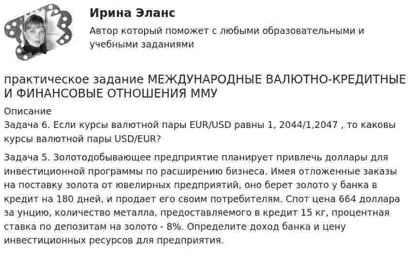     
          Описание
          Задача 6. Если курсы валютной пары EUR/USD равны 1, 2044/1,2047 , то каковы курсы валютной пары USD/EUR?Задача 5. Золотодобывающее предприятие планирует привлечь доллары для инвестиционной программы по расширению бизнеса. Имея отложенные заказы на поставку золота от ювелирных предприятий, оно берет золото у банка в кредит на 180 дней, и продает его своим потребителям. Спот цена 664 доллара за унцию, количество металла, предоставляемого в кредит 15 кг, процентная ставка по депозитам на золото - 8%. Определите доход банка и цену инвестиционных ресурсов для предприятия.  
            
            
            Практическое задание - МЕЖДУНАРОДНЫЕ ВАЛЮТНО-КРЕДИТНЫЕ И ФИНАНСОВЫЕ ОТНОШЕНИЯ - для ММУпрактическое задание МЕЖДУНАРОДНЫЕ ВАЛЮТНО-КРЕДИТНЫЕ И ФИНАНСОВЫЕ ОТНОШЕНИЯ ММУПрактическое задание - МЕЖДУНАРОДНЫЕ СТАНДАРТЫ АУДИТА - для ММУПрактическое задание - МЕЖДУНАРОДНЫЕ СТАНДАРТЫ УЧЕТА И ОТЧЕТНОСТИ  - для ММУПрактическое задание - Менеджмент - для ММУПРАКТИЧЕСКОЕ ЗАДАНИЕ МЕТОДЫ ОЦЕНКИ ФИЗИЧЕСКОГО РАЗВИТИЯ МЕТОД ИНДЕКСОВПрактическое задание - Методы принятия управленческих решений (1/1) - для ММУПрактическое задание - Маркетинг - для ММУПрактическое задание - Математика (1/1) для ММУПрактическое задание - Математика (1/2) - для ММУПрактическое задание - Математика (2/2) - для ММУПрактическое задание - Математика (2/2) - для ММУПрактическое задание - Математические методы в психологии  (1/1) - для ММУПрактическое задание - Международное право (1/1) - для ММУ