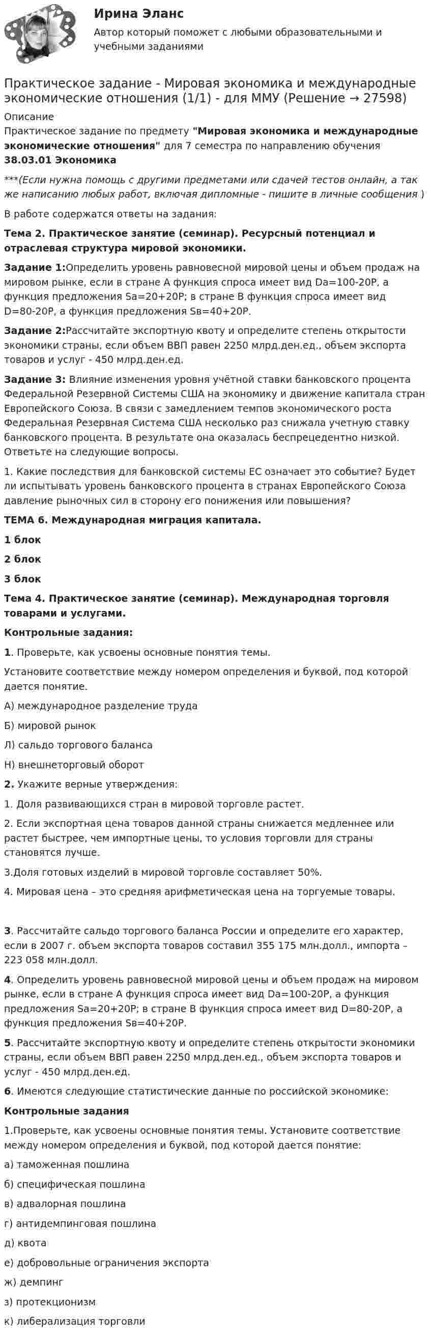      
          Описание
          Практическое задание по предмету Мировая экономика и международные экономические отношения для 7 семестра по направлению обучения 38.03.01 Экономика***(Если нужна помощь с другими предметами или сдачей тестов онлайн, а так же написанию любых работ, включая дипломные - пишите в личные сообщения  )В работе содержатся ответы на задания:Тема 2. Практическое занятие (семинар). Ресурсный потенциал и отраслевая структура мировой экономики. Задание 1:Определить уровень равновесной мировой цены и объем продаж на мировом рынке, если в стране А функция спроса имеет вид Dа=100-20Р, а функция предложения Sа=20+20Р; в стране В функция спроса имеет вид D=80-20Р, а функция предложения Sв=40+20Р. Задание 2:Рассчитайте экспортную квоту и определите степень открытости экономики страны, если объем ВВП равен 2250 млрд.ден.ед., объем экспорта товаров и услуг - 450 млрд.ден.ед. Задание 3: Влияние изменения уровня учётной ставки банковского процента Федеральной Резервной Системы США на экономику и движение капитала стран Европейского Союза. В связи с замедлением темпов экономического роста Федеральная Резервная Система США несколько раз снижала учетную ставку банковского процента. В результате она оказалась беспрецедентно низкой. Ответьте на следующие вопросы. 	1.             Какие последствия для банковской системы ЕС означает это событие? Будет ли испытывать уровень банковского процента в странах Европейского Союза давление рыночных сил в сторону его понижения или повышения?  ТЕМА 6. Международная миграция капитала.1 блок2 блок3 блок Тема 4. Практическое занятие (семинар). Международная торговля товарами и услугами. Контрольные задания:  1. Проверьте, как усвоены основные понятия темы. 	Установите соответствие между номером определения и буквой, под которой дается понятие. 	А) международное разделение труда 	Б) мировой рынок 	Л) сальдо торгового баланса 	Н) внешнеторговый оборот  2. Укажите верные утверждения: 	1. Доля развивающихся стран в мировой торговле растет. 	2. Если экспортная цена товаров данной страны снижается медленнее или растет быстрее, чем импортные цены, то условия торговли для страны становятся лучше. 	3.Доля готовых изделий в мировой торговле составляет 50%. 4. Мировая цена – это средняя арифметическая цена на торгуемые товары. 	3. Рассчитайте сальдо торгового баланса России и определите его характер, если в 2007 г. объем экспорта товаров составил 355 175 млн.долл., импорта – 223 058 млн.долл.  	4. Определить уровень равновесной мировой цены и объем продаж на мировом рынке, если в стране А функция спроса имеет вид Dа=100-20Р, а функция предложения Sа=20+20Р; в стране В функция спроса имеет вид D=80-20Р, а функция предложения Sв=40+20Р.	5. Рассчитайте экспортную квоту и определите степень открытости экономики страны, если объем ВВП равен 2250 млрд.ден.ед., объем экспорта товаров и услуг - 450 млрд.ден.ед.  6. Имеются следующие статистические данные по российской экономике:  Контрольные задания 	1.Проверьте, как усвоены основные понятия темы. Установите соответствие между номером определения и буквой, под которой дается понятие: 	а) таможенная пошлина 	б) специфическая пошлина 	в) адвалорная пошлина 	г) антидемпинговая пошлина 	д) квота 	е) добровольные ограничения экспорта 	ж) демпинг 	з) протекционизм 	к) либерализация торговли   
            
            
            Практическое задание - Микроэкономика (1/1) - для ММУПрактическое задание - Мировая экономика и международные экономические отношения (1/1) - для ММУПрактическое задание - Моделирование экономических процессов - для ММУПрактическое задание - Моделирование экономических процессов - для ММУПрактическое задание - Муниципальное право (1/1) - для ММУПрактическое задание - Муниципальное право (1/1) для ММУПрактическое задание Налоги и Налогообложение. ТГУ ( РОСДИСТАНТ) Практическое задание - МЕЖДУНАРОДНЫЕ СТАНДАРТЫ АУДИТА - для ММУПрактическое задание - МЕЖДУНАРОДНЫЕ СТАНДАРТЫ УЧЕТА И ОТЧЕТНОСТИ  - для ММУПрактическое задание - Менеджмент - для ММУПРАКТИЧЕСКОЕ ЗАДАНИЕ МЕТОДЫ ОЦЕНКИ ФИЗИЧЕСКОГО РАЗВИТИЯ МЕТОД ИНДЕКСОВПрактическое задание - Методы принятия управленческих решений (1/1) - для ММУПрактическое задание - Методы принятия управленческих решений - для ММУПрактическое задание - Методы принятия управленческих решений - для ММУ