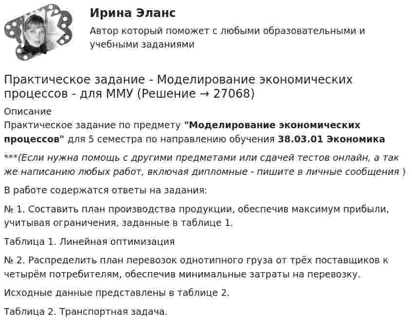      
          Описание
          Практическое задание по предмету Моделирование экономических процессов для 5 семестра по направлению обучения 38.03.01 Экономика***(Если нужна помощь с другими предметами или сдачей тестов онлайн, а так же написанию любых работ, включая дипломные - пишите в личные сообщения  )В работе содержатся ответы на задания:№ 1. Составить план производства продукции, обеспечив максимум прибыли, учитывая ограничения, заданные в таблице 1.                               Таблица 1. Линейная оптимизация№ 2. Распределить план перевозок однотипного груза от трёх поставщиков к четырём потребителям, обеспечив минимальные затраты на перевозку.Исходные данные представлены в таблице 2.Таблица 2. Транспортная задача.  
            
            
            Практическое задание - Моделирование экономических процессов - для ММУПрактическое задание - Моделирование экономических процессов - для ММУПрактическое задание - Муниципальное право (1/1) - для ММУПрактическое задание - Муниципальное право (1/1) для ММУПрактическое задание Налоги и Налогообложение. ТГУ ( РОСДИСТАНТ) Практическое задание - Налоговая система Российской Федерации  (1/1) - для ММУПрактическое задание - Налоговое право (1/1) - для ММУПрактическое задание - Менеджмент - для ММУПРАКТИЧЕСКОЕ ЗАДАНИЕ МЕТОДЫ ОЦЕНКИ ФИЗИЧЕСКОГО РАЗВИТИЯ МЕТОД ИНДЕКСОВПрактическое задание - Методы принятия управленческих решений (1/1) - для ММУПрактическое задание - Методы принятия управленческих решений - для ММУПрактическое задание - Методы принятия управленческих решений - для ММУПрактическое задание. Механика жидкости и газа. Расчет простейшего эжектораПрактическое задание - Микроэкономика (1/1) - для ММУ