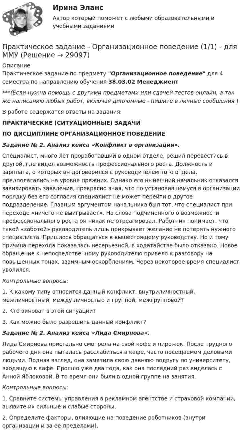      
          Описание
          Практическое задание по предмету Организационное поведение для 4 семестра по направлению обучения 38.03.02 Менеджмент***(Если нужна помощь с другими предметами или сдачей тестов онлайн, а так же написанию любых работ, включая дипломные - пишите в личные сообщения  )В работе содержатся ответы на задания:ПРАКТИЧЕСКИЕ (СИТУАЦИОННЫЕ) ЗАДАЧИПО ДИСЦИПЛИНЕ ОРГАНИЗАЦИОННОЕ ПОВЕДЕНИЕЗадание № 2. Анализ кейса «Конфликт в организации».	Специалист, много лет проработавший в одном отделе, решил перевестись в другой, где видел возможность профессионального роста. Должность и зарплата, о которых он договорился с руководителем того отдела, предполагались на уровне прежних. Однако его нынешний начальник отказался завизировать заявление, прекрасно зная, что по установившемуся в организации порядку без его согласия специалист не может перейти в другое подразделение. Главным аргументом начальника был тот, что специалист при переходе «ничего не выигрывает». На слова подчиненного о возможности профессионального роста он никак не отреагировал. Работник понимает, что такой «заботой» руководитель лишь прикрывает желание не потерять нужного специалиста. Пришлось обращаться к вышестоящему руководству. Но и тому причина перехода показалась несерьезной, в ходатайстве было отказано. Новое обращение к непосредственному руководителю привело к разговору на повышенных тонах, взаимным оскорблениям. Через некоторое время специалист уволился.Контрольные вопросы:	1. К какому типу относится данный конфликт: внутриличностный, межличностный, между личностью и группой, межгрупповой?	2. Кто виноват в этой ситуации?	3. Как можно было разрешить данный конфликт?Задание № 2. Анализ кейса «Лида Смирнова».	Лида Смирнова пристально смотрела на свой кофе и пирожок. После трудного рабочего дня она пыталась расслабиться в кафе, часто посещаемом деловыми людьми. Подняв взгляд, она заметила свою давнюю подругу по университету, входящую в кафе. Прошло уже два года, как она последний раз виделась с Анной Яблоковой. В то время они были в одной группе на занятия.Контрольные вопросы:	1. Сравните системы управления в рекламном агентстве и страховой компании, выявите их сильные и слабые стороны.	2. Определите факторы, влияющие на поведение работников (внутри организации и за ее пределами).   
            
            
            Практическое задание - Организационная культура (1/1) - для ММУПрактическое задание - Организационное поведение (1/1) - для ММУПрактическое задание - Организация инновационной деятельности  (1/1) - для ММУПрактическое задание - ОРГАНИЗАЦИЯ ИННОВАЦИОННОЙ ДЕЯТЕЛЬНОСТИ - для ММУПрактическое задание - Организация работы редакции: газета, радио, телевидение (1/1) - для ММУПрактическое задание - Организация работы редакции: газета, радио, телевидение (1/1) - для ММУПрактическое задание - Основы бизнеса (1/1) - для ММУПрактическое задание Общая психология: ТемпераментПрактическое задание -  Общий психологический практикум (1/4) - для ММУПрактическое задание - Общий психологический практикум (2/4) - для ММУПрактическое задание - Общий психологический практикум (3/4) - для ММУПрактическое задание - Общий психологический практикум (4/4) - для ММУПрактическое задание -Оказание юридической помощи населению (1/1) для ММУПрактическое задание Операционный менеджмент (Решено на 75 баллов)