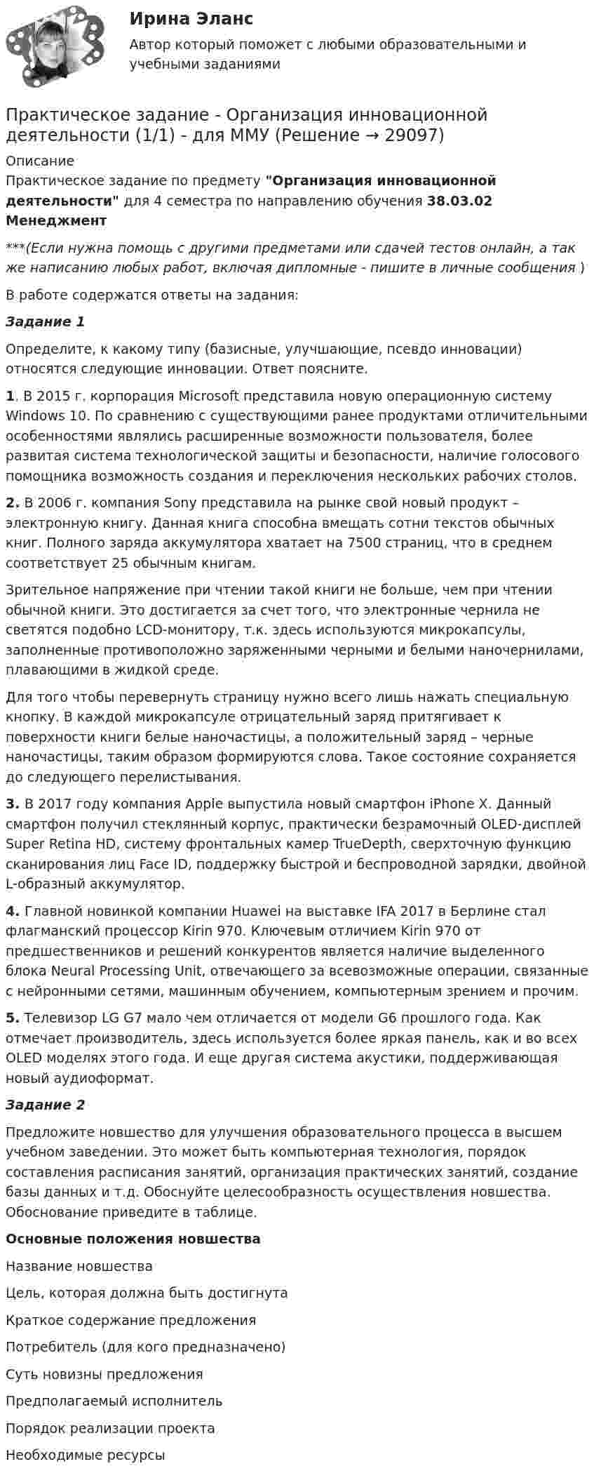      
          Описание
          Практическое задание по предмету Организация инновационной деятельности для 4 семестра по направлению обучения 38.03.02 Менеджмент***(Если нужна помощь с другими предметами или сдачей тестов онлайн, а так же написанию любых работ, включая дипломные - пишите в личные сообщения  )В работе содержатся ответы на задания:Задание 1	Определите, к какому типу (базисные, улучшающие, псевдо инновации) относятся следующие инновации. Ответ поясните. 1. В 2015 г. корпорация Microsoft представила новую операционную систему Windows 10. По сравнению с существующими ранее продуктами отличительными особенностями являлись расширенные возможности пользователя, более развитая система технологической защиты и безопасности, наличие голосового помощника возможность создания и переключения нескольких рабочих столов. 2. В 2006 г. компания Sony представила на рынке свой новый продукт – электронную книгу. Данная книга способна вмещать сотни текстов обычных книг. Полного заряда аккумулятора хватает на 7500 страниц, что в среднем соответствует 25 обычным книгам.	Зрительное напряжение при чтении такой книги не больше, чем при чтении обычной книги. Это достигается за счет того, что электронные чернила не светятся подобно LCD-монитору, т.к. здесь используются микрокапсулы, заполненные противоположно заряженными черными и белыми наночернилами, плавающими в жидкой среде.	Для того чтобы перевернуть страницу нужно всего лишь нажать специальную кнопку. В каждой микрокапсуле отрицательный заряд притягивает к поверхности книги белые наночастицы, а положительный заряд – черные наночастицы, таким образом формируются слова. Такое состояние сохраняется до следующего перелистывания. 3. В 2017 году компания Apple выпустила новый смартфон iPhone X. Данный смартфон получил стеклянный корпус, практически безрамочный OLED-дисплей Super Retina HD, систему фронтальных камер TrueDepth, сверхточную функцию сканирования лиц Face ID, поддержку быстрой и беспроводной зарядки, двойной L-образный аккумулятор. 4. Главной новинкой компании Huawei на выставке IFA 2017 в Берлине стал флагманский процессор Kirin 970. Ключевым отличием Kirin 970 от предшественников и решений конкурентов является наличие выделенного блока Neural Processing Unit, отвечающего за всевозможные операции, связанные с нейронными сетями, машинным обучением, компьютерным зрением и прочим. 5. Телевизор LG G7 мало чем отличается от модели G6 прошлого года. Как отмечает производитель, здесь используется более яркая панель, как и во всех OLED моделях этого года. И еще другая система акустики, поддерживающая новый аудиоформат.Задание 2	Предложите новшество для улучшения образовательного процесса в высшем учебном заведении. Это может быть компьютерная технология, порядок составления расписания занятий, организация практических занятий, создание базы данных и т.д. Обоснуйте целесообразность осуществления новшества. Обоснование приведите в таблице. Основные положения новшества  Название новшества   Цель, которая должна быть достигнута   Краткое содержание предложения   Потребитель (для кого предназначено)   Суть новизны предложения   Предполагаемый исполнитель   Порядок реализации проекта   Необходимые ресурсы   
            
            
            Практическое задание - Организационное поведение (1/1) - для ММУПрактическое задание - Организация инновационной деятельности  (1/1) - для ММУПрактическое задание - ОРГАНИЗАЦИЯ ИННОВАЦИОННОЙ ДЕЯТЕЛЬНОСТИ - для ММУПрактическое задание - Организация работы редакции: газета, радио, телевидение (1/1) - для ММУПрактическое задание - Организация работы редакции: газета, радио, телевидение (1/1) - для ММУПрактическое задание - Основы бизнеса (1/1) - для ММУПрактическое задание - Основы государственного и муниципального управления (1/2) - для ММУПрактическое задание -  Общий психологический практикум (1/4) - для ММУПрактическое задание - Общий психологический практикум (2/4) - для ММУПрактическое задание - Общий психологический практикум (3/4) - для ММУПрактическое задание - Общий психологический практикум (4/4) - для ММУПрактическое задание -Оказание юридической помощи населению (1/1) для ММУПрактическое задание Операционный менеджмент (Решено на 75 баллов)Практическое задание - Оплата труда персонала  (1/1) - для ММУ
