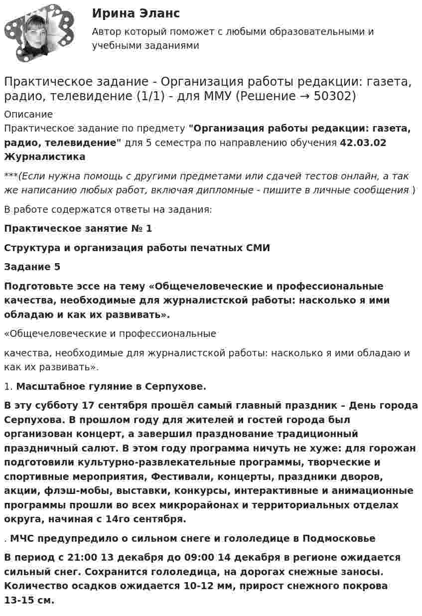     
            Описание
            Практическое задание по предмету Организация работы редакции: газета, радио, телевидение для 5 семестра по направлению обучения 42.03.02 Журналистика***(Если нужна помощь с другими предметами или сдачей тестов онлайн, а так же написанию любых работ, включая дипломные - пишите в личные сообщения  )В работе содержатся ответы на задания:Практическое занятие № 1Структура и организация работы печатных СМИЗадание 5Подготовьте эссе на тему «Общечеловеческие и профессиональные качества, необходимые для журналистской работы: насколько я ими обладаю и как их развивать».«Общечеловеческие и профессиональныекачества, необходимые для журналистской работы: насколько я ими обладаю и как их развивать».1. Масштабное гуляние в Серпухове.В эту субботу 17 сентября прошёл самый главный праздник – День города Серпухова. В прошлом году для жителей и гостей города был организован концерт, а завершил празднование традиционный праздничный салют. В этом году программа ничуть не хуже: для горожан подготовили культурно-развлекательные программы, творческие и спортивные мероприятия, Фестивали, концерты, праздники дворов, акции, флэш-мобы, выставки, конкурсы, интерактивные и анимационные программы прошли во всех микрорайонах и территориальных отделах округа, начиная с 14го сентября.. МЧС предупредило о сильном снеге и гололедице в Подмосковье  В период с 21:00 13 декабря до 09:00 14 декабря в регионе ожидается сильный снег. Сохранится гололедица, на дорогах снежные заносы. Количество осадков ожидается 10-12 мм, прирост снежного покрова 13-15 см.    
            
            
            Практическое задание - ОРГАНИЗАЦИЯ ИННОВАЦИОННОЙ ДЕЯТЕЛЬНОСТИ - для ММУПрактическое задание - Организация работы редакции: газета, радио, телевидение (1/1) - для ММУПрактическое задание - Организация работы редакции: газета, радио, телевидение (1/1) - для ММУПрактическое задание - Основы бизнеса (1/1) - для ММУПрактическое задание - Основы государственного и муниципального управления (1/2) - для ММУПрактическое задание - Основы делопроизводства и документооборот (1/1) - для ММУПрактическое задание - Основы делопроизводства и документооборот - для ММУПрактическое задание - Общий психологический практикум (3/4) - для ММУПрактическое задание - Общий психологический практикум (4/4) - для ММУПрактическое задание -Оказание юридической помощи населению (1/1) для ММУПрактическое задание Операционный менеджмент (Решено на 75 баллов)Практическое задание - Оплата труда персонала  (1/1) - для ММУПрактическое задание - Организационная культура (1/1) - для ММУПрактическое задание - Организационное поведение (1/1) - для ММУ