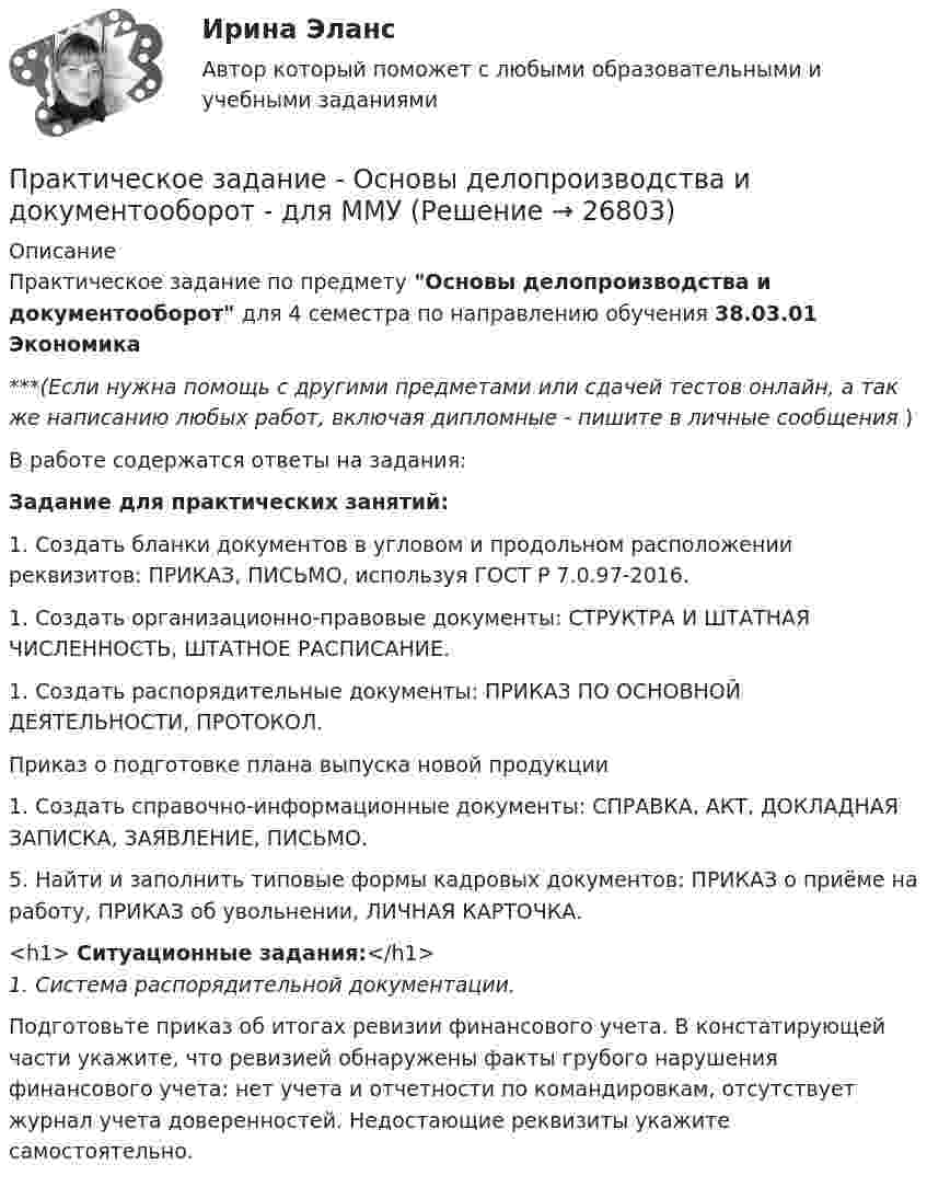      
          Описание
          Практическое задание по предмету Основы делопроизводства и документооборот для 4 семестра по направлению обучения 38.03.01 Экономика***(Если нужна помощь с другими предметами или сдачей тестов онлайн, а так же написанию любых работ, включая дипломные - пишите в личные сообщения  )В работе содержатся ответы на задания:Задание для практических занятий:1.             Создать бланки документов в угловом и продольном расположении реквизитов: ПРИКАЗ, ПИСЬМО, используя ГОСТ Р 7.0.97-2016.1.              Создать организационно-правовые документы: СТРУКТРА И ШТАТНАЯ ЧИСЛЕННОСТЬ, ШТАТНОЕ РАСПИСАНИЕ.	1.             Создать распорядительные документы: ПРИКАЗ ПО ОСНОВНОЙ ДЕЯТЕЛЬНОСТИ, ПРОТОКОЛ.Приказ о подготовке плана выпуска новой продукции1.             Создать справочно-информационные документы: СПРАВКА, АКТ, ДОКЛАДНАЯ ЗАПИСКА, ЗАЯВЛЕНИЕ, ПИСЬМО.5.   Найти и заполнить типовые формы кадровых документов: ПРИКАЗ о приёме на работу, ПРИКАЗ об увольнении, ЛИЧНАЯ КАРТОЧКА. <h1>	Ситуационные задания:</h1>1.   Система распорядительной документации.	Подготовьте приказ об итогах ревизии финансового учета. В констатирующей части укажите, что ревизией обнаружены факты грубого нарушения финансового учета: нет учета и отчетности по командировкам, отсутствует журнал учета доверенностей. Недостающие реквизиты укажите самостоятельно.  
            
            
            Практическое задание - Основы делопроизводства и документооборот (1/1) - для ММУПрактическое задание - Основы делопроизводства и документооборот - для ММУПрактическое задание - Основы журналисткой деятельности  (1/3) - для ММУПрактическое задание - Основы журналисткой деятельности (3/3) - для ММУПрактическое задание - Основы исследовательской деятельности (1/1) - для ММУПрактическое задание - Основы межкультурной коммуникации (1/1) - для ММУПрактическое задание - ОСНОВЫ МЕНЕДЖМЕНТА (1/1) - для ММУПрактическое задание - Организационная культура (1/1) - для ММУПрактическое задание - Организационное поведение (1/1) - для ММУПрактическое задание - Организация инновационной деятельности  (1/1) - для ММУПрактическое задание - ОРГАНИЗАЦИЯ ИННОВАЦИОННОЙ ДЕЯТЕЛЬНОСТИ - для ММУПрактическое задание - Организация работы редакции: газета, радио, телевидение (1/1) - для ММУПрактическое задание - Организация работы редакции: газета, радио, телевидение (1/1) - для ММУПрактическое задание - Основы бизнеса (1/1) - для ММУ