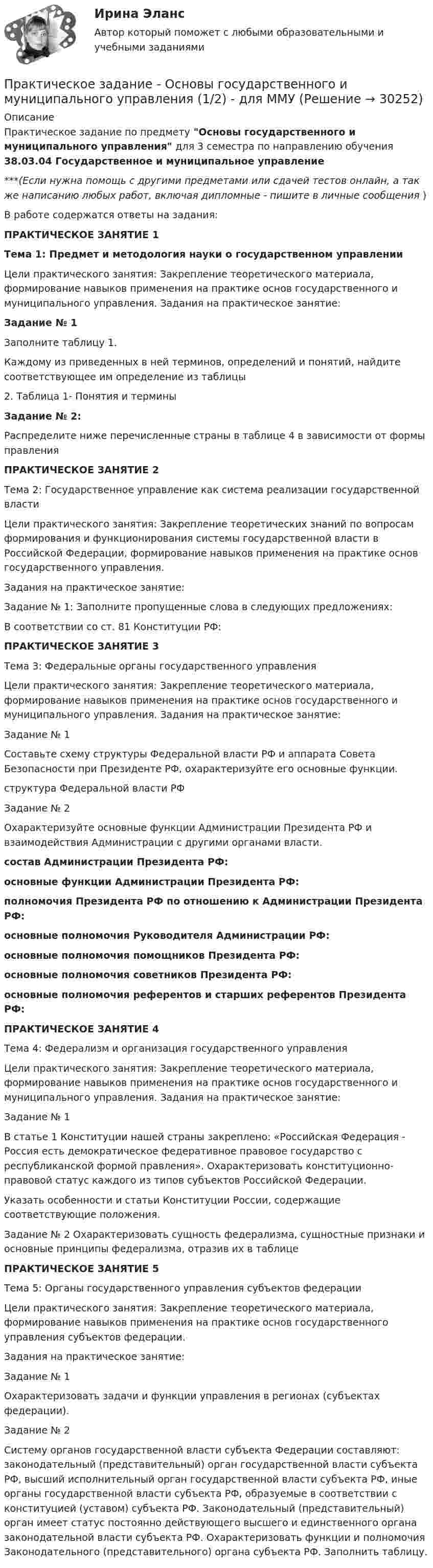      
          Описание
          Практическое задание по предмету Основы государственного и муниципального управления для 3 семестра по направлению обучения 38.03.04 Государственное и муниципальное управление***(Если нужна помощь с другими предметами или сдачей тестов онлайн, а так же написанию любых работ, включая дипломные - пишите в личные сообщения  )В работе содержатся ответы на задания:ПРАКТИЧЕСКОЕ ЗАНЯТИЕ 1Тема 1: Предмет и методология науки о государственном управленииЦели практического занятия: Закрепление теоретического материала, формирование навыков применения на практике основ государственного и муниципального управления. Задания на практическое занятие: Задание № 1Заполните таблицу 1.Каждому из приведенных в ней терминов, определений и понятий, найдите соответствующее им определение из таблицы2. Таблица 1- Понятия и терминыЗадание № 2:Распределите ниже перечисленные страны в таблице 4 в зависимости от формы правленияПРАКТИЧЕСКОЕ ЗАНЯТИЕ 2Тема 2: Государственное управление как система реализации государственной властиЦели практического занятия: Закрепление теоретических знаний по вопросам формирования и функционирования системы государственной власти в Российской Федерации, формирование навыков применения на практике основ государственного управления. Задания на практическое занятие:Задание № 1: Заполните пропущенные слова в следующих предложениях: В соответствии со ст. 81 Конституции РФ: ПРАКТИЧЕСКОЕ ЗАНЯТИЕ 3Тема 3: Федеральные органы государственного управления Цели практического занятия: Закрепление теоретического материала, формирование навыков применения на практике основ государственного и муниципального управления. Задания на практическое занятие: Задание № 1 Составьте схему структуры Федеральной власти РФ и аппарата Совета Безопасности при Президенте РФ, охарактеризуйте его основные функции.структура Федеральной власти РФЗадание № 2Охарактеризуйте основные функции Администрации Президента РФ и взаимодействия Администрации с другими органами власти. состав Администрации Президента РФ:основные функции Администрации Президента РФ:полномочия Президента РФ по отношению к Администрации Президента РФ:основные полномочия Руководителя Администрации РФ:основные полномочия помощников Президента РФ:основные полномочия советников Президента РФ:основные полномочия референтов и старших референтов Президента РФ:ПРАКТИЧЕСКОЕ ЗАНЯТИЕ 4Тема 4: Федерализм и организация государственного управления Цели практического занятия: Закрепление теоретического материала, формирование навыков применения на практике основ государственного и муниципального управления. Задания на практическое занятие: Задание № 1В статье 1 Конституции нашей страны закреплено: «Российская Федерация - Россия есть демократическое федеративное правовое государство с республиканской формой правления». Охарактеризовать конституционно-правовой статус каждого из типов субъектов Российской Федерации. Указать особенности и статьи Конституции России, содержащие соответствующие положения.Задание № 2 Охарактеризовать сущность федерализма, сущностные признаки и основные принципы федерализма, отразив их в таблицеПРАКТИЧЕСКОЕ ЗАНЯТИЕ 5Тема 5: Органы государственного управления субъектов федерации Цели практического занятия: Закрепление теоретического материала, формирование навыков применения на практике основ государственного управления субъектов федерации. Задания на практическое занятие: Задание № 1Охарактеризовать задачи и функции управления в регионах (субъектах федерации). Задание № 2Систему органов государственной власти субъекта Федерации составляют: законодательный (представительный) орган государственной власти субъекта РФ, высший исполнительный орган государственной власти субъекта РФ, иные органы государственной власти субъекта РФ, образуемые в соответствии с конституцией (уставом) субъекта РФ. Законодательный (представительный) орган имеет статус постоянно действующего высшего и единственного органа законодательной власти субъекта РФ. Охарактеризовать функции и полномочия Законодательного (представительного) органа субъекта РФ. Заполнить таблицу.  
            
            
            Практическое задание - Основы бизнеса (1/1) - для ММУПрактическое задание - Основы государственного и муниципального управления (1/2) - для ММУПрактическое задание - Основы делопроизводства и документооборот (1/1) - для ММУПрактическое задание - Основы делопроизводства и документооборот - для ММУПрактическое задание - Основы журналисткой деятельности  (1/3) - для ММУПрактическое задание - Основы журналисткой деятельности (3/3) - для ММУПрактическое задание - Основы исследовательской деятельности (1/1) - для ММУПрактическое задание Операционный менеджмент (Решено на 75 баллов)Практическое задание - Оплата труда персонала  (1/1) - для ММУПрактическое задание - Организационная культура (1/1) - для ММУПрактическое задание - Организационное поведение (1/1) - для ММУПрактическое задание - Организация инновационной деятельности  (1/1) - для ММУПрактическое задание - ОРГАНИЗАЦИЯ ИННОВАЦИОННОЙ ДЕЯТЕЛЬНОСТИ - для ММУПрактическое задание - Организация работы редакции: газета, радио, телевидение (1/1) - для ММУ