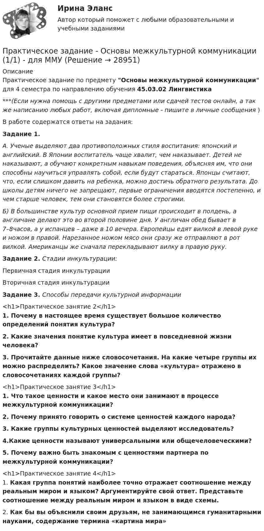      
          Описание
          Практическое задание по предмету Основы межкультурной коммуникации для 4 семестра по направлению обучения 45.03.02 Лингвистика***(Если нужна помощь с другими предметами или сдачей тестов онлайн, а так же написанию любых работ, включая дипломные - пишите в личные сообщения  )В работе содержатся ответы на задания:Задание 1. А. Ученые выделяют два противоположных стиля воспитания: японский и английский. В Японии воспитатель чаще хвалит, чем наказывает. Детей не наказывают, а обучают конкретным навыкам поведения, объясняя им, что они способны научиться управлять собой, если будут стараться. Японцы считают, что, если слишком давить на ребенка, можно достичь обратного результата. До школы детям ничего не запрещают, первые ограничения вводятся постепенно, и чем старше человек, тем они становятся более строгими.Б) В большинстве культур основной прием пищи происходит в полдень, а англичане делают это во второй половине дня. У англичан обед бывает в 7–8часов, а у испанцев – даже в 10 вечера. Европейцы едят вилкой в левой руке и ножом в правой. Нарезанное ножом мясо они сразу же отправляют в рот вилкой. Американцы же сначала перекладывают вилку в правую руку.Задание 2. Стадии инкультурации:  Первичная стадия инкультурации   Вторичная стадия инкультурации Задание 3. Способы передачи культурной информации<h1>Практическое занятие 2</h1> 1.             Почему в настоящее время существует большое количество определений понятия культура? 2.             Какие значения понятие культура имеет в повседневной жизни человека? 3.             Прочитайте данные ниже словосочетания. На какие четыре группы их можно распределить? Какое значение слова «культура» отражено в словосочетаниях каждой группы?<h1>Практическое занятие 3</h1>1.             Что такое ценности и какое место они занимают в процессе межкультурной коммуникации?2. Почему принято говорить о системе ценностей каждого народа?3. Какие группы культурных ценностей выделяют исследователь?4.Какие ценности называют универсальными или общечеловеческими?5.   Почему важно быть знакомым с ценностями партнера по межкультурной коммуникации?<h1>Практическое занятие 4</h1>	1.             Какая группа понятий наиболее точно отражает соотношение между реальным миром и языком? Аргументируйте свой ответ. Представьте соотношение между реальным миром и языком в виде схемы.	2.             Как бы вы объяснили своим друзьям, не занимающимся гуманитарными науками, содержание термина «картина мира»  
            
            
            Практическое задание - Основы исследовательской деятельности (1/1) - для ММУПрактическое задание - Основы межкультурной коммуникации (1/1) - для ММУПрактическое задание - ОСНОВЫ МЕНЕДЖМЕНТА (1/1) - для ММУПрактическое задание - Основы нейропсихологии (1/1) - для ММУПрактическое задание - Основы организации труда - для ММУПрактическое задание - Основы патопсихологии (1/1) - для ММУПрактическое задание - Основы патопсихологии (1/1) - для ММУПрактическое задание - Организация работы редакции: газета, радио, телевидение (1/1) - для ММУПрактическое задание - Организация работы редакции: газета, радио, телевидение (1/1) - для ММУПрактическое задание - Основы бизнеса (1/1) - для ММУПрактическое задание - Основы государственного и муниципального управления (1/2) - для ММУПрактическое задание - Основы делопроизводства и документооборот (1/1) - для ММУПрактическое задание - Основы делопроизводства и документооборот - для ММУПрактическое задание - Основы журналисткой деятельности  (1/3) - для ММУ