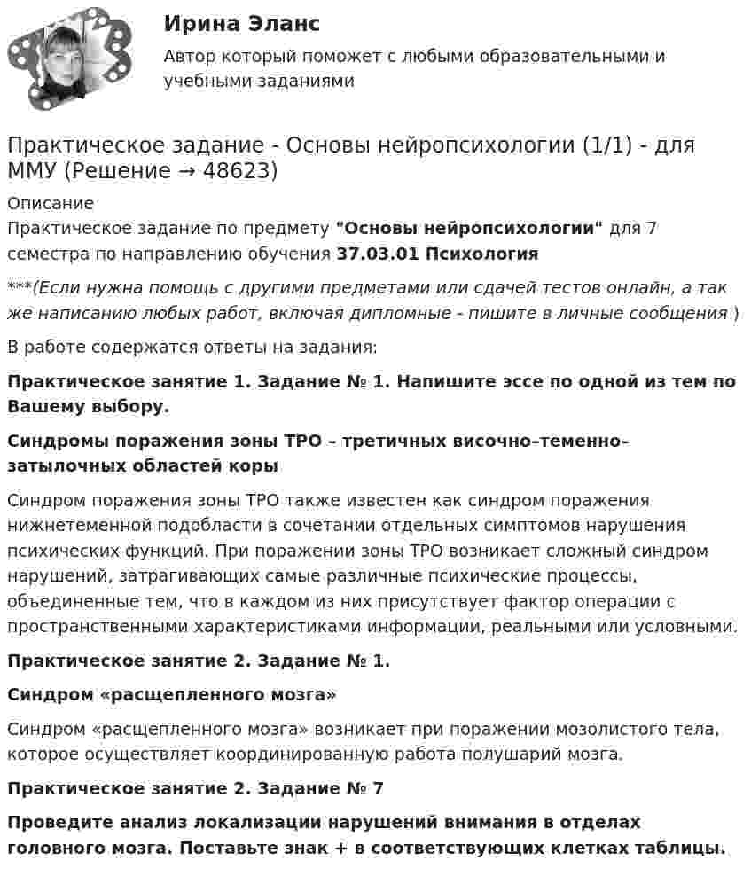     
            Описание
            Практическое задание по предмету Основы нейропсихологии для 7 семестра по направлению обучения 37.03.01 Психология***(Если нужна помощь с другими предметами или сдачей тестов онлайн, а так же написанию любых работ, включая дипломные - пишите в личные сообщения  )В работе содержатся ответы на задания:Практическое занятие 1. Задание № 1. Напишите эссе по одной из тем по Вашему выбору.Синдромы поражения зоны ТРО – третичных височно–теменно– затылочных областей коры	Синдром поражения зоны ТРО также известен как синдром поражения нижнетеменной подобласти в сочетании отдельных симптомов нарушения психических функций. При поражении зоны ТРО возникает сложный синдром нарушений, затрагивающих самые различные психические процессы, объединенные тем, что в каждом из них присутствует фактор операции с пространственными характеристиками информации, реальными или условными. Практическое занятие 2. Задание № 1. Синдром «расщепленного мозга»Синдром «расщепленного мозга» возникает при поражении мозолистого тела, которое осуществляет координированную работа полушарий мозга. Практическое занятие 2. Задание № 7 Проведите анализ локализации нарушений внимания в отделах головного мозга. Поставьте знак + в соответствующих клетках таблицы.  
            
            
            Практическое задание - ОСНОВЫ МЕНЕДЖМЕНТА (1/1) - для ММУПрактическое задание - Основы нейропсихологии (1/1) - для ММУПрактическое задание - Основы организации труда - для ММУПрактическое задание - Основы патопсихологии (1/1) - для ММУПрактическое задание - Основы патопсихологии (1/1) - для ММУПрактическое задание Основы психиатрииПрактическое задание - Основы психиатрии (1/1) - для ММУПрактическое задание - Основы бизнеса (1/1) - для ММУПрактическое задание - Основы государственного и муниципального управления (1/2) - для ММУПрактическое задание - Основы делопроизводства и документооборот (1/1) - для ММУПрактическое задание - Основы делопроизводства и документооборот - для ММУПрактическое задание - Основы журналисткой деятельности  (1/3) - для ММУПрактическое задание - Основы журналисткой деятельности (3/3) - для ММУПрактическое задание - Основы исследовательской деятельности (1/1) - для ММУ