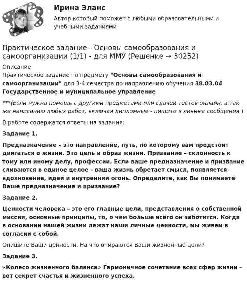      
          Описание
          Практическое задание по предмету Основы самообразования и самоорганизации для 3-4 семестра по направлению обучения 38.03.04 Государственное и муниципальное управление***(Если нужна помощь с другими предметами или сдачей тестов онлайн, а так же написанию любых работ, включая дипломные - пишите в личные сообщения  )В работе содержатся ответы на задания:Задание 1.Предназначение – это направление, путь, по которому вам предстоит двигаться о жизни. Это цель и образ жизни. Призвание – склонность к тому или иному делу, профессии. Если ваше предназначение и призвание сливаются в единое целое - ваша жизнь обретает смысл, появляется вдохновение, идеи и внутренний огонь. Определите, как Вы понимаете Ваше предназначение и призвание?Задание 2.Ценности человека – это его главные цели, представления о собственной миссии, основные принципы, то, о чем больше всего он заботится. Когда в основании нашей жизни лежат наши личные ценности, мы живем в согласии с собой.Опишите Ваши ценности. На что опираются Ваши жизненные цели?Задание 3.«Колесо жизненного баланса» Гармоничное сочетание всех сфер жизни – вот секрет счастья и жизненного успеха.  
            
            
            Практическое задание - Основы самообразования и самоорганизации  (1/1) - для ММУПрактическое задание - Основы самообразования и самоорганизации  (1/1) - для ММУПрактическое задание - Основы самообразования и самоорганизации (1/1) - для ММУПрактическое задание - Основы самообразования и самоорганизации (1/1) - для ММУПрактическое задание - Основы самообразования и самоорганизации (1/1) - для ММУПрактическое задание - Основы самообразования и самоорганизации (1/1) для ММУПрактическое задание - ОСНОВЫ САМООБРАЗОВАНИЯ И САМООРГАНИЗАЦИИ - для ММУПрактическое задание - ОСНОВЫ МЕНЕДЖМЕНТА (1/1) - для ММУПрактическое задание - Основы нейропсихологии (1/1) - для ММУПрактическое задание - Основы организации труда - для ММУПрактическое задание - Основы патопсихологии (1/1) - для ММУПрактическое задание - Основы патопсихологии (1/1) - для ММУПрактическое задание Основы психиатрииПрактическое задание - Основы психиатрии (1/1) - для ММУ