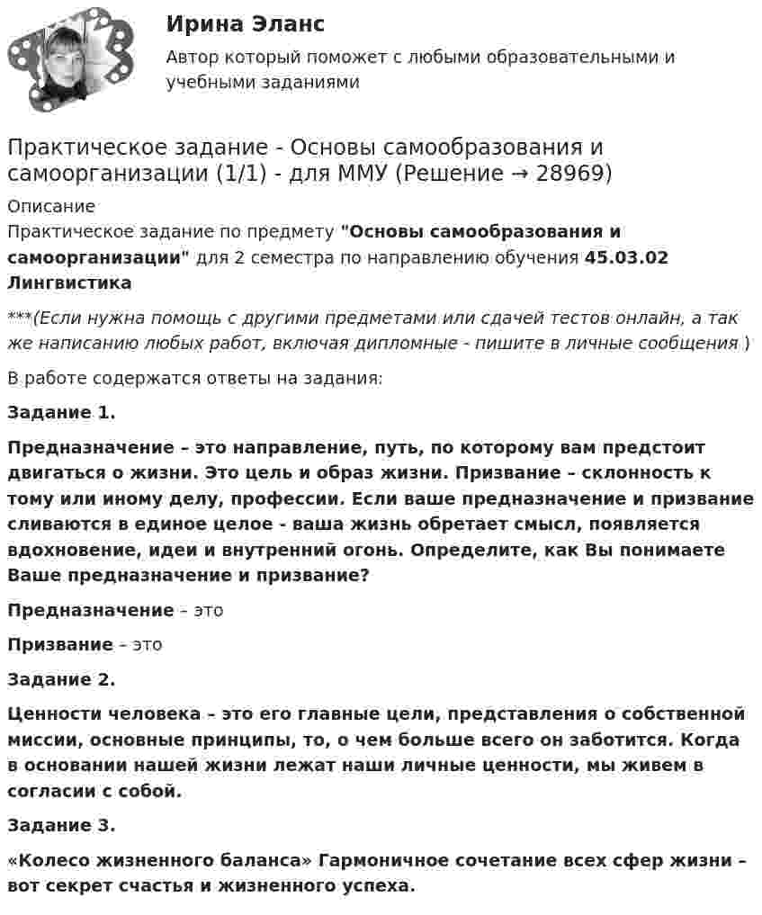      
          Описание
          Практическое задание по предмету Основы самообразования и самоорганизации для 2 семестра по направлению обучения 45.03.02 Лингвистика***(Если нужна помощь с другими предметами или сдачей тестов онлайн, а так же написанию любых работ, включая дипломные - пишите в личные сообщения  )В работе содержатся ответы на задания:Задание 1. Предназначение – это направление, путь, по которому вам предстоит двигаться о жизни. Это цель и образ жизни. Призвание – склонность к тому или иному делу, профессии. Если ваше предназначение и призвание сливаются в единое целое - ваша жизнь обретает смысл, появляется вдохновение, идеи и внутренний огонь. Определите, как Вы понимаете Ваше предназначение и призвание?Предназначение – это Призвание – это Задание 2. Ценности человека – это его главные цели, представления о собственной миссии, основные принципы, то, о чем больше всего он заботится. Когда в основании нашей жизни лежат наши личные ценности, мы живем в согласии с собой. Задание 3. «Колесо жизненного баланса» Гармоничное сочетание всех сфер жизни – вот секрет счастья и жизненного успеха.   
            
            
            Практическое задание - Основы самообразования и самоорганизации  (1/1) - для ММУПрактическое задание - Основы самообразования и самоорганизации (1/1) - для ММУПрактическое задание - Основы самообразования и самоорганизации (1/1) - для ММУПрактическое задание - Основы самообразования и самоорганизации (1/1) - для ММУПрактическое задание - Основы самообразования и самоорганизации (1/1) для ММУПрактическое задание - ОСНОВЫ САМООБРАЗОВАНИЯ И САМООРГАНИЗАЦИИ - для ММУПрактическое задание - Основы языкознания (1/2) - для ММУПрактическое задание - Основы нейропсихологии (1/1) - для ММУПрактическое задание - Основы организации труда - для ММУПрактическое задание - Основы патопсихологии (1/1) - для ММУПрактическое задание - Основы патопсихологии (1/1) - для ММУПрактическое задание Основы психиатрииПрактическое задание - Основы психиатрии (1/1) - для ММУПрактическое задание - Основы самообразования и самоорганизации  (1/1) - для ММУ