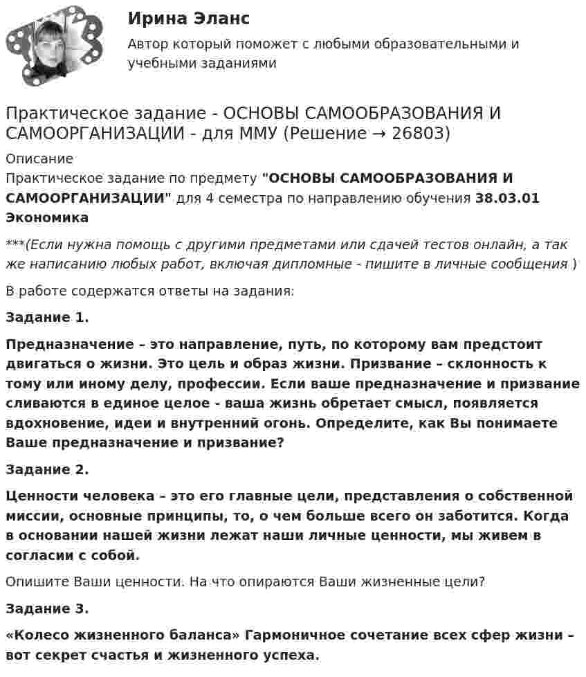      
          Описание
          Практическое задание по предмету ОСНОВЫ САМООБРАЗОВАНИЯ И САМООРГАНИЗАЦИИ для 4 семестра по направлению обучения 38.03.01 Экономика***(Если нужна помощь с другими предметами или сдачей тестов онлайн, а так же написанию любых работ, включая дипломные - пишите в личные сообщения  )В работе содержатся ответы на задания:Задание 1. Предназначение – это направление, путь, по которому вам предстоит двигаться о жизни. Это цель и образ жизни. Призвание – склонность к тому или иному делу, профессии. Если ваше предназначение и призвание сливаются в единое целое - ваша жизнь обретает смысл, появляется вдохновение, идеи и внутренний огонь. Определите, как Вы понимаете Ваше предназначение и призвание?Задание 2. Ценности человека – это его главные цели, представления о собственной миссии, основные принципы, то, о чем больше всего он заботится. Когда в основании нашей жизни лежат наши личные ценности, мы живем в согласии с собой. Опишите Ваши ценности. На что опираются Ваши жизненные цели?   Задание 3. «Колесо жизненного баланса» Гармоничное сочетание всех сфер жизни – вот секрет счастья и жизненного успеха.   
            
            
            Практическое задание - Основы самообразования и самоорганизации (1/1) для ММУПрактическое задание - ОСНОВЫ САМООБРАЗОВАНИЯ И САМООРГАНИЗАЦИИ - для ММУПрактическое задание - Основы языкознания (1/2) - для ММУПрактическое задание - Основы языкознания (2/2) - для ММУПрактическое задание - Особенности работы конвергентной редакции (1/1) - для ММУПрактическое задание - ОЦЕНКА И УПРАВЛЕНИЕ СТОИМОСТЬЮ ОРГАНИЗАЦИИ (1/1) - для ММУПрактическое задание - Педагогика  (1/1) - для ММУПрактическое задание Основы психиатрииПрактическое задание - Основы психиатрии (1/1) - для ММУПрактическое задание - Основы самообразования и самоорганизации  (1/1) - для ММУПрактическое задание - Основы самообразования и самоорганизации  (1/1) - для ММУПрактическое задание - Основы самообразования и самоорганизации  (1/1) - для ММУПрактическое задание - Основы самообразования и самоорганизации (1/1) - для ММУПрактическое задание - Основы самообразования и самоорганизации (1/1) - для ММУ