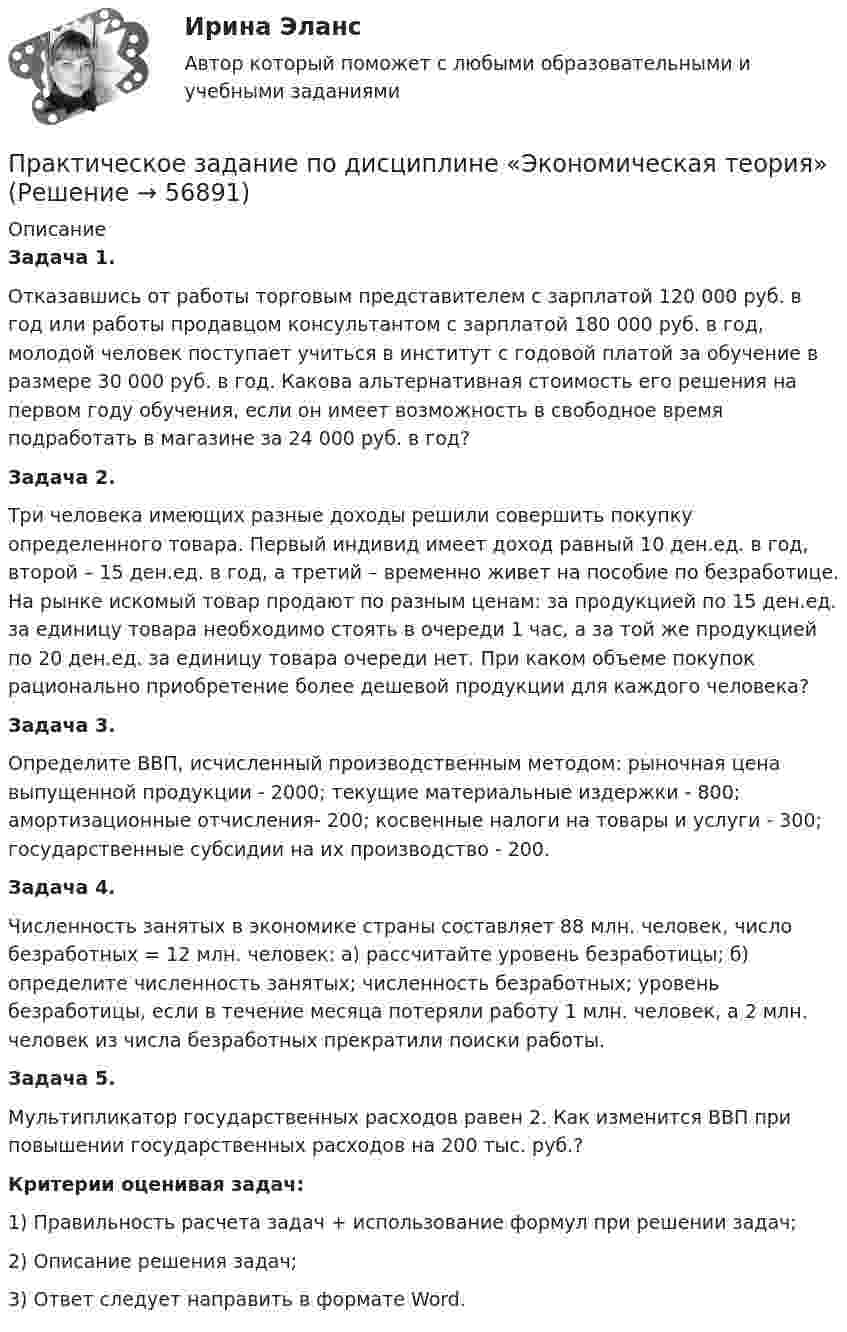     
            Описание
             Задача 1.	Отказавшись от работы торговым представителем с зарплатой 120 000 руб. в год или работы продавцом консультантом с зарплатой 180 000 руб. в год, молодой человек поступает учиться в институт с годовой платой за обучение в размере 30 000 руб. в год. Какова альтернативная стоимость его решения на первом году обучения, если он имеет возможность в свободное время подработать в магазине за 24 000 руб. в год? Задача 2.	Три человека имеющих разные доходы решили совершить покупку определенного товара. Первый индивид имеет доход равный 10 ден.ед. в год, второй – 15 ден.ед. в год, а третий – временно живет на пособие по безработице. На рынке искомый товар продают по разным ценам: за продукцией по 15 ден.ед. за единицу товара необходимо стоять в очереди 1 час, а за той же продукцией по 20 ден.ед. за единицу товара очереди нет. При каком объеме покупок рационально приобретение более дешевой продукции для каждого человека? Задача 3.	Определите ВВП, исчисленный производственным методом: рыночная цена выпущенной продукции - 2000; текущие материальные издержки - 800; амортизационные отчисления- 200; косвенные налоги на товары и услуги - 300; государственные субсидии на их производство - 200.  Задача 4.	Численность занятых в экономике страны составляет 88 млн. человек, число безработных = 12 млн. человек: а) рассчитайте уровень безработицы; б) определите численность занятых; численность безработных; уровень безработицы, если в течение месяца потеряли работу 1 млн. человек, а 2 млн. человек из числа безработных прекратили поиски работы. Задача 5.	Мультипликатор государственных расходов равен 2. Как изменится ВВП при повышении государственных расходов на 200 тыс. руб.? Критерии оценивая задач:	1) Правильность расчета задач + использование формул при решении задач;	2) Описание решения задач; 	3) Ответ следует направить в формате Word.   
            
            
            Практическое задание по дисциплине Финансовый менеджмент, MBA, Moscow Business Academy/Московской Бизнес Академии (100 баллов из 100).Практическое задание по дисциплине  «Экономическая теория»Практическое задание: Подходы к охране биосферы Заполните таблицу соответствующими примерами и утверждениями, используя курс лекций, дополнительную литературу, ваш поиск и свои творческие способностиПрактическое задание: Подходы к охране биосферы Заполните таблицу соответствующими примерами и утверждениями, используя курс лекций, дополнительную литературу, ваш поиск и свои творческие способности.Практическое задание: Подходы к охране биосферы Заполните таблицу соответствующими примерами и утверждениями, используя курс лекций, дополнительную литературу, ваш поиск и свои творческие способности.. 2практическое задание по земельному правупрактическое задание по земельному правуПрактическое задание по дисциплине  «Управление проектами»Практическое задание по дисциплине Управление проектами, MBA, Moscow Business Academy/Московской Бизнес Академии (92 балла из 100)Практическое задание по дисциплине «Управление человеческими ресурсами»Практическое задание по дисциплине Управление человеческими ресурсами, MBA, Moscow Business Academy/Московской Бизнес Академии (93 балла из 100)Практическое задание по дисциплине «Управленческие задачи и управленческие решения»Практическое задание по дисциплине «Финансовый менеджмент»Практическое задание по дисциплине «Финансовый менеджмент»